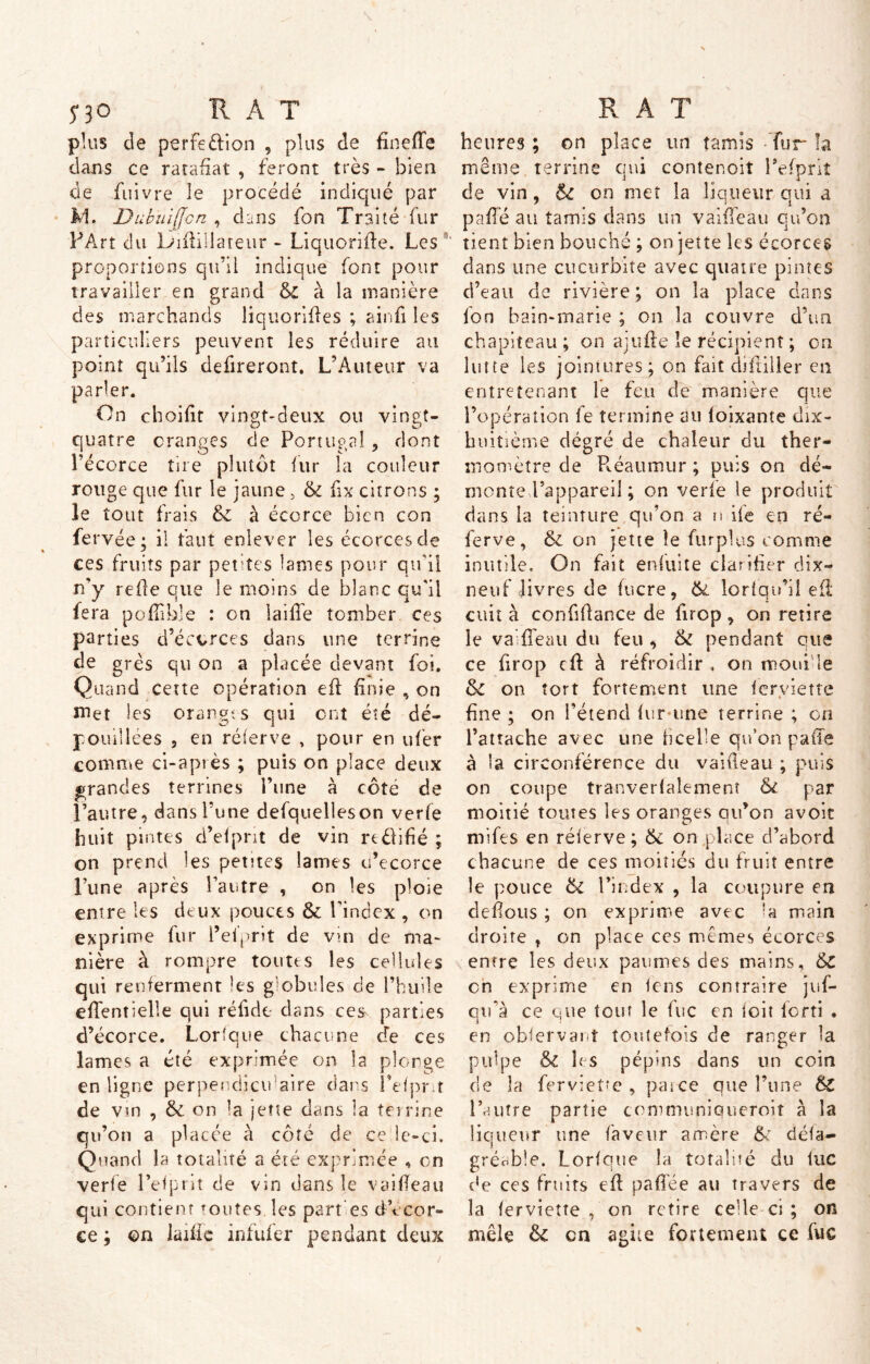 n0 HAT plus de perfection , plus de fineffe dans ce rarafiat , feront très - bien de fuivre le procédé indiqué par L1. Dubuijjcn , dans fon Traité fur PArt du Ldfifilateur - Liquorifie. Les proportions qu’il indique font pour travailler en grand & à la manière des marchands liquorifies ; ainfi les particuliers peuvent les réduire au point qu’ils defireront. L’Auteur va parler. On choifit vingt-deux ou vingt- quatre oranges de Portugal, dont l’écorce tire plutôt fur la couleur rouge que fur le jaune > 5c fix citrons ; le tout frais 5c à écorce bien con fe rvée; il faut enlever les écorces de ces fruits par petites lames pour qu’il n’y relie que le moins de blanc qu'il fera polîible : on iaifie tomber ces parties d’écorces dans une terrine de grès qu on a placée devant foi. Quand Cette opération eft finie , on met les oranges qui ont été dé- pouillées 5 en rélerve , pour en ufer comme ci-après ; puis on place deux grandes terrines l’une à côte de l’autre, dans l’une defquelleson verfe huit pintes d’elprit de vin rtédifié ; on prend les pemes lames ci’ecorce Lune après l’autre , on les ploie entre les deux pouces & l'index , on exprime fur l’ei’prit de vin de ma- nière à rompre toutes les cellules qui renferment les globules de l’huile effent telle qui ré fi de dans ces parties d’écorce. Lorfque chacune de ces lames a été exprimée on la plonge en ligne perpendiculaire dans l’efpr.r de vin , & on b jette dans la terrine qu’on a placée à côté cle ce le-ci. Quand la totalité a été exprimée « on verfe l’efprit de vin dans le vaifieau qui contient toutes les part es d ecor- ce ; ©n laifie infufer pendant deux RAT heures ; on place un tamis Tur la même terrine qui contenoit Fefpriî de vin, 6c on met la liqueur qui a pâlie au tamis dans un vaifieau qu’on tient bien bouché ; on jette les écorces dans une cucurbite avec quatre pintes d’eau de rivière; on la place dans fon bain-marie ; on la couvre d’un chapiteau ; on ajufie le récipient ; en lutte les jointures; on fait diftiller en entretenant le feu de manière que l’opération fe termine au loixante dix- huitième dégré de chaleur du ther- momètre de Pvéaumur ; puis on dé- monte l’appareil ; on verfe le produit dans la teinture qu’on a n ife en ré- ferve, 6c on jette îe fur plus comme inutile. On fait enfui te clarifier dix- neuf livres de lucre, 5c lorfqu’il efl cuit à confifiance de firop , on retire le vaifieau du feu , 5c pendant que ce firop cfi à refroidir , on moufle 6c on tort fortement une feryiette fine ; on l’étend fur une terrine ; on l’attache avec une ficelle qu’on paffe à la circonférence du vaifieau ; puis on coupe tranverlalement 51 par moitié toutes les oranges qu’on avoir mifes en réierve; 5c on place d’abord chacune de ces moitiés du fruit entre le pouce 5c l’index , la coupure en défions ; on exprime avec *a main droire , on place ces mêmes écorces entre les deux paumes des mains, 5C en exprime en fens contraire juf- qu’à ce que tout le lue en toit lcrti . en obfervanî toutefois de ranger la pulpe 5c h s pépins dans un coin de la ferviet?e , pat ce que l’une 6c l’autre partie cemmuniqueroit à la liqueur une faveur amère 5; défa- gréc.ble. Lorfque la totalité du lue de ces fruits efi pafiée au travers de la lerviette , on retire cefie ci; on mêle 5c en agite fortement ce fuc