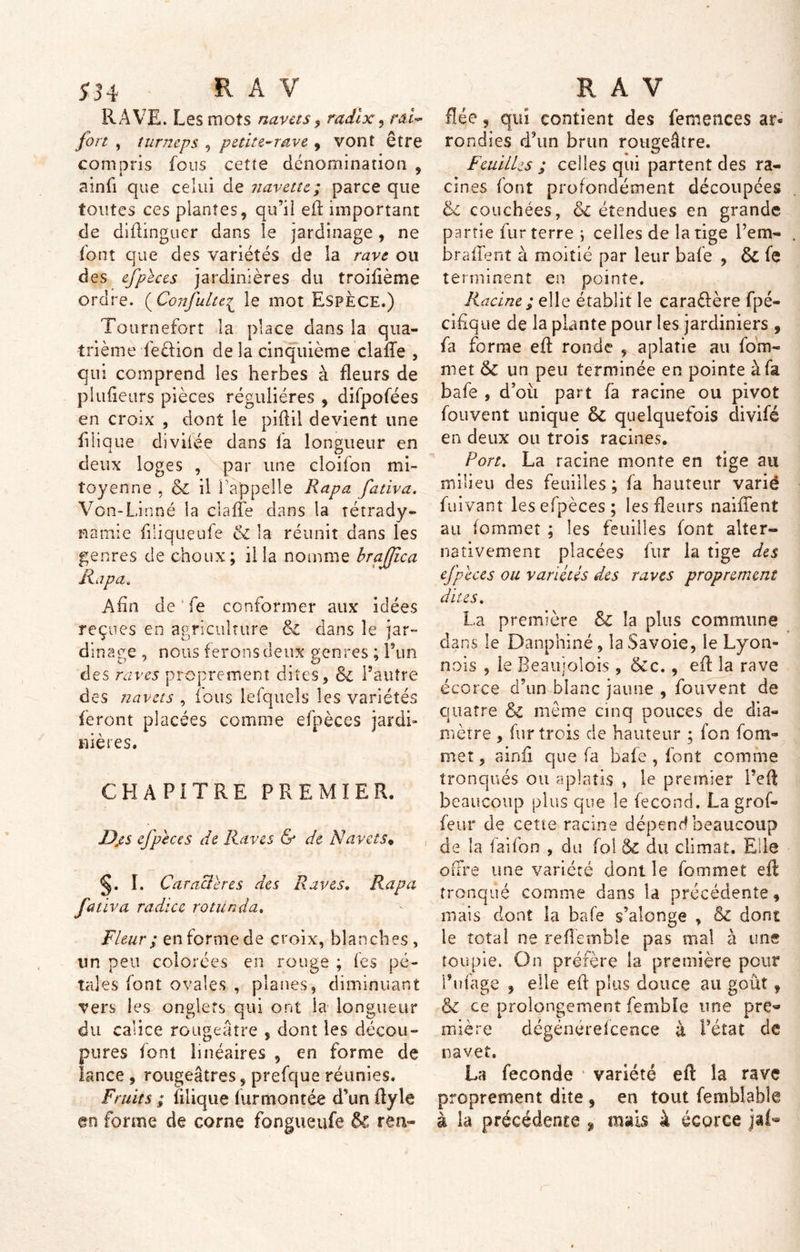 534 R A V RAVE. Les mots navets, radlx, m- fort , turneps , petite-rave , vont être compris fous cette dénomination , ainfi que celui de navette; parce que toutes ces plantes, qu’il eft important de diflinguer dans le jardinage, ne font que des variétés de la rave ou des efpèces jardinières du troifième ordre. ( Confulte£ le mot Espèce.) Tournefort la place dans la qua- trième feétion de la cinquième claiTe , qui comprend les herbes à fleurs de plufieurs pièces régulières , difpofées en croix , dont le piftil devient une filique diviiée dans fa longueur en deux loges , par une cloifon mi- toyenne , & il l'appelle Rapa fativa. Von-Linné la ciafle dans la tétrady- namie filiquçufe & la réunit dans les genres de choux; ilia nomme brafjîca Rapa. Afin de'fe conformer aux idées reçues en agriculture 6c dans le jar- dinage , nous f erons deux genres ; l’un des raves proprement dites, & l’autre des navets , fous lefquels les variétés feront placées comme efpèces jardi- nières. CHAPITRE PREMIER. Dp s efpeces de Raves & de Navets* §. I. Caractères des Raves. Rapa fativa radiez rotünda. Fleur ; en forme de croix, blanches, un peu colorées en rouge ; les pé- ta] es font ovales , planes, diminuant vers les onglets qui ont la longueur du calice rougeâtre , dont les décou- pures font linéaires , en forme de lance , rougeâtres, prefque réunies. Fruits ; fdique fur montée d’un ftyle en forme de corne fongueufe & ren~ R A V fiée, qui contient des femences ar- rondies d’un brun rougeâtre. Feuilles ; celles qui partent des ra- cines font profondément découpées 6c couchées, 6c étendues en grande partie fur terre ; celles de la tige l’em- brafïent à moitié par leur bafe , 6c fe terminent en pointe. Racine; elle établit le caraélère fpé- cifique de la plante pour les jardiniers , fa forme eft ronde , aplatie au fom- met & un peu terminée en pointe à fa bafe , d’oii part fa racine ou pivot fouvent unique 6c quelquefois divifé en deux ou trois racines. Port. La racine monte en tige au milieu des feuilles ; fa hauteur varié fuivanr les efpèces ; les fleurs naiffent au fommet ; les feuilles font alter- nativement placées fur la tige des efpèces ou variétés des raves proprement dites, La première & la plus commune dans le Danphiné, la Savoie, le Lyon- nois , le Beaujolois , &c., eft la rave écorce d’un blanc jaune , fouvent de quatre & même cinq pouces de dia- mètre , fur trois de hauteur ; fon fom- met ? ainfi que fa bafe , font comme tronqués ou aplatis , le premier Feft beaucoup plus que le fécond. La grof- feur de cette racine dépend beaucoup de la faifon , du fol 6c du climat. Elle offre une variété dont le fommet efl tronqué comme dans la précédente, mais dont la bafe s’alonge , & dont le total ne reflèmble pas mal à une toupie. On préfère la première peur Finage , elle efl plus douce au goût, & ce prolongement femble une pro mière dégénérefcence à Fétat de navet. La fécondé * variété eft la rave proprement dite , en tout fembiable à la précédente % mais à écorce jaf*