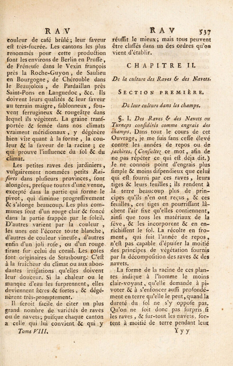 couleur de café brûlé ; leur faveur efl: très-fucrée. Les cantons les plus renommés pour cette produ&ion font les environs de Berlin en Prufle , de Fréneufe dans le Vexin françois près la Roche-Guyon , de Saulieu en Bourgogne, de Chérouble dans le Beaujoiois , de Pardaillan près Saint-Pons en Languedoc , 6cc. Ils doivent leurs qualités 6c leur faveur au terrain maigre, fablonneux , fou- vent ferrugineux 6c rougeâtre dans lequel ils végètent. La graine tranf- portée 6c femée dans nos climats vraiment méridionaux , y dégénère bien vîte quant à la forme , la cou- leur 6c la faveur de la racine ; ce qui prouve l’influence du fol 6c du climat. Les petites raves des jardiniers, vulgairement nommées petits Rai- forts dans plufleurs provinces, font aîongées, prefque toutes d’une venue, excepté dans la partie qui forme le pivot, qui diminue progreflivement 6c s’alonge beaucoup. Les plus com- munes font d’un rouge clair 6c foncé dans la partie frappée par le foleil. D’autres varient par la couleur , les unes ont l’écorce toute blanche, d’autres de couleur vineufe , d’autres enfin d’un joli rofe , ou d’un rouge^ tirant fur celui du corail. Les rôles lont originaires de Strasbourg; C’eA à la fraîcheur du climat ou aux abon- dantes irrigations qu’elles doivent leur douceur. Si la chaleur ou le manque d’eau les furprennent, elles deviennent âcres &C fortes, 6c dégé- nèrent très-promptement. Il feroit facile de citer un plus grand nombre de variétés de raves ou de navets; puifque chaque canton a celle qui lui convient 6c qui y Tome FÎIL réuflit îe mieux; mais tous peuvent être clafles dans un des ordres qu’on vient d’établir. CHAPITRE II. De la culture des Raves & des Navets* Section première. De leur culture dans les champs. §. I. Des Raves & des Navets ou Turneps confédérés comme engrais des champs. Dans tout le cours de cet Ouvrage, je me fuis fans celle élevé contre les années de repos ou de jachères. (Confulte£ ce mot, afin de ne pas répéter ce qui efl: déjà dit.) Je ne connois point d’engrais plus Ample 6c moins difpendietix que celui qui efl: fourni par ces raves , leurs tiges 6c leurs feuilles ; ils rendent à la terre beaucoup plus de prin- cipes qu’ils n’en ont reçus , 6c ces feuilles, ces tiges en pourriflant lâ- chent l’air Axe qu’elles contiennent, ainA que tous les matériaux de la fève, 6c les incorporent 6c en en- richi lient le fol. La récolte en fro- ment , qui fuit l’année de repos, n’eft pas capable d’épuifer la moitié des principes de végétation fournis par la décompofition des raves 6c des navets. La forme de la racine de ces plan- tes indique à l’homme le moins clair-voyant, qu’elle demande à pi- voter 6c à s’enfoncer aufli profondé- ment en terre qu’elle le peut, quand la dureté du fol ne s’y oppole pas. Qu’on ne foit donc pas furpris A les raves , 6c fur-tout les navets, for- tent à moitié de terre pendant lem; y y j.