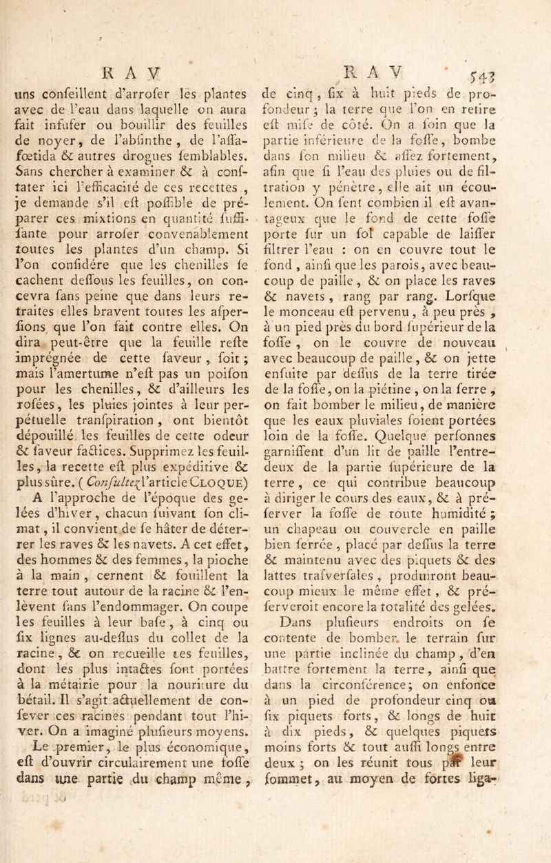 uns confeillent d’arrofer les plantes avec de Peau dans laquelle on aura fait infufer ou bouillir des feuilles de noyer, de l’abfinthe , de l’affa- fœtida & autres drogues femblables. Sans chercher à examiner & à conf- tater ici l’efficacité de ces recettes , je demande s’il eil poffible de pré- parer ces mixtions en quantité fuffi- fante pour arrofer convenablement toutes les plantes d’un champ. Si l’on confidére que les chenilles fe cachent défions les feuilles, on con- cevra fans peine que dans leurs re- traites elles bravent toutes les afper- fions que l’on fait contre elles. On dira peut-être que la feuille refis imprégnée de cette faveur, foit ; mais l’amertume n’eff pas un poifon pour les chenilles, 8c d’ailleurs les rofées, les pluies jointes à leur per- pétuelle tranfpiration , ont bientôt dépouillé les feuilles de cette odeur & faveur faûices. Supprimez les feuil- les, la recette efl plus expéditive 8c plus sûre. ( éb/y^/r^rarticleCLOQUE) A l'approche de l’époque des ge- lées d’hiver, chacun buvant fon cli- mat , il convient de fe hâter de déter- rer les raves oz les navets. A cet effet, des hommes ôi des femmes, la pioche à la main , cernent 8c fouillent la terre tout autour de la racine 8c l’en- lèvent fans l’endommager. On coupe les feuilles à leur bafe, à cinq ou fix lignes au-deffus du collet de la racine, & on recueille tes feuilles, dont les plus intaftes font portées à la métairie pour la nouriture du bétail. Il s’agit actuellement de con- fever ces racines pendant tout l’hi- ver. On a imaginé plufieurs moyens. Le premier, Le plus économique, efl d’ouvrir circuiairement une foffe dans une partie du champ même 7 de cinq , fix à huit pieds de pro- fondeur ; la terre que l’on en retire efl mife de côté. On a foin que la partie inférieure de là foffe, bombe dans fon milieu & a fiez fortement, afin que fi l’eau des pluies ou de fil- tration y pénètre, die ait un écou- lement. On fent combien il efl avan- tageux que le fond de cette foffe porte fur un fol capable de laiffer filtrer l’eau : on en couvre tout le fond , ainfi que les parois, avec beau- coup de paille , & on place les raves 8c navets , rang par rang. Lorfque le monceau eft perventi, à peu près , à un pied près du bord f upérieur de la folle , on le couvre de nouveau avec beaucoup de paille, ëc on jette enfuite par deffus de la terre tirée de la foffe, on la piétine , on la ferre , on fait bomber le milieu, de manière que les eaux pluviales foient portées loin de la foffe. Quelque perfonnes garniffent d’un lit de paille l’entre- deux de la partie fupérieure de la terre, ce qui contribue beaucoup à diriger le cours des eaux, 8c à pré- ferver la foffe de route humidité ; un chapeau ou couvercle en paille bien ferrée , placé par deffus la terre & maintenu avec des piquets 8c des lattes trafverfales , produiront beau- coup mieux le même effet, 8c pré- ferveroit encore la totalité des gelées. Dans plufieurs endroits on fe contente de bomber, le terrain fur une partie inclinée du champ , d’en battre fortement la terre, ainfi que dans la circonférence; on enfonce à un pied de profondeur cinq ou. fix piquets forts, 8c longs de hoir à dix pieds, & quelques piquets moins forts & tout suffi longs entre deux ; on les réunit tous pÊ leur fommet, au moyen de fortes liga- }