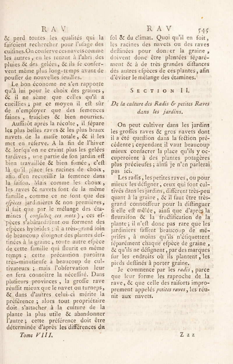 & perd toutes les qualités qui ia faifoient rechercher pour i’ufage des cuiimes.On conferve cesnavetscomme les autres , en les tenant à l’abri des pluies 6c des gelées, 6c ils fe confer- vent même plus long-temps avant de pou lier de nouvelles feuilles. Le bon économe ne s'en rapporte qu’à lui pour le choix des graines , 6c il ne sème que celles qu’il a cueillies ; par ce moyen il eft sûr de n’employer que des femences faines , fraîches 6c bien nourries. Auflitôt après la récolte , il fépare les plus belles raves 6i les plus beaux navets de la ma fie toiale , 6c il les met en referve. A la fin de l’hiver 6c lorfqu’on ne craint plus les gelées tardives , une partie de fon jardin eft bien travaillée 6c bien fumée , c’eft là qu’il place fe s racines de choix , afin d’en recueillir la femence dans la faifon. Mais comme les choux , les raves 6c navets font de la même famille , comme ce ne font que des cj'peces jardinières 6c non premières, il fait que par le mélange des éta- mines ( conjulte\ ces mots ) , ces ef- pèces s’abâîardiüènt ou forment des efpèces hybrides ; il a très-grand loin de beaucoup éloigner des plantes ciel- tinées à la graine , toute autre efpèce de cette famille qui fleurit en même temps ; cette précaution paraîtra très-minutieufe à beaucoup de cul- tivateurs ; mais l’obfervaîion leur en fera connoître la néceffivé. Dans plufieurs provinces , la grofie rave réufîit mieux que le navet ou turneps, 6l dans d’autres celui-ci mérite la préférence ; alors tout propriétaire doit s’attacher à la culture de la plante la plus utile 6c abandonner l’autre ; cette préférence doit être déterminée d’après les différences du fol 6c du climat. Quoi qu’il en foit, les racines des navets ou des raves deftinées pour donner la graine , doivent donc être plantées féparé- ment & à de très grandes diftances des autres efpèces de ces plantes, afin d'éviter le mélange des étamines® Section I L De la culture des Radis & petites Raves dans les jardins, On peut cultiver dans les jardins les groffes raves 6c gros navets dont il a été queftion dans la feêficn pré- cédente ; cependant il vaut beaucoup mieux confacrer la place qu’ils y oc- cuperoient à des plantes potagères plus précieufes ; ainfi je n’en parlerai pas ici. Les radis, les petites raves , ou pour mieux les défigner, ceux qui font cul- tivés dans les jardins, diffèrent très-peu quant à la graine , 6c il faut être très- grand connoifleur pour la diftinguer fi elle eft mêlée, ainfi que d’après la fleuraifon 6c la fruêliftcation de la plante ; il n’eft donc pas rare que les jardiniers faflenî beaucoup de mé- prifes , à moins qu’ils n’étiquettent îêparément chaque efpèce de graine , & qu’ils ne défignent, par des marques fur les endroits oii ils plantent, les pieds deftinés à porter graine. Je commence par les radis, parce que leur forme les raproche de la rave, 6c que celle des raiforts impro- prement appelés petites raves, les réu- nit aux navets.