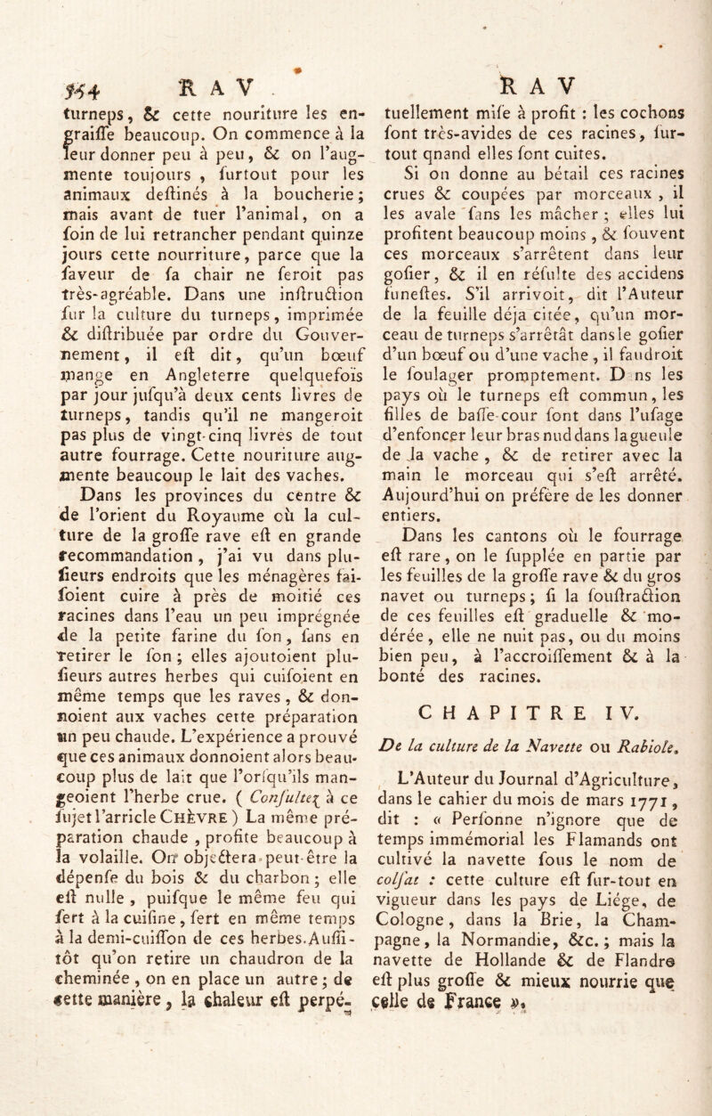 turneps, & cette nouriture les en- traide beaucoup. On commence à ia leur donner peu à peu, & on l’aug- mente toujours , furtout pour les animaux dedinés à la boucherie; mais avant de tuer l’animal, on a foin de lui retrancher pendant quinze jours cette nourriture, parce que la faveur de fa chair ne feroit pas très-agréable. Dans une indruélion fur la culture du turneps, imprimée ôt didribuée par ordre du Gouver- nement , il ed dit, qu’un bœuf mange en Angleterre quelquefois par jour jufqu’à deux cents livres de turneps, tandis qu’il ne mangeroit pas plus de vingt-cinq livres de tout autre fourrage. Cette nouriture aug- mente beaucoup le lait des vaches. Dans les provinces du centre &C de l’orient du Royaume où la cul- ture de la grode rave ed en grande recommandation , j’ai vu dans plu- sieurs endroits que les ménagères fai- foient cuire à près de moitié ces racines dans l’eau un peu imprégnée de la petite farine du fon, fans en retirer le fon ; elles ajoutoient plu- sieurs autres herbes qui cuifoient en même temps que les raves, & don- iioient aux vaches cette préparation wn peu chaude. L’expérience a prouvé que ces animaux donnoient alors beau- coup plus de lait que l’orfqu’ils man- geoient l’herbe crue. ( Confulu{ à ce Sujet l arricle Chèvre ) La même pré- paration chaude , profite beaucoup à la volaille. On* objectera peut être la dépenfe du bois & du charbon ; elle ed nulle , puifque le même feu qui Sert à la cuifine , fert en même temps à la denii-cuidon de ces herbes. Audi- tôt qu’on retire un chaudron de la cheminée , on en place un autre ; de «eue manière ^ la chaleur ed perpé- tuellement mife à profit : les cochons font très-avides de ces racines, lur- tout qnand elles font cuites. Si on donne au bétail ces racines crues &c coupées par morceaux , il les avale fans les mâcher ; elles lui profitent beaucoup moins, & fouvent ces morceaux s’arrêtent dans leur goder, il en réfulte des accidens funedes. S’il arrivoiî, dit l’Auteur de la feuille déjà citée, qu’un mor- ceau de turneps s’arrêtât dans le goder d’un bœuf ou d’une vache , il fan droit le foulager promptement. D ns les pays ou le turneps ed commun, les filles de baffe-cour font dans l’ufage d’enfoncer leur bras nuddans lagueuîe de Ja vache , Sc de retirer avec la main le morceau qui s’ed arrêté. Aujourd’hui on préfère de les donner entiers. Dans les cantons où le fourrage ed rare, on le fupplée en partie par les feuilles de la grode rave St du gros navet ou turneps ; fi la foudra&ion de ces feuilles ed graduelle S>t mo- dérée , elle ne nuit pas, ou du moins bien peu, à l’accroiffement Si à la bonté des racines. CHAPITRE IV. De la culture de la Navette ou Rabiole. L’Auteur du Journal d’AgricuIfure, dans le cahier du mois de mars 1771, dit : « Perfonne n’ignore que de temps immémorial les Flamands ont cultivé la navette fous le nom de colfat : cette culture ed fur-tout en vigueur dans les pays de Liège, de Cologne, dans la Brie, la Cham- pagne, la Normandie, &c. ; mais la navette de Hollande de Flandre ed plus grode & mieux nourrie que celle de France