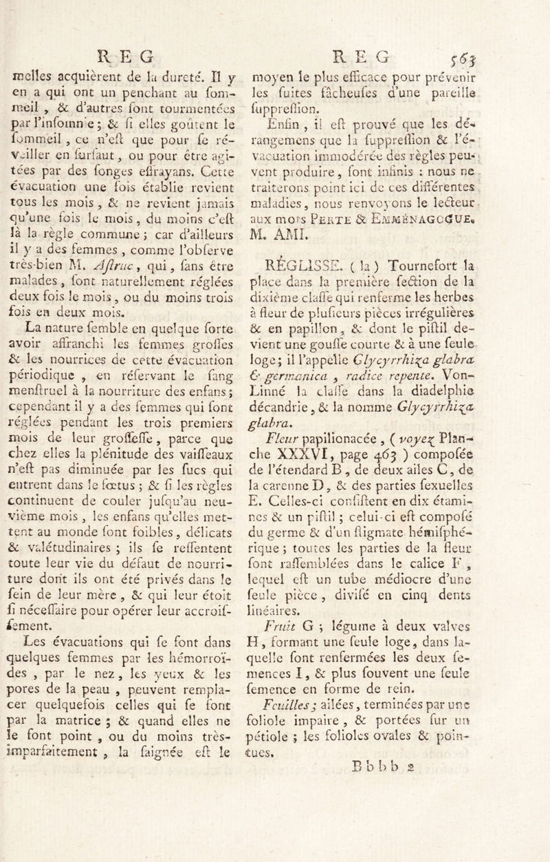 nielles acquièrent de la dureté. Il y en a qui ont un penchant au fom- meil * 8c d’autres font tourmentées par Tinfomn e ; 8ç fi elles goûtent le fo m meil , ce n’eil que pour fe ré- veiller en furlaut, ou pour être agi- tées par des fonges effrayans. Cette évacuation une lots établie revient tous les mois , 8c ne revient jamais qu’une fois le mois, du moins défi: là la règle commune 5 car d’ailleurs il y a des femmes , comme l’obferve très-bien M» AJtruc, qui, (ans être malades j (ont naturellement réglées deux fois le mois , ou du moins trois fois en deux mois, La nature fembîe en quelque forte avoir affranchi les femmes greffes 8c les nourrices de cette évacuation périodique , en réfervant le fang menftruel à la nourriture des enfans ; cependant il y a des femmes qui font réglées pendant les trois premiers mois de leur groffeffe, parce que chez elles la plénitude des vaiffeaux n’eft pas diminuée par les fucs qui entrent dans le fœtus ; 8c fi les règles continuent de couler jufqu’au neu- vième mois , les enfans quelles met- tent au monde font faibles, délicats 8c valétudinaires ; ils fe reffentent toute leur vie du défaut de nourri- ture dont ils ont été privés dans le fein de leur mère , 8c qui leur était ii néceffaire pour opérer leur accroif- fement. Les évacuations qui fe font dans quelques femmes par les hémorroï- des , par le nez, les yeux 8c les pores de la peau , peuvent rempla- cer quelquefois celles qui fe font par la matrice ; & quand elles ne le font point , ou du moins très- imparfaitement 9 îa fa ignée eft le moyen le plus efficace pour prévenir les fuites fâcheufes d’une pareille fuppreflion. Enfin , il eft prouvé que les dé- rangera en s que la fuppreffion 8c Pé- vacuation immodérée des règles peu* vent produire , font infinis : nous ne traiterons point ici de ces différentes maladies 5 nous renvoyons le lecleur aux mots Perte & Emménàgcc?U£« M« AM i « RÉGLISSE. ( la ) Tournefort la place dans la première fection de la dixième clafie qui renferme les herbes à fleur de plulieurs pièces irrégulières 8c en papillon, 8c dont le piftil de- vient une gouffe courte 81 à une feule loge; il l’appelle Glycyrrhi^aglahm & gernumicci , radiée repente. Von- Linné la dalle dans la diadelphie décandrie 9 8c la nomme Gîycyrrkryz glabra. Fleur papiîionacée , ( voye^ Plan- che XXXVI, page 4.63 ) compoféè de l’étendard B , de deux ailes C 9 de la carenne I)& des parties fexuelles E. Celles-ci confident en dix étami- nes 8c un piftil ; celui-ci eft compofé du germe & d’un fligmate hémifphé- rîque ; toutes les parties de la fleur font raffembîées dans le calice F ÿ lequel eft un tube médiocre d’une feule pièce , divifé en cinq dents linéaires. Fruit G ; légume à deux valves H, formant une feule loge, dans la- quelle font renfermées les deux fe- ra e ne es 1, & plus fou vent une feule femence en forme de rein. Feuilles ; ailées, terminées par une foliole impaire , 8c portées fur un pétiole ; les folioles ovales 8c poin- tues.