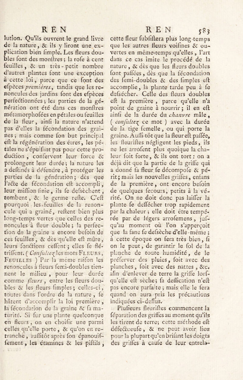 îutîon. Qu’ils ouvrent le grand livre de la nature, & ils y liront une ex- plication bien (impie. Les fleurs dou- bles font des monftres ; la rofe à cent feuilles, & un très-petit nombre d’autres plantes font une exception à cette loi, parce que ce font des efpèces premières, tandis que les re- noncules des jardins (ont des efpèces perfeétionnées ; les parties de la gé- nération ont été dans ces monftres métamorphofées en pétales ou feuilles de la fleur, ainft la nature n’attend pas d’elles la fécondation des grai- nes ; mais comme fon but principal eft la régénération des êtres, les pé- tales ne s’épuif&nt pas pour cette pro- duction , confervent leur force & prolongent leur durée; la nature les a deftinés à défendre, à protéger les parties de la génération ; dès que l’aéte de fécondation eft accompli, leur million finie, ils fe defsèchent, tombent, & le germe refte. C’eft pourquoi les feuilles de la renon- cule qui a graine, reftent bien plus long-temps vertes que celles des re- noncules à fleur double ; la perfec- tion de la graine a encore befoin de ces feuilles, & dès qu’elle eft mûre, leurs fondions ceflent ; elles fe flé- triflent. ( Confnhe^\ç,$ mots Fleurs, Feuilles ) Par la meme raifon les renoncules à fleurs femi-doubles tien- nent le milieu , pour leur durée comme fleurs , entre les fleurs dou- bles & les fleurs (impies; celles-ci, toutes dans Tordre de la nature , fe hâtent d’accomplir la loi première , la fécondation de la graine & fa ma- turité. Si fur uns plante quelconque en fleurs , on en choiflr une parmi celles.quelle porte, & qu’on en re- tranche , auftitôt après fon épanouif- fement, les étamines & les piftils 3 cette fleur fubfiftera plus long-temps que les autres fleurs voifines 3c ou- vertes en même-temps qu’elles , l’art dans ce cas imite le procédé de la nature , 3c dès que les fleurs doubles font pafiées , dès que la fécondation des femi-doubles 3c des (impies eft: accomplie , la plante tarde peu à fe defsécher. Celle des fleurs doubles eft la première , parce qu’elle n’a point de graine à nourrir ; il en eft ainfi de la durée du chanvre mâle, ( confulte^ ce mot ) avec la durée de la tige femelle, ou qui porte la graine, Aufli-tôt que la fleur eft paffée, les fleuriftes négligent les pieds, ils ne les arrofent plus quoique la cha- leur foit forte, 3c ils ont tort : on a déjà dit que la partie de la griffe qui a donné fa fleur fe décompofe 3c pé- rit; mais les nouvelles griffes, entans de la première, ont encore befoin de quelques fecours, petits à la vé- rité. On ne doit donc pas laiffer îa plante fe deflécher trop rapidement par la chaleur ; elle doit être tempé- rée par de légers arrofemens, juf- qu’au moment où l’on s’apperçoit que îa fane fe defsèche d’elle-même ; à cette époque on fera très bien, fi on le peut, de garantir le fol de îa planche de toute humidité, de le préferver des pluies, foit avec des planches, foit avec des nattes , 8cç» afin d’enlever de terre îa griffe lorf- qu’elle eft sèche; fa déification n’eft pas encore parfaite ; mais elle le fera quand on aura pris les précautions indiquées ci-deffus. Piufieurs fleuriftes commencent îa féparation des griffes au moment qu’ils les tirent de terre; cette méthode eft: défeéfueufe, & ne peut avoir lieu pour la plupart qu’en brifant les doigts des griffes à caufe de leur entrel&-