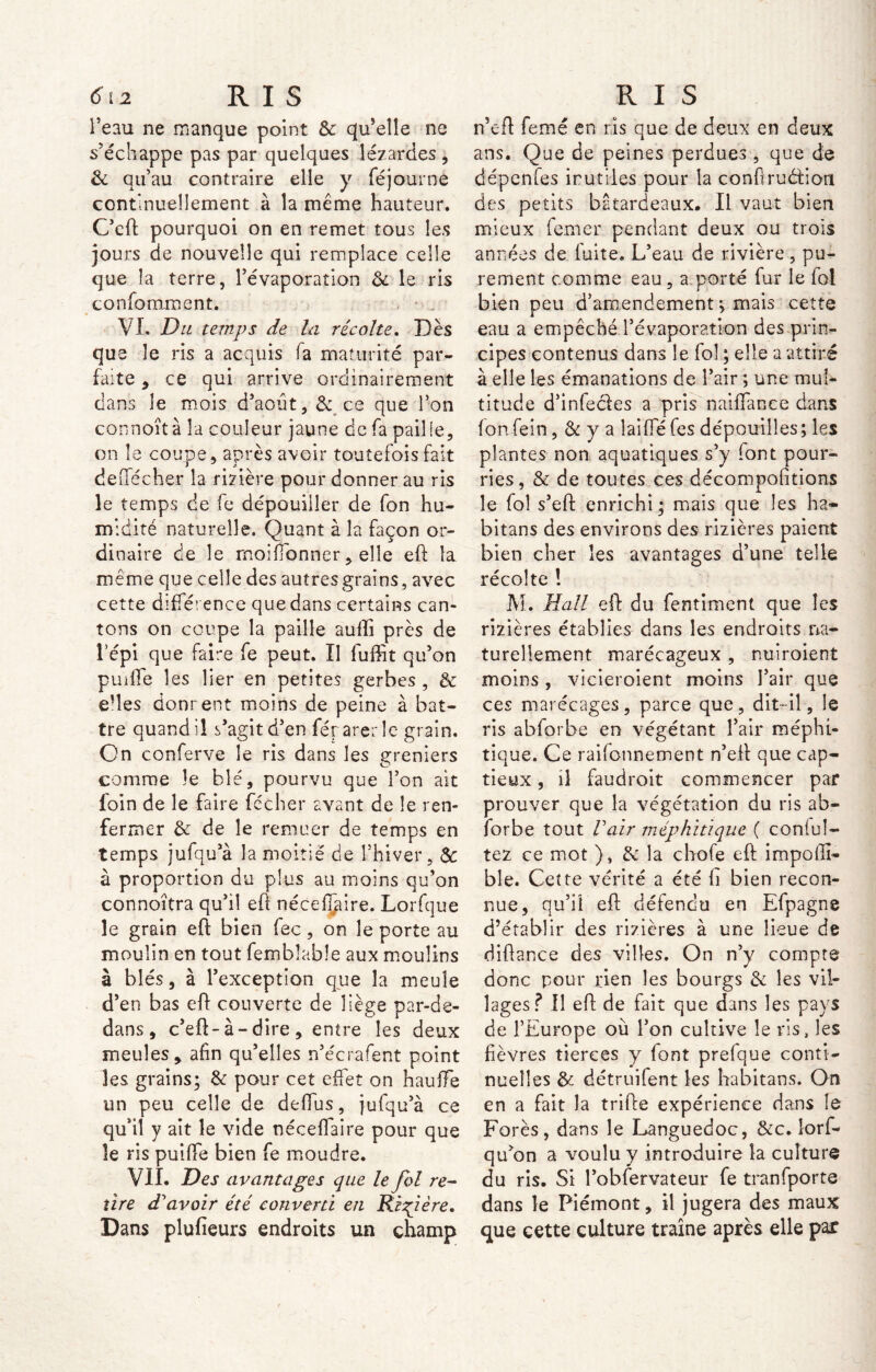 l’eau ne manque point &: qu’elle ne s’échappe pas par quelques lézardes , 3c qu’au contraire elle y fé jour ne continuellement à la même hauteur. C’eft pourquoi on en remet tous les jours de nouvelle qui remplace celle que la terre, l’évaporation 3c le ris confomment. VL Du temps de la récolte. Dès que le ris a acquis fa maturité par- faite , ce qui arrive ordinairement dans le mois d’août, & ce que l’on connoîtà la couleur jaune de fa paille, on le coupe, après avoir toutefois fait de flecher la rizière pour donner au ris le temps de fe dépouiller de fon hu- midité naturelle. Quant à la façon or- dinaire de le rnoiffonner, elle eft la même que celle des autres grains , avec cette différence que dans certains can- tons on coupe la paille aufli près de i’épi que faire fe peut. II fuffit qu’on puiffe les lier en petites gerbes , & eftes donnent moins de peine à bat- tre quand il s’agit d’en férarerle grain. On conferve le ris dans les greniers comme le blé, pourvu que l’on ait foin de le faire fécher avant de le ren- fermer 3c de le remuer de temps en temps jufqua la moitié de l’hiver, & à proportion du plus au moins qu’on connoîtra qu’il eft nécefDire. Lorfque le grain eft bien fec , on le porte au moulin en tout fembîable aux moulins à blés, à l’exception que la meule d’en bas eft couverte de liège par-de- dans , c’eft-à-dire , entre les deux meules, afin qu’elles n’écrafent point les grains; 3c pour cet effet on hauffe un peu celle de deffus, jufqu’à ce qu’il y ait le vide néceffaire pour que le ris puiffe bien fe moudre. VII. Des avantages que le fol re- tire d'avoir été converti en Ri f ère. Dans plufieurs endroits un champ n’eft femé en ris que de deux en deux ans. Que de peines perdues , que de dépenfes irutiles pour la conftrudion des petits batardeaux. Il vaut bien mieux femer pendant deux ou trois années de fuite. L’eau de rivière, pu- rement comme eau, a porté fur le fol bien peu d’amendement ; mais cette eau a empêché l’évaporation des prin- cipes contenus dans le fol ; elle a attiré à elle les émanations de l’air ; une mul- titude d’infe&es a pris naiffance dans fonfein, 3c y a îaifle fes dépouilles; les plantes non aquatiques s’y font pour- ries, & de toutes ces décompofîtions le fol s’eft enrichi; mais que les ha- bitans des environs des rizières paient bien cher les avantages d’une telle récolte ! M. Hall eft du fentiment que les rizières établies dans les endroits na- turellement marécageux , nuiroient moins, vicieroient moins l’air que ces marécages, parce que, dit-il, le ris abforbe en végétant l’air méphi- tique. Ce raifonnement n’eft que cap- tieux , il faudroit commencer par prouver que la végétation du ris ab- forbe tout Fair méphitique ( confi- iez ce mot }, 3c la chofe eft impofîi- ble. Cette vérité a été h bien recon- nue, qu’il eft défendu en Efpagne d’établir des rizières à une lieue de diftance des villes. On n’y compte donc pour rien les bourgs 3c les vil- lages? Il eft de fait que dans les pays de l’Europe où l’on cultive le vis, les fièvres tierces y font prefque conti- nuelles 3c détruifent les habitans. On en a fait la trifte expérience dans le Forés, dans le Languedoc, ôcc. lorf- qu’on a voulu y introduire la culture du ris. Si l’obfervateur fe tranfporte dans le Piémont, il jugera des maux que cette culture traîne après elle par