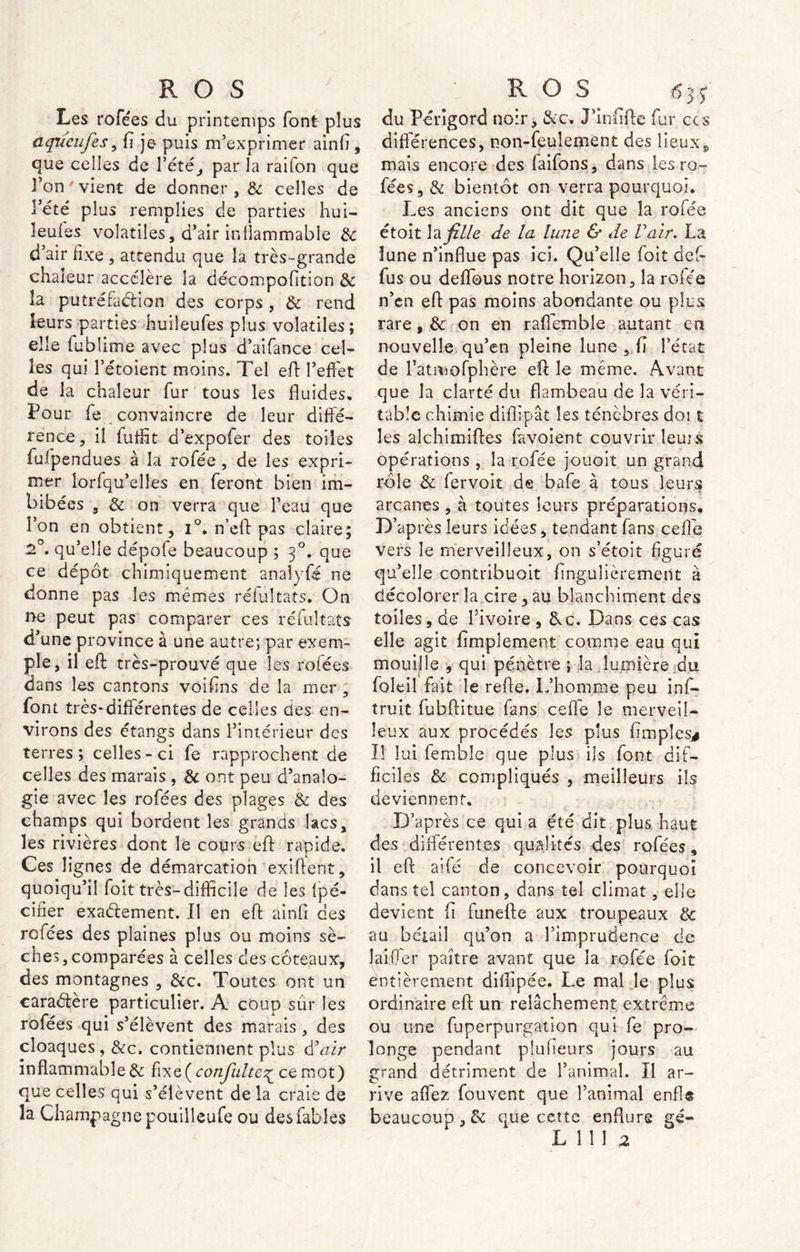 Les rofées du printemps font plus nqiùufes 9 fi je puis m’exprimer ainfi, que celles de Pété, par la raifon que l’on vient de donner , de celles de Tété plus remplies de parties hui- leuies volatiles, d’air inflammable de d’air fixe , attendu que la très-grande chaleur accélère la décompofition de la putréfaction des corps , de rend leurs parties huiîeufes plus volatiles; elle fubîime avec plus d’aifance cel- les qui Tétoient moins. Tel efl l’effet de la chaleur fur tous les fluides. Pour fe convaincre de leur diffé- rence, il fuffit d’expofer des toiles fufpendues à la rofée , de les expri- mer lorfqu’elles en feront bien im- bibées 5 Ce on verra que l’eau que l’on en obtient, i°. n’eft pas claire; 2°. qu’elle dépofe beaucoup ; 30. que ce dépôt chimiquement anaîyfé ne donne pas les mêmes reluitats. On ne peut pas comparer ces réfultats d’une province à une autre; par exem- ple, il eft très-prouvé que les rofées dans les cantons voifins de la mer , font très-différentes de celles cies en- virons des étangs dans l’intérieur des terres ; celles - ci fe rapprochent de celles des marais , de ont peu d’analo- gie avec les rofées des plages de des champs qui bordent les grands lacs, les rivières dont le cours efib rapide. Ces lignes de démarcation exiftent, quoiqu’il foit très-difficile de les lpé- cîfier exa&ement. Il en eft ainfi des rofées des plaines plus ou moins sè- ches, comparées à celles ces coteaux, des montagnes , &c. Toutes ont un caractère particulier. A coup sûr les rofées qui s’élèvent des marais , des cloaques , &c. contiennent plus d’air inflammable & fiXG^conJïilte^ ce mot) que celles qui s’élèvent de la craie de la Champagne pouilleufe ou des fables du Périgord noir, &c. J’infifte fur ccs différences, non-feulement des lieux, mais encore des faifons, dans les ro- fées, & bientôt on verra pourquoi. Les anciens ont dit que la rofée étoit la fille de la lune & de V air. La lune n’influe pas ici. Qu’elle foit def- fus ou deffous notre horizon, la rofée n’en eft pas moins abondante ou plus rare, & on en raffemble autant en nouvelle qu’en pleine lune , fi l’état de l’ativiofphère eft le même. Avant que la clarté du flambeau de la véri- table chimie diftipât les ténèbres doi t les alchimiftes favoient couvrir leurs opérations , la rofée jouoit un grand rôle de fervoit de bafe à tous leurs arcanes , à toutes leurs préparations. D’après leurs idées, tendant fans ceffe vers le merveilleux, on s’étoit figuré qu’elle contribuait fingulicremeilt à décolorer la cire, au blanchiment des toiles, de l’ivoire , 8uc. Dans ces cas elle agit fimplemeot comme eau qui mouille , qui pénètre ; la lumière au foleil fait le refte. L’homme peu ins- truit fubftitue fans ceffe le merveil- leux aux procédés les plus (impies* Il lui femblc que plus ils font dif- ficiles de compliqués , meilleurs ils deviennent. D’après ce qui a été dit plus haut des différentes qualités des rofées, il eft aifé de concevoir pourquoi dans tel canton, dans tel climat, elle devient fi funefte aux troupeaux de au bétail qu’on a l’imprudence de laiOer paître avant que la rofée foit entièrement dillipée. Le mai le plus ordinaire efc un relâchement extrême ou une fuperpurgation qui fe pro- longe pendant plulieurs jours au grand détriment de l’animal. Il ar- rive affez fouvent que l’animal enfla beaucoup , de que cette enflure gé-