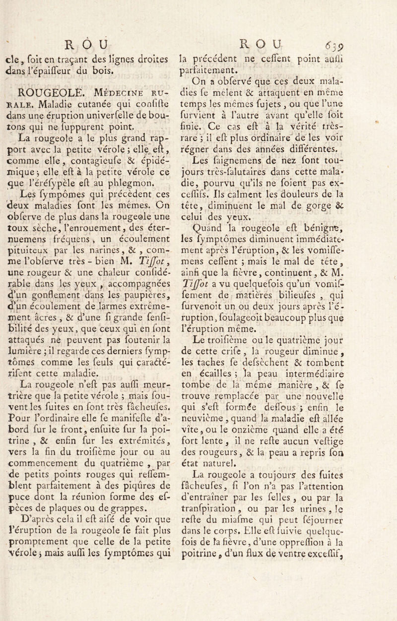 cle, foit en traçant des lignes droites dans répaifleur du bois. ROUGEOLE. Médecine ru- RALE. Maladie cutanée qui confifte dans une éruption univerfelle de bou- tons qui ne fuppurent point. La rougeole a le plus grand rap- port avec la petite vérole ; elle, eft, comme elle, contagieufe Ôc épidé- mique-, elle eft à la petite vérole ce que réréfypèle eft au phlegmon. Les fympômes qui précèdent ces deux maladies font les memes. On obferve de plus dans la rougeoie une toux sèche, l’enrouement, des éter- nuemens fréquens , un écoulement pituiteux par les narines, Ôc , com- me l’obferve très - bien M. Tijfot, une rougeur ôc une chaleur confidé- rable dans les yeux , accompagnées d’un gonflement dans les paupières, d’un écoulement de larmes extrême- ment âcres , ôc d’une fi grande fenfi- b'ilité des yeux, que ceux qui en font attaqués ne peuvent pas foutenir la lumière ; il regarde ces derniers fymp- tômes comme les feuls qui cara&é- rifent cette maladie. La rougeole n’eft pas aufli meur- trière que la petite vérole ; mais fou- vent les fuites en font très fâeheufes. Pour l’ordinaire elle fe manifefte d’a- bord fur le front, enfuite fur la poi- trine , 6c enfin fur les extrémités, vers la fin du troifième jour ou au commencement du quatrième , par de petits points rouges qui reflfem- bîent parfaitement à des piqûres de puce dont la réunion forme des ef- pèces de plaques ou de grappes. D’après cela il eft aifé de voir que l’éruption de la rougeole fe fait plus promptement que celle de la petite la précédent ne ceffent point aulii parfaitement. On a obfervé que ces deux mala- dies fe mêlent & attaquent en même temps les mêmes fujets , ou que l’une furvient à l’autre avant qu’elle foit finie. Ce cas eft à la vérité très- rare ; il eft plus ordinaire de les voir régner dans des années différentes. Les faignemens de nez font tou- jours très-fal ut aires dans cette mala- die, pourvu qu’ils ne foient pas ex- cefîifs. Ils calment les douleurs de la tête, diminuent le mal de gorge Ôc celui des yeux. Quand la rougeole eft bénigne, les fymptômes diminuent immédiate- ment après l’éruption, Ôc les vomifle- mens ceffent ; mais le mal de tête 3 ainfi que la fièvre, continuent, Ôc M. Tiffot a vu quelquefois qu’un vomit fement de matières bilieufes , qui furvenoit un ou deux jours après l’é- ruption , foulageok beaucoup plus que l’éruption même. Le troifième ou le quatrième jour de cette crife , la rougeur diminue , les taches fe defsèchent ôc tombent en écailles ; la peau intermédiaire tombe de la même manière , ôc fe trouve remplacée par une nouvelle qui s’eft formée deffous ; enfin le neuvième , quand la maladie eft allée vite, ou le onzième quand elle a été fort lente, il ne refte aucun veftige des rougeurs, ôc la peau a repris fou état naturel. La rougeole a toujours: des fuites fâeheufes, fi l’on n’a pas l’attention d'entraîner par les {elles , ou par la tranfpiration , ou parles urines , îe refte du miafme qui peut féjourner dans le corps. Elle eft luivie quelque- fois de la fièvre, d’une oppreffion â la