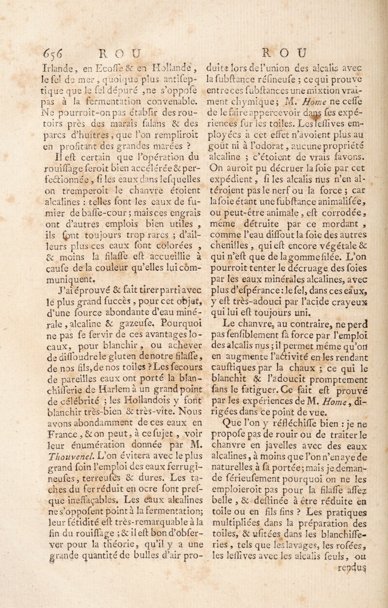 Irlande, en Eco® & en Hollande , le fol de mer , quoique plus antifep- tique que le fel dépuré ,ne s’oppofe pas à la fermentation convenable. Ne pourroit-onpas établir des rou- toirs près des marais fala'ns & des parcs d’huîtres , que fou remplirait en profitant des grandes marées ? Il eft certain que l’opération du rouillage feroit bien accélérée &per- feéUônnée , fi les eaux dans lefquelles on tremperoît le chanvre étoient alcalines : telles font les eaux de fu- mier de baffe-cour ; mais ces engrais ont d’autres emplois bien utiles , ils (put toujours trop rares ; d’ail- leurs plus ces eaux font colorées , ôt moins la filaffe eft accueillie à çaufe de la couleur quelles lui com- muniquent. J’ai éprouvé & fait tirer parti avec îe plus grand fuccès , pour cet objet, d’une four ce abondante d’eau miné- rale , alcaline &: gazeufe. Pourquoi ne pas fe fervir de ces avantages lo- caux, pour blanchir , ou achever dediffoudrele gluten denotre filaffe, de nos fils,de nos toiles ?Lesfecours de pareilles eaux ont porté la blan- chifferie de Harlem à un grand point de célébrité ; les Hollandois y font blanchir très-bien & très-vite. Nous avons abondamment de ces eaux en France , &on peut, à cefujet , voir leur énumération donnée par M. Thouvenel. L’on évitera avec îeplus grand foin l’emploi des eaux ferrugi- neufes, terreufes & dures. Les ta- ches du fer réduit en ocre font pref- que ineffaçables. Les eaux alcalines nes’oppofent pointa la fermentation; leur fétidité eft très-remarquable à la lin du rouillage ;& iîeft bond’ûbfer- ver pour la théorie, qu’il y a une grande quantité de bulles d’air pro- cîuite lors del’union des alcalL avec lafubftance réfineufe ; ce qui prouve entre ces fubftances une mixtion vrai- ment chymique; M, Home ne celle de le faire appercevoir dans fes expé- riences fur les toiles. Lcslellives em- ployées a cet effet n’avoient plus au goût ni à l’odorat, aucune propriété alcaline ; c’étoient de vrais (avons. On aurait pu décruer la foie par cet expédient, fi les alcalis nus n’en al- téraient pas le nerf ou la force ; car la foie étant une fubftançe animalifée, ou peut-être animale, eft corrodée, même détruite par ce mordant , comme l’eau diffout la foie des autres chenilles , qui eft encore végétale êe qui n’eft que de la gomme filée. L’on pourrait tenter le décruage des foies par les eaux minérales alcalines, avec plus d’efpérance :1efel, dans ces eaux, y eft très-adouci par l’acide crayeux qui lui eft toujours uni. Le chanvre, au contraire, ne perd pas fenfibîement fa force par l’emploi des alcalis nus ; il permet même qu’on en augmente faélivité en les rendant cauftiques par la chaux ; ce qui le blanchit & l’adoucit promptement fans îe fatiguer. Ce fait eft prouvé par les expériences de M. Home9 di- rigées dans ce point de vue. Que l’on y réfiéchiffe bien : je ne propofe pas de rouir ou de traiter le chanvre en javelles avec des eaux alcalines, à moins que l’on n’enaye de naturelles à fa portée ; mais je deman- de férieufement pourquoi on ne les emploierait pas pour la filaffe allez belle , & deftinée à être réduite en toile ou en fils fins ? Les pratiques multipliées dans la préparation des toiles, & ufitées dans les blanchiffe- ries , tels que les lavages, les rofées, les lelllves avec les alcalis feuls, ou rendue