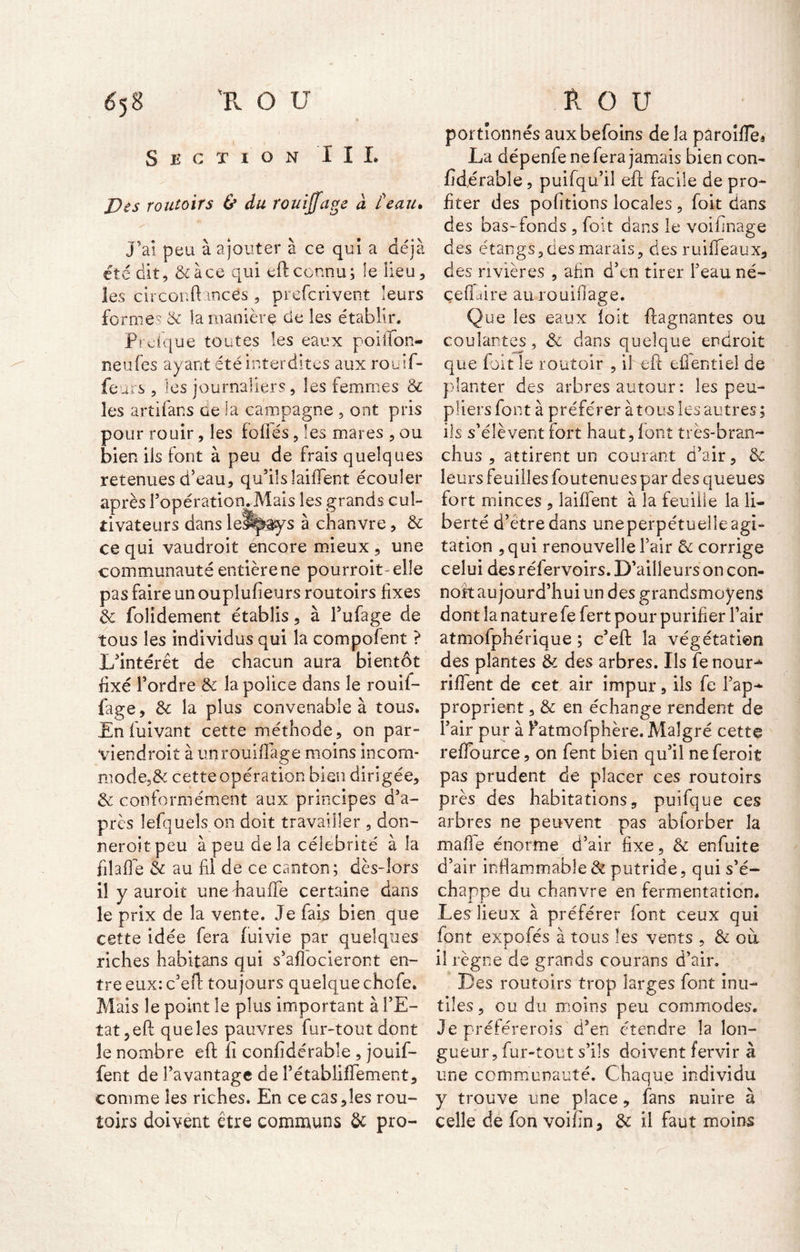 Section I I L Des routoirs & du rouiffage d teau. J’aî peu à ajouter à. ce qui a déjà été dit, &àce qui eftconnu; le lieu, les circonft mces , prefcrivent leurs fo raies & la manière de les établir. Prefque toutes les eaux poiiïon- neufes ayant été interdites aux rouif- feurs , les journaliers, les femmes & les artifans ce la campagne , ont pris pour rouir, les foliés, les mares , ou bien ils font à peu de frais quelques retenues d'eau, qu'ils laifient écouler après l’opération. Mais les grands cul- tivateurs dans lelspays à chanvre, 3c ce qui vaudrait encore mieux , une communauté entière ne pourrait-elle pas faire un ouplufieurs routoirs fixes & folîdement établis, à l'ufage de tous les individus qui la compofent ? L'intérêt de chacun aura bientôt fixé l'ordre 3c la police dans le rouif- fage, 3c la plus convenable à tous. En fui van t cette méthode, on par- viendrait à un rouillage moins incom- mode^ cette opération bien dirigée, & conformément aux principes d’a- près lefqueîs on doit travailler , don- nerait peu à peu de la célébrité à la filalfe 3c au fil de ce canton; dès-lors il y aurait unehaulfe certaine dans le prix de la vente. Je fais bien que cette idée fera fuivie par quelques riches habitans qui s'alîocieront en- tre eux: c’eft toujours quelquechofe. Mais le point le plus important à l’E- tat, efl que les pauvres fur-tout dont le nombre eft li confidérable , jouif- fent de l'avantage de l’établiflement, comme les riches. En ce cas,les rou- toirs doivent être communs 3c pro- portionnés auxbefoins de la paroille* La dépenfe ne fera jamais bien con- fïdérable, puifqu’il eft facile de pro- fiter des polirions locales , foit dans des bas- fonds , foit dans le voifinage des étangs, des marais, des ruififeaux, des rivières , afin d'en tirer l'eau né- çeflàire au rouillage. Que les eaux foit ftagnantes ou coulantes, 3c dans quelque endroit que foit le routoir , il eft eflentiel de planter des arbres autour : les peu- pliers font à préférer à tous les autres; ils s’élèvent fort haut, font très-bran- chus, attirent un courant d’air, 3c leurs feuilles foutenues par des queues fort minces , laiffent à la feuille la li- berté d’étredans uneperpétuelleagi- tation ,qui renouvelle l’air 3c corrige celui des réfervoirs. D’ailleurs on con- noit aujourd'hui un des grandsmoyens dont la nature fe fert pour purifier l’air atmofphérique ; c'eft la végétation des plantes 3c des arbres. Ils fenour^ rilfent de cet air impur, ils fe l’ap- proprient , 3c en échange rendent de l'air pur à Fatmofphère. Malgré cette reflource, on fent bien qu'il ne ferait pas prudent de placer ces routoirs près des habitations, puifque ces arbres ne peuvent pas abiorber la malle énorme d’air fixe, 3c enfuite d’air inflammable & putride, qui s’é- chappe du chanvre en fermentation. Les lieux à préférer font ceux qui font expofés à tous les vents , & ou il règne de grands courans d’air. Des routoirs trop larges font inu- tiles, ou du moins peu commodes. Je préférerais'd’en étendre la lon- gueur, fur-tout s’ils doivent fervir à une communauté. Chaque individu y trouve une place, fans nuire à celle de fon voifin, 3c il faut moins