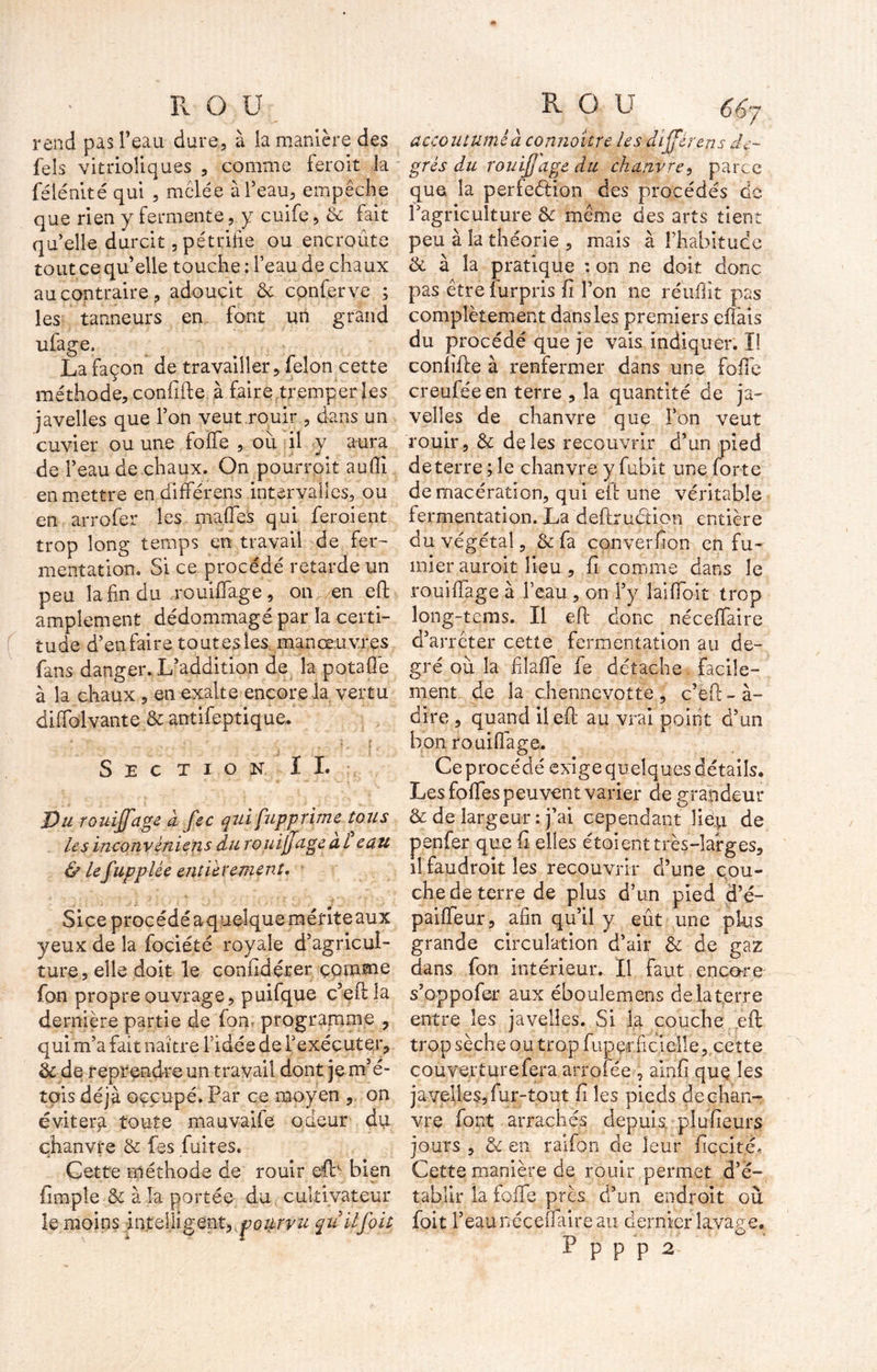 rend pas l’eau dure, à la manière des feîs vitrioliques , comme ferait la félénité qui , mêlée à l’eau, empêche que rien y fermente, y cuife, & fait qu’elle durcit, pétrifie ou encroûte tout ce qu elle touche ; feau de chaux au contraire, adoucit & corder ve ; les tanneurs en font un grand ufage. La façon de travailler, félon cette méthode, confifte à faire.tremper les javelles que l’on veut rouir , dans un cuvier ou une foife , ou il y aura de l’eau de chaux. On pourrait aufiî en mettre en différens intervalles, ou en arrofer les malfes qui fer oient trop long temps en travail de fer- mentation. Si ce procédé retarde un peu la fin du rouillage, on en eft amplement dédommagé par la certi- tude d’en faire tout es les manœuvres fans danger. L’addition de la potafle à la chaux , en exalte encore la vertu difiblvante & antifeptique. Section IL Du rouijjage a fec qui fupprime tous Lesinconvéniensdurouijjageai eau & Lefupplée entièrement. Siceprocédéaquelquemériteaux yeux de la fociété royale d’agricul- ture, elle doit le confidérer comme fon propre ouvrage, puifque c5 efi: la dernière partie de fon programme , qui m’a fait naître fidée de l’exécuter, & de reprendre un travail dont je m’é- tais déjà occupé. Par ce moyen , on évitera toute mauvaile odeur du chanvre & fes fuites. Cette méthode de rouir eft‘ bien fimpîe &: à la portée du cultivateur le moins intelligent, potirvu quilfoit accoutumé à connaître Les différens de- grés du rouijjage du chanvre, parce que la periediion des procédés de l’agriculture & même des arts tient peu à la théorie , mais à l’habitude & à la pratique : on ne doit donc pas être iurpris fi l’on ne réuflit pas complètement dans les premiers effais du procédé que je vais indiquer. I! confifte à renfermer dans une folle creuféeen terre , la quantité de ja- velles de chanvre que Ton veut rouir ? & de les recouvrir d’un pied de terre ; le chanvre y fubit une forte de macération, qui efi: une véritable fermentation. La deftruction entière du végétal , & fa converfion en fu- mier auroit lieu, fi comme dans le rouillage à l’eau , on l’y laifioit trop long-tems. Il eft donc nécelfaire d’arrêter cette fermentation au de- gré où la filafife fie détache facile- ment de la chennevotte , c’èft - à- dire , quand il eft au vrai point d’un bon rouillage. Ce procédé exige quelques détails. Les folles peuvent varier de grandeur & de largeur : j’ai cependant lieu de penfer que fi elles étaient très-larges, il faudroit les recouvrir d’une cou- che de terre de plus d’un pied d’é- pailTeur, afin qu’il y eût une plus grande circulation d’air & de gaz dans fon intérieur. Il faut encore s’oppofer aux ébouîemens de la terre entre les javelles. Si la couche eft trop sèche ou trop fup çr fiel elle, cette couverture fera arrofée ? ainfi quç les ja velles, fur-tout fi les pieds de chan- vre font arrachés depuis piufieur^ jours , & en raifon de leur ficcité. Cette manière de rouir permet d’e- tablir la folle près d’un endroit où foit l’eau nécelfaire au dernier lavage. P p p p 2