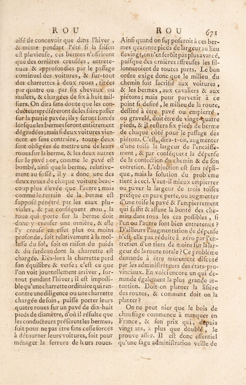 aifé de concevoir que dans l'hiver , & même pendant Fêté h la faifon eft pluvieufe, ces bermes n’offriront que des ornières crèufées , entrete- nues & approfondies par le paffage continuel des voitures, & fur-tout des charrettes à deux roues, tirées par quatre ou par fix chevaux ou mulets, & chargées de fix à huit mil- liers. On dira fans doute que les con- duéteurspréféreront deles faire palier fur la partie pavée ; ils y feront forcés lorfqueles ber mes feront entièrement dégradées ; mais fi deux voitures vien- nent en fens contraire, toute- deux font obligées de mettre une de leurs roues/ur laberrae, te les deux autres fur le pavé : or, comme le pavé eft bombé, ainfi que la berme, relative- ment au fefle , il y a donc une des deux roues de chaque voiture beau- coup plus élevée que l’autre; mais comme le terrain de la benne eft fuppofé pénétré par les eaux plu- viales , te par conféquent mou , la roue qui porte fur la berme doit donc y creufer une ornière, te elle l’y creufe en effet plus ou moins profonde, foit relativement à la mol- le (le du fol, foit en raifon du poids te du fardeau dont la charrette eft chargée. Dès-lors la charrette perd fon équilibre te verle ; c’eft ce que l’on voit journellement arriver , fur- tout pendant l’hiver ; il eft impolîî» ble qu’une charrette ordinaire qui ren- contre une diligence ou une charrette chargée defoin, puifle porter leurs quatre roues fur un pavé de dix-huit pieds de diamètre, d’où il réfulte que les conducteurs préfèrentles bermes, foit pour ne pas être fans celle forcés à détourner leurs voitures, foit pour ménager la ferrure de leurs roues. R O U (Jy î Âinfi quand on fuppoferoit à ces ber- mes quarante pieds de largeur au lieu devingt,onn’enferôit pas plus avancé, puifque des ornières affreufes les fil- lonneroient de toutes parts. Le bon ordre exige donc que le milieu du chemin foit facrifié aux voitures , & les bermes , aux cavaliers te aux piétons; mais pour parvenir à ce point fi déliré , le milieu de la route, deftiné à être pavé ou empierré , ou gravelé, doit être de vingt-quatre pieds, te 4I reliera fix pieds de berme de chaque côté pour le p a liage des piétons. C’efiyjdira-t-on, augmenter d’une toile la largeur de l’encaiffe- ment, te par conféquent la dépenfe de la confeélicn du chemin te de fon entretien. L’cbjeéVion eft fans répli- que, mais la folution du problème tient a ceci. Vaut-il mieux empierrer ou paver la largeur de trois toifes p r cl que en pure perte, ou augmenter d une toile le pavé te l’empierrement qui fuffit te allure la bonté des che- mins dans tous les cas polîibles , fi I un ou 1 autre font bien entretenus ? D’ailleurs l’augmentation de dépenfe n’elq elle pas réduite à zéro par l’en- tretien d’un tiers de moins fur la lar- ge ur de la route totale ? Ce problème demande à être mûrement difeuté par les adminiftrateurs des états-pro- vinciaux. En voici encore un qui de- mande également la plus grande at- tention. Doit-on planter la lifîère des routes, te comment doit on la planter? On ne peut nier que le bois de chauffage commence à manquer en France, te fon prix qui, depuis vingt ans, a plus que doublé , le prouve allez. Il eft donc effentiel qu’une fage adminiftration veille de