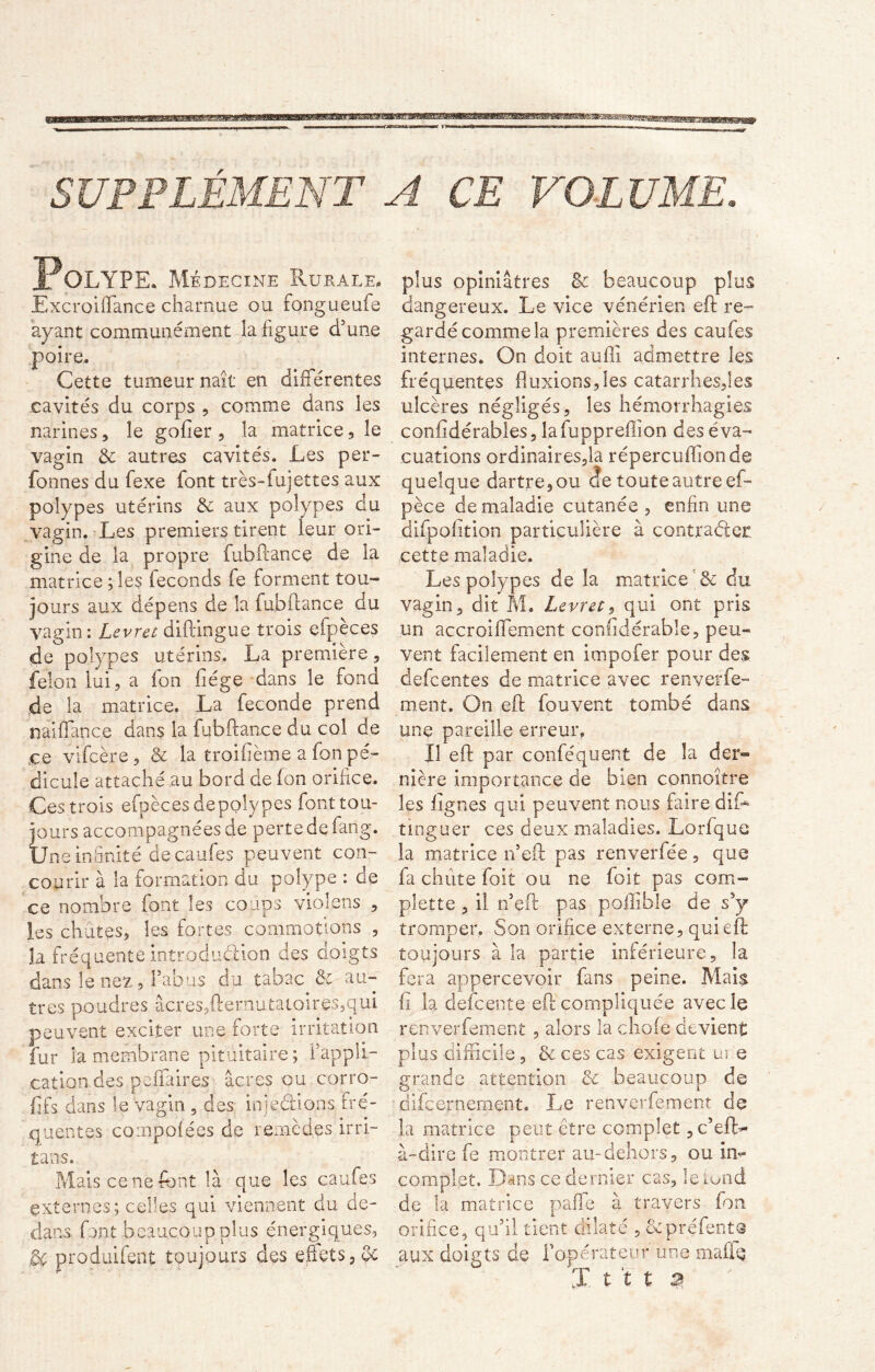 ffismmm! » i»3HB8BHE5B SUPPLÉMENT A CE VOLUME. Polype. Médecine Rurale. Excroiffiance charnue ou tongueufe ayant communément la figure d’une poire. Cette tumeur naît en différentes cavités du corps , comme dans les narines, le gofîer , la matrice, le vagin & autres cavités. Les per- fonnes du fexe font très-fujettes aux polypes utérins de aux polypes du vagin. Les premiers tirent leur ori- gine de la propre fubftance de la matrice ; les féconds fe forment tou- jours aux dépens de la fubftance du vagin: Levret diftingue trois efpeces de polypes utérins. La première, félon lui, a ion liège dans le fond de la matrice. La fécondé prend naiffance dans la fubftance du col de ce vifcère, & la troifième a fon pé- dicule attaché au bord de Ion orifice. Ces trois efpèces depolypes font tou- jours accompagnées de perte de fang. Une infinité de caufes peuvent con- courir à la formation du polype : de ce nombre font les coups violens , les chutes, les fortes commotions , îa fréquente introduction des doigts dans le nez, l'abus du tabac & au- tres poudres âcres,fternutatoires,qui peuvent exciter une forte irritation fur la membrane pituitaire ; l’appli- cation des p affaires âcres ou corro- fifs dans le vagin 9 des injections fré- quentes compofées de remèdes irri- tans. Mais ce ne font là que les caufes externes; celles qui viennent du de- dans font beaucoup plus énergiques, gc produifent toujours des effets, plus opiniâtres de beaucoup plus dangereux. Le vice vénérien eft re- gardé comme la premières des caufes internes. On doit aufiî admettre les fréquentes fluxions,les catarrhes,les ulcères négligés, les hémorrhagies confidérables, lafuppreffîon des éva- cuations ordinairesfta répercuflionde quelque dartre, ou de toute autre ef- pèce de maladie cutanée , enfin une difpofition particulière à contracter cette maladie. Les polypes de la matrice'& du vagin, dit M. Levret, qui ont pris un accroiffement confidérabîe, peu- vent facilement en impofer pour des defcentes de matrice avec renverfe- ment. On eft fouvent tombé dans une pareille erreur. Il eft par conféquent de la der® nière importance de bien connoître les lignes qui peuvent nous faire aifo tinguer ces deux maladies. Lorfque la matrice n’eft pas renverfée, que fa chute foit ou ne foit pas com- plette , il n’eft pas pollible de ssy tromper. Son orifice externe, qui eft toujours à la partie inférieure, la fera appercevoir fans peine. Mais fi la defcente eft compliquée avec le renverfement , alors la choie devient plus difficile, & ces cas exigent ui e grande attention de beaucoup de difeornement. Le renverfement de la matrice peut être complet , c’ef(> à-dire fe montrer au-dehors, ou im* complet. Dans ce dernier cas, le tond de la matrice paffie à travers fon orifice, qu’il tient dilaté , &préfentQ aux doigts de l'opérateur une maffo X t t t B