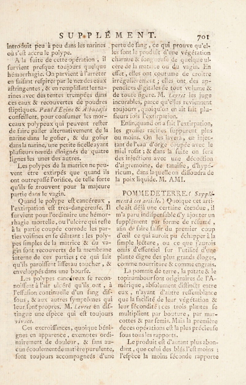 701 introduit peu à peu dans les narines ; perte de fang , ce qui prouve qu’eî- oùs’eft accru le polype. les font le produit d’une végétation A la fuite de cette opération , il furvient prefque toujours quelque hémorrhagie. On parvient à l’arrêter en fat faut refpirér par le nez des eaux aftringentes , & en rempliilant les na- rines avec des tentes trempées dans ces eaux & recouvertes de poudres ftiptiques. F aùl d'Épine & A bu eau s confeillent, pour confumer les mor- ceaux polypeux qui peuvent refter amatrice ou au vaum. lun O ies ont coutume de croître charnue & ion g . .eufe de quelque ul- céré de l'1 «v»3<-rîr'o r»n' A, effet, irrégulièrement ; elles ont des ap- pendices digitales de tout Volume & de toute heure. Levret juge incurables, parce qu’elles reviennent toujours , quoiqu’on en ait fait plu- heurs fois l’èxtirpation. Emir,;quand on a fait l’extirpation, i ec- de faire palier alternativement de la les greffes racines iuppurent plus narine dans le gober, & du goher ou moins. On les lavera, en inj dans la narine, une petite ficelle ayant tant de Peau d’orge coupée avec phibeurs nœuds éloignés de quatre lignes les unes des autres. Les polypes de la matrice ne peu- vent être extirpés que quand ils ont outrepaffé l’orifice, de telle forte la poix liquide. M. AMI. qu’ils fe .trouvent pour la majeure décoction. miel rofat ; & dans la fuite on fera des inj estions avec une d’aigrernoine, de taraibc, d’h ricum, dans laquelle on diffoudra de np. partie dans le vagin WME DE TERRE. ( Suppl*■ Quand le polype eft cancéreux , mérita, cet article, ) Quoique 'extirpation eft très-dangereufe. Il cle ait déjà une certaine etc ^... cet arti l’extirpation furvient pour l’ordinaire une hémor- m’a paru indifpenfable d’y ajouter un rhagie mortelle, ou l’ulcère quirefte fupplément par forme de rélumé à la partie coupée corrode les par- afin de faire faibr du premier corn a îa partie coupee corrode tes pa ties voibnes en fe dilatant : les poly- pes (impies de la matrice & du va- gin font recouverts de la membrane interne de ces parties \ ce qui fait qu’ils parodient liffesau toucher , & enveloppés dans une bourfe. Les polypes cancéreux fe recbn- noi fient à l’air ulcéré qu’ils ont, à î’effubon continuelle d’un fang dif- fous, & aux autres fymptômes qui ? premier coup d’œil ce qui auroit pu échapper à la ftmple leéture , ou ce que j’aurois omis d’effentiel fur l’utilité d’une plante digne des plus grands él< comme nourriture &r O çr e Ç s, 5 œ comme engrais. La pomme de terre, la patate & le topinambour font originaires de l’A- mérique, abfolument diftincès entre eux , n’ayant d’autre reffemblance que la facilité de leur végétation & leur font propres. M. Levret en dif- leur fécondité ; ces trois plantes fe tingne une efpèce qui eft toujours multiplient par bouture , par mai. vivace. Ces excroifiances, quoique béni- gnes en apparence , exemptes ordi- nairement de douleur, & fans au- g u n é c o u 1 e m e n t d e m a t ' è r e p u r u 1 e n t e, font toujours accompagnées d’une cottes & par femis. Mais la première de ces opérations eft la plus précieufe fous tous les rapports. Le produit eft d’autant plus abon- dant ? que celui des blés l’eft moins : l’efpèce lu moins féconde rapporte