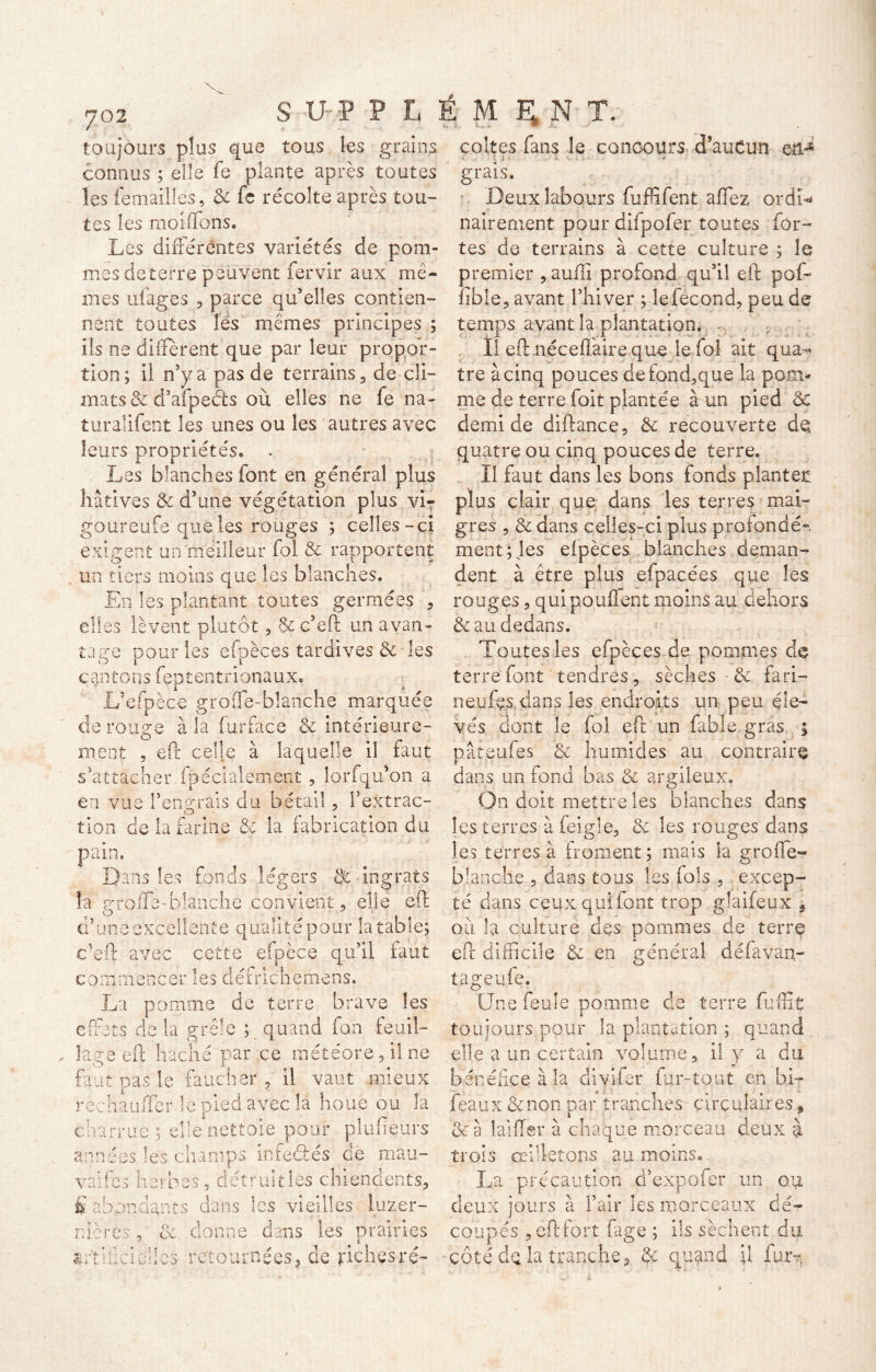 toujours p!us que tous îes grains coites fans le concours d’auCun eti-* connus ; elle fe plante après toutes les femailles, & fe récolte après tou- tes les moiffons. Les différentes variétés de pom- mes de terre peuvent fervir aux mê- mes u(âges 3 parce qu’elles contien- nent toutes lés mêmes principes ; ils ne different que par leur propo’r- grais. Deux labours fuffifent affez ordL nairement pour difpofer toutes for- tes de terrains à cette culture ; îe premier , aufli profond qu’il eft pof- fible, avant l’hiver ; le fécond, peu de temps avant la plantation, .. ’ ; . Il eft néceffaire que le fol ait qua- tion ; il n’y a pas de terrains, de cli- tre à cinq pouces defond,que la poni- mats & d’afpeéts où elles ne fe na- me de terre foit plantée à un pied & turalifent îes unes ou les autres avec demi de diftance, & recouverte de leurs propriétés, . quatre ou cinq pouces de terre. Les blanches font en général plus II faut dans les bons fonds planter hâtives & d’une végétation plus vi- plus clair que dans les terres mai- goureufe que les rouges ; celles - ci grès , & dans celles-ci plus profonde-; exigent un meilleur fol & rapportent mentales efpèces blanches deman- un tiers moins que les blanches. dent à être plus efpacées que les En les plantant toutes germées , rouges, quipouflent moins au dehors elles lèvent plutôt, &c*ëft un avan- tage pour les efpèces tardives & îes c an ton s fep t en t r i ona u x & au dedans. Toutes les efpècesde pommes do terre font tendres, sèches - & fari- L’efpèce grofle-bîanche marquée neuf^s. dans les endroits un peu éle- vés dont îe fol eft un fable gras de rouge à la furface & intérieure- ment , eft celle à laquelle il faut s’attacher fpécialement, lorfqu'on a en vue l'engrais du bétail, f extrac- tion de la farine & la fabrication du pain. Dans les fonds légers & ingrats la profle-bîanche convient, elle eft O d’une excellente qualité pour la table; c’eft avec cette efpèce qu’il faut commencer les dé fric h eme ns, La pomme de terre brave les effets de la grêle ; quand fan feuil- „ lage eft hache par ce météore, il ne faut pas le faucher , il vaut mieux réchauffer le pied avec la houe ou la charrue; elle nettoie pour plaideurs années les champs infeéles de mau- vaifes herbes, detruities chiendents, £ abondants dans les vieilles luzer- nicrcs y 8c donne dans les prairies artificielles retournées, de jriçhçsré- pât.eufes & humides au contraire dans un fond bas & argileux. On doit mettre les blanches dans les terres àfeigîe, & les rouges dans îes terres à froment; mais la grofïe- blanche , dans tous les fols , excep- té dans ceux qui font trop glaifeux * où la culture des pommes de terre eft difficile & en général défavan- tageufe. Une feule pomme de terre fuffiç toujours pour la plantation ; quand elle a un certain volume, il y a du bénéfice à la divifer fur-tout en bi- féaux &non par tranches- circulaires, &à lai fier à chaque morceau deux à trois œilletons au moins, La précaution d’expofer un ou deux jours à l’air les morceaux dé- coupés , eftfort fage ; ils sèchent du côté dq la tranche, &: quand il furr,