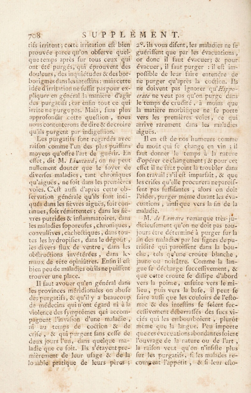 -v tifs irritent ; cette irritation eft bien prouvée parce qu’on obferve quel- que temps après fur tous ceux qui ont été purgés, qui éprouvent des douleurs, des inquiétudes & des bor- horigmes dans les inteftiris : mais cette idée d’irritation ne fuffit paspour ex- pliquer en général la manière d’agir des purgatifs ; car enfin tout ce qui irrite ne-purgepas. Mais, fans plus approfondir cette qu eft ion , nous nous contenterons de dire & de croire qu’ils purgent par Indigeftion. Les purgatifs font regardés avec raifon comme l’un des plus puiffans moyetjs qu’offre l’art de guérir. En effet, dit M. Lizutaud, on ne peut nullement douter que le foyer tie diverfes maladies, tant chroniques qu’aigucs , ne foit dans les premières voies. C’eft aufli d’après cette ob- fervation générale qu’ils font indi- qués dans les fièvres aiguës, foit con- tinues, foit rémittentes ; dans les fiè- vres putrides & inflammatoires, dans les maladies foporeufes , chroniques, eonvulflves, cacheéfiques, dans tou- tes les hydropifies, dans le dégoût , les divers flux de ventre, dans les obf!rutilons invétérées , dans le^ maux de tête opiniâtres. Enfin il eft bien peu de maladies oûilsne puifient trouver une place. Il faut avouer qu’en général dans les provinces méridionales on abufe des purgatifs, & qu’il y a beaucoup de médecins qui n’ont égard ni à la violence des fymptômes qui accom- pagnent rinvafîon d’une maladie , ni au temps de coclion & de crife , & qui purgent fans celle de deux jours T un, dans quelque ma- ladie que ce foit. Ils s’étayent pre- mièrement de leur ufage & de la loaable pratique de leurs pères ; 2e. ils vous difent, les maladies ne fe guéri fient que par les évacuations , or donc il faut évacuer; & pour évacuer, il faut purger : il e Pc im- poffible de leur faire entendre de ne purger qu’après la coétion. Ils ne doivent pas ignorer ou*Hippo- crate ne veut pas qu’on purge dans le temps de crudité , à moins que la matière morbifique ne fe porte vers les premières voies, ce qui arrive rarement dans les maladies aiguës. Il en eft de nos humeurs comme du moût qui fe change en vin ; il faut donner le temps à la nature d’opérer ce changement ; ik pour cet effet il ne faut point la troubler dans fon travail ; s’il eft imparfait, & que les crîfes qu’elle procurera neparoif- fent pas iuffi-fantes , alors on doit l’aider, purger même durant les éva- cuations , a in fi que vers la fin de la maladie. M. de La mûre remarque très-qu- dicieufement qu’on ne doit pas tou- jours ctre déterminé à purger fur la fin des maladies par les Agnes de pu- tridité qui parodient dans la bou- che, tels qu’une croûte blanche, jaune ou noirâtre. Comme la lan- gue fe décharge fucceflivement, & que cette croûte fe diflipe d’abord vers la point e, enfuit e vers le mi- lieu, puis vers la bafe, il peut fe faire aufli que les couloirs de l’efto- mac & des inteftins fe feient fuc- ceflivement dëbarrafïes des fucs vi- ciés qui les embourboient , plurot même que la langue. Peu importe que ces évacuations abondantes fiaient l’ouvrage de la nature ou de l’art , la raifon veut qu’on n’infifle plus fur les purgatifs, fl les malades re- courent l’appétit , & fi leur eflo-