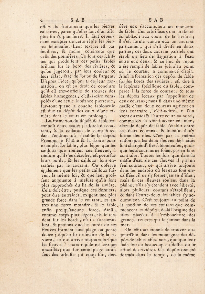 effets du frottement que les pierres calcaires, parce qu’elles font d’un tiffu plus fin &c plus lerré. Il faut cepen- dant excepter de cette règle les pier- res fchifteufes. Leur texture eft par feuillets, & moins cohérente que celle des premières. Ce font ces fchif- tes qui produifent ces petits fables brillans fur le bord des rivières, & qu’on jugeroit, par leur couleur & leur éclat, être de l’or ou de l'argent. D’après l’idée qu’on a de leur for- mation, on eft en droit de conclure qu’il eft très-difficile de trouver des fables homogènes , c’eft-à-dire com- pofés d’une feule fubftance pierreufe, fur-tout quand la couche fabloneufe eff due au dépôt des eaux d’une ri- vière dont le cours eft prolongé. La formation du dépôt de fable re- connoît deux caufes ; la force du cou- rant , & la cefiation de cette force dans l’endroit où s’établit le dépôt. Prenons le Rhône & la Loire pour exemple. Le fable, plus léger que les cailloux que roulent ces fleuves , à mefure qu’il s’en détache, eff porté fur leurs bords , & les cailloux font en- traînés par le courant. On obferve également que les petits cailloux fui- vent la même loi, & que leur grof- feur augmente à mefure qu’ils font plus rapprochés du lit de la rivière. Cela doit être, puifque ces derniers, pour être entraînés, exigent une plus grande force dans le courant, les au- tres une force moindre, 8c le fable enfin prefqu’aucune force. Ainfi , comme corps plus légers , ils fe ren- dent fur les bords , où ils s’accumu- lent. Suppofons que les bords de ces fleuves forment une plage ou .pente douce jufqu’au lit ordinaire de la ri- vière , ce qui arrive toujours lorfque les fleuves à cours rapide ne font pas encaifies; que fur cette plage croif- fent des arbuftes ; à coup fûr, der- rière eux s’accumulera un monceau de fable. Ces arbriffeaux ont préfenté un obffacle aux cours de la rivière ; il s’eft formé contre eux un courant particulier , qui s’eff divifé en deux parties; ces deux courans partiels ont établi un heu de ftagnation à l’eau entre eux deux, & ce heu de repos a été rempli de fables jufqu’au point où le courant a commencé d’agir» Ainfi la formation des dépôts de fable fur les bords des rivières , eft due à la légéreté fpécifique du fable, com- parée à la force du courant, & tous les dépôts locaux par l’oppofition de deux courans; mais fi dans une même maffe d’eau deux courans agiffent en fens contraire , c’eft-à-aire fi l’un vient du midi & l’autre court au nord * comme on le voit fouvent en mer, alors le dépôt de fable s’établit entre ces deux courans , & bientôt il s’y forme des ifles. C’eft par la même raifon que les deux fleuves déjà cités font chargés d’ifles fablonneufes , quoi- que leurs courans ne foient pas en fens contraire. Toutes les fois que dans la maffe d’eau de ces fleuves il y a un feul courant, ce qui arrive toujours dans les endroits où les eaux font en- caiffées, il ne s’y forme jamais d’ifles ; mais fi ces fleuves roulent dans la plaine, s’ils s’y étendent avec liberté, alors plufieurs courans s’établiflent, & dans l’entre-deux les fables s’y ac- cumulent. C’eft toujours au point de la jonffion de ces courans que com- mencent les dépôts ; de-là l’origine des ifles placées à l’embouchure des grandes rivières qui fe jettent dans la mer» On eft tout étonné de trouver au- jourd’hui dans les montagnes des dé- pôts de fables affez nets, quoique leur bafe foit de beaucoup au-deffus du lit a&uel des rivières. Ces dépôts ont été formés dans le temps, de la même