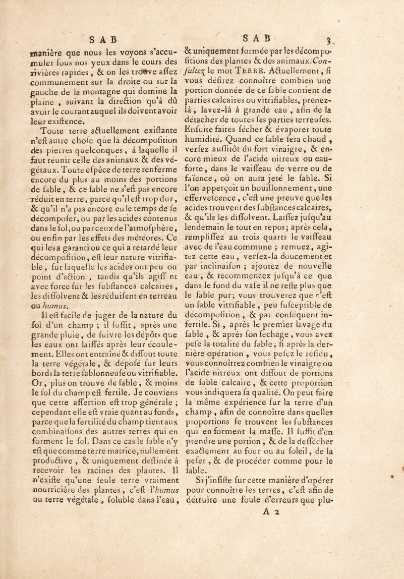 SAB tisanière que nous les voyons s’accu- muler fous nos yeux dans le cours des rivières rapides, & on les trouve allez communément sur la droite ou sur la gauche de la montagne qui domine la plaine , suivant la direction qu’à dû avoir le courantauquel iis doiventavoir leur exigence. Toute terre a&uellement exiftante n’eft autre chofe que la décompolition des pierres quelconques, à laquelle il faut réunir celle des animaux & des vé- gétaux. Toute efpèce de terre renferme encore du plus au moins des portions de fable , & ce fable ne s’eft pas encore réduit en terre, parce qu’il eft trop dur, & qu'il n’a pas encore eu le temps de fe décompofer, ou par les acides contenus dans le fol,ou parceuxdel’atmofphère, ou enfin par les effets des météores. Ce qui lésa garanti ou ce qui a retardé leur décompofition, eft leur nature vitrifia- ble , fur laquelle les acides ont peu ou point d’aclion ^ tandis qu’ils agiff ni avec force fur les lubftances calcaires, les diffolvent & lesréduifent en terreau ou humus. Il eft facile de juger de la nature du fol d’un champ ; il fuffit, après une grande pluie, de fuivre les dépôts que les eaux ont laiffés après leur écoule- ment. Elles ont entraîné & diffout toute la terre végétale, & dépofé fur leurs bords la terre fablonneufeou vitrifiable. Or, plus on trouve de fable, & moins le fol du champ eft fertile. Je conviens que cette affertion eft trop générale ; cependant elle eft vraie quant au fonds, parce que la fertilité du champ tient aux combinaifons des autres terres qui en forment le fol. Dans ce cas le fable n’y eft que comme terre matrice, nullement produ&ive , & uniquement deftinée à recevoir les racines des plantes. Il n’exifte qu’une feule terre vraiment nourricière des plantes, c’eft Ykumus ou terre végétale * foluble dans l’eau, SAB 3 & uniquement formée par les décompo- lirions des plantes & des animaux.Con- julte^ le mot TERRE. Actuellement, fi vous défiiez connoître combien une portion donnée de ce fable contient de parties calcaires ou vitrifîables, prenez- là, lavez-là à grande eau , afin de la détacher de toutes fes parties terreufes. Enfuite faites fécher & évaporer toute humidité. Quand ce fable fera chaud , verfez aufïitôt du fort vinaigre, & en- core mieux de l’acide nitreux ou eau- forte, dans le vaiftfeau de verre ou de faïence, où on aura jeté le fable. Si l’on apperçoit un bouillonnement, une efferveicence , c’eft une preuve que les acides trouvent des fubftancescalcaires, & qu’ils les diffolvent. Laiffez jufqu’au lendemain le tout en repos; après cela, rempliffez au trois quarts le vaiffeau avec de l’eau commune ; remuez, agi- tez cette eau, verfez-la doucement et par inclinaifon ; ajoutez de nouvelle eau1, & recommencez jufqu’à ce que dans le fond du vafe il ne refte plus que le fable pur; vous trouverez que c’eft: un fable vitrifiable, peu fufceptible de décompofition , & pa* confequent in- fertile. Si, après le premier lavage du fable , &L après fon fechage , vous avez pefé la totalité du fable ; fi après la der- nière opération , vous pelez le réfidu, vous connoîtrez combien le vinaigre ou l’acide nitreux ont diffout de portions de fable calcaire, & cette proportion vous indiquera fa qualité. On peut faire la même expérience fur la terre d’un champ , afin de connoître dans quelles proportions fe trouvent les fubftances qui en forment la maffe. 11 fuffit d’en prendre une portion , & de la deffécher exa&ement au four ou au foleil, de la pefer , & de procéder comme pour le fable. Si j’infifte fur cette manière d’opérer pour connoître les terres, c’eft afin de détruire une foule d’erreurs que plu- A 2