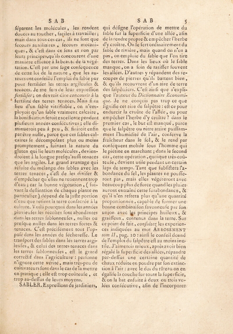 » SAB feparent les molécules, les rendent douces au toucher, faciles à travailler ; mais dans tous ces cas, ils ne font que fecours auxiliaires , fecours mécani- ques, & c’efi: dans ce fens et non par leurs principes,qu’ils concourent d’une manière efficace à la beauté de la végé- tation. C’efi: par une lage conféquence de cette loi de la nature , que les au- teurs ont confeillé l’emploi du fable pur pour fertilifer les terres argileufcs 6c tenaces. Je me fers de leur expreffion fertilijh' ; on devroit dire concourir à la fertilité des terres tenaces. Mais liait lieu d’un fable vitrifiabie , on n’em- ployoit qu’un fable vraiment calcaire , la bonification feroit excellente pendant plusieurs années confécutives ; elle di- minueroit peu à peu , & finiroit enfin pa r être nulle, parce que ces fables cal- caires fe décompofant pius ou moins promptement, fuivant la nature du gluten qui lie leurs molécules, devien- droient à la longue preiqu’auffi tenaces que les argiles. Le grand avantage qui réfuite du mélangé des labiés avec les terres tenaces , c’efi de les divifer & d’empêcher qu’elles ne retiennent trop d’eau ; car la bonne végétation , ( fui- vant la clefiination de chaque plante en particulier ) dépend de la jufie portion d'eau que retient la terre confacrée à la culture. Voilà pourquoi dans les années pluvieufes les récoltés font abondantes dans les terres fablonneufes, nulles ou preique nulles dans les terres fortes & tenaces. C’efi: précifément tout i’op- pofédans les années de féchereffe. Le tranfport des fables dans les terres argi- leufes , & celui des terres tenaces dans les terres fablonneufes , efi le grand correéhf dans l’agriculture : peiforme n’ignore cette vérité , mais très-peu de cultivateurs font dans le cas de la mettre en pratique ; elle efi: trop coûteufe , et trop au-deffus de leurs moyens. SABLER. Expreffions de jardiniers, SAB } qui défigne l’opération de mettre du labié fur la fuperficie d’une allée , afin de la rendre propre & empêcher l’herbe d’y croître. On fe fert ordinairement du fable de rivière , mais quand on n’en a pa*s, on emploie du fable que l’on tire des terres. Dans les lieux où le fable manque, on a foin de ratifier louvent les allées. D’autres y répandent des re- coupes de pierres qu’ils battent bien , & qubîs recouvrent d’un aire de terre des falpêuiers. C’efi: ainfi que s’expli- que l’auteur du Dictionnaire Economi- que. Je ne conçois pas trop ce que lignifie cet aire de faîpêtre : eftce pour endurcir la croûte de l’allée, ou pour empêcher l’herbe d’y croître ? dans le premier cas, le but efi manqué , parce que le lalpêtre ou nitre attire puiffam- ment l’humidité de l’air, conferve la fraîcheur dans le fol, & le rend par conléquent mobile fous l’homme qui le piétine en marchant ; dans le fécond cas, cette opération , quoique très-coù- teufe , devient mile pendant un certain laps de temps. Tant que fubfiflera l’a- bondance du fel, les plantes ne pouffe- ront pas, mais elles végéteront avec beaucoup plus de force quand les pluies auront entraîné cette furabondance, & qu’il n’en reftera plus qu’une quantité proportionnée , capable de former une bonne combinaifon favonneufe par fou union avec l^s principes huileux , ëc graififeux , contenus dans la terre. Sur ce point de fait, confuite^ les expérien- ces indiquées au mot ARROSEMENT tom II, pag. 10 : ainfi le conieil donné de l’emploi du faîpêtre efi: au moins inu- tile. J’ aimerois mieux, après avoir bien régaléla fuperficie des allées,répandre par-deffus une certaine quantité de chaux réduite en poudre par fon extinc? lion à l’air ; avec le dos du râteau on en égalife la couchefur toute la fuperficie, & on la bat enfuite à deux ou trois vo- lées conlécutive, afin de l’incorporer