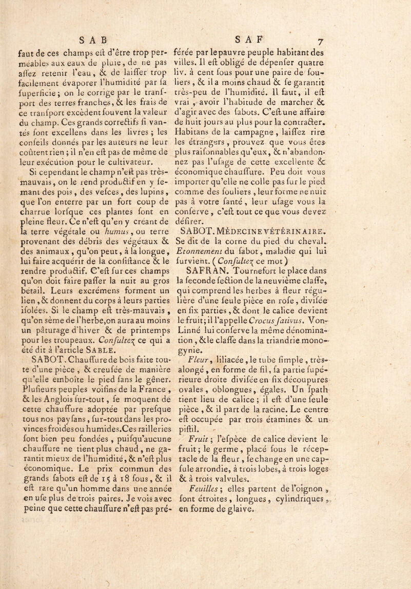 / SAB faut de ces champs eft d’être trop per- méables aux eaux de pluie, de ne pas allez retenir l’eau, & de laiffer trop facilement évaporer l’humidité par la fuperlicie ; on le corrige par le tranf- port des terres franches, & les frais de ce tranfport excèdent lou vent la valeur du champ. Ces grands correftifs fi van- tés font excellens dans les livres ; les confeils donnés paries auteurs ne leur coûtent rien ; il n’en eft pas de même de leur exécution pour le cultivateur. Si cependant le champ n’eft pas très- mauvais, on le rend productif en y fe- mant des pois, des vefces, des lupins, que l’on enterre par un fort coup de charrue lorfque ces plantes font en pleine fleur. Ce n’eft: qu’en y créant de la terre végétale ou humus ^ ou terre provenant des débris des végétaux & des animaux , qu’on peut, à la longue, lui faire acquérir de la confiftance &c le rendre produdif. C’eft fur ces champs qu’on doit faire paffer la nuit au gros bétail. Leurs excrémens forment un lien , & donnent du corps à leurs parties ifolées. Si le champ eft très-mauvais , qu’on sème de l’herbe,on aura au moins un pâturage d’hiver & de printemps pour les troupeaux. Confulte^ ce qui a été dit à l’article Sable. SABOT. Chauflurede bois faite tou- te d’une pièce , & creufée de manière qu’elle emboîte le pied fans le gêner. Flufieurs peuples voiflns de la France , & les Anglois fur-tout, fe moquent de cette chauflure adoptée par prefque tous nos pay fans, fur-tout dans les pro- vinces froidesou humides.Ces railleries font bien peu fondées , puifqu’aucune chauflure ne tient plus chaud, ne ga- rantit mieux de l’humidité, & n’eft plus économique. Le prix commun des grands fabots eft de 15 a 18 fous, & il eft rare qu un homme dans une année en ufe plus de trois paires. Je vois avec peine que cette chauflure n’eft pas pré- S A F 7 férée parlepauvre peuple habitant des villes, il eft obligé de dépenfer quatre liv. à cent fous pour une paire de fou- bers, & il a moins chaud & fe garantit très-peu de l’humidité, il faut, il eft vrai , avoir l’habitude de marcher &c d’agir avec des fabots. C’eftune affaire de huit jours au plus pour la contra&er. Habita ns de la campagne , îaiffez rire les étrangers, prouvez que vous êtes plusraifonnablesqu’eux, 8cn’abandon- nez pas l’ufage de cette excellente & économique chauflure. Peu doit vous importer qu’elle ne colle pas fur le pied comme des fouliers, leur forme ne nuit pas à votre fanté, leur ufage vous la conferve , c’eft tout ce que vous devez délirer. SABOT. Médecine vétérinaire. Se dit de la corne du pied du cheval. Etonnement du fabot, maladie qui lui furvieht. ( Confulte^ ce mot ) SAFRAN. Tournefort le place dans la fécondé feftion de la neuvième clalïe, qui comprend les herbes à fleur régu- lière d’une feule pièce en rofe, divifée en fix parties, & dont le calice devient le fruit; il l’appelle Crocusfativus. Von- Linné lui conferve la même dénomina- tion , ëde clafle dans la triandrie mono-* gyn*e- Fleur , liliacée, le tube fimpîe , très- alongé , en forme de fil, fa partie fupé- rieure droite divifée en fix découpures ovales, oblongues, égales. Un fpath tient lieu de calice ; il eft d’une feule pièce , & il part de la racine. Le centre eft occupée par trois étamines & un piftiî. Fruit ; l’efpèce de calice devient le fruit; le germe, placé fous le récep- tacle de la fleur, fe change en une cap- fule arrondie, à trois lobes* à trois loges & à trois valvules. Feuilles î elles partent de l’oignon , font étroites, longues, cylindriques * en forme de glaive.