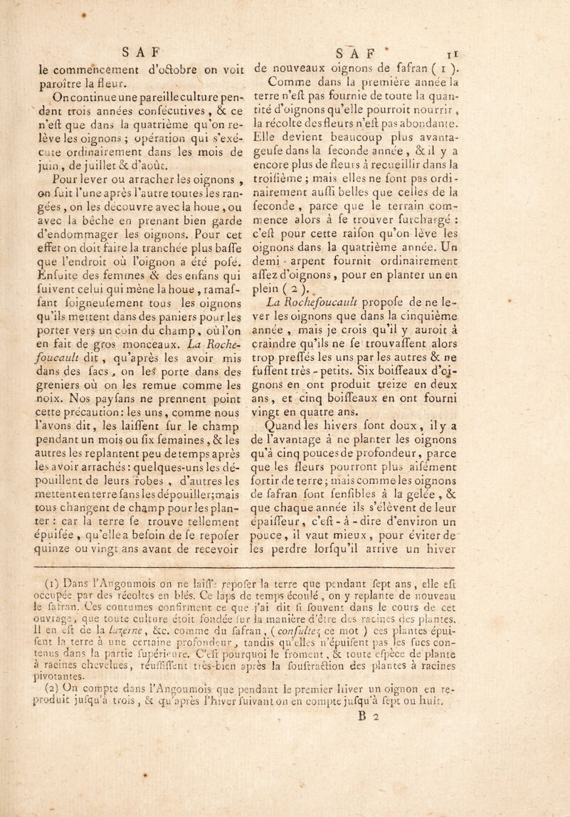 le commencement cTo&obre on voit paroitre la fleur. On continue une pareille culture pen- dant trois années confécmives, & ce n’efl: que dans la quatrième qu’on re- lève les oignons ; opération qui s’exé- cute ordinairement dans les mois de juin , de juillet & d’août. Pour lever ou arracher les oignons , on fuit l’une après l’autre toutes les ran- gées , on les découvre avec la houe , ou avec la bêche en prenant bien garde d’endommager les oignons. Pour cet effet on doit faire la tranchée plus baffe que l’endroit où l’oignon a été pofé. Enfu ite des femmes & des enfans qui fuivent celui qui mène la houe , ramaf- fant foigneufement tous les oignons qu’ils mettent dans des paniers pour les porter vers un coin du champ, où l’on en fait de gros monceaux. La Roche- foucault dit , qu’après les avoir mis dans des lacs 3 on les porte dans des greniers où on les remue comme les noix. Nos payfans ne prennent point cette précaution: les uns, comme nous l’avons dit, les laiffent fur le champ pendant un mois ou fix femaines, & les autres les replantent peu detemps après les avoir arrachés : quelques-uns les dé- pouillent de leurs robes , d’autres les mettent en terre fans les dépouiller;mais tous changent de champ pour les plan- ter : car la terre fe trouve tellement épuifée , qu’ellea befoin de fe repofer quinze ou vingt ans avant de recevoir de nouveaux oignons de fafran ( i ). Comme dans la première année la terre n’efl: pas fournie de toute la quan- tité d’oignons qu’elle pourroit nourrir, la récolte des fleurs n’efl: pas abondante. Elle devient beaucoup plus avanta- geufe dans la fécondé année , & il y a encore plus de fleurs à recueillir dans la troifième ; mais elles ne font pas ordi- nairement suffi belles que celles de la fécondé , parce que le terrain com- mence alors à fe trouver fur chargé : c’efl pour cette raifon qu’on lève les oignons dans la quatrième année. Un demi arpent fournit ordinairement affez d’oignons, pour en planter un en plein ( 2 ). La Rochefoucauit propofe de ne le- ver les oignons que dans la cinquième année , mais je crois qu’il y auroit à craindre qu’ils ne fe trouvaient alors trop preffés les uns par les autres & ne fuffent très - petits. Six boiffeaux d’oi- gnons en ont produit treize en deux ans, et cinq boiffeaux en ont fourni vingt en quatre ans. Quand les hivers font doux, il y a de l’avantage à ne planter les oignons qu’à cinq pouces de profondeur, parce que les fleurs pourront plus aifëment fortir de terre ; niais comme-les oignons de fafran font fenfibles à la gelée , 8c que chaque année ils s’élèvent de leur épaiffeur, c’eft-à-dire d’environ un pouce, il vaut mieux, pour éviter de les perdre lorfqu’il arrive un hiver (i) Dans fAngoumois on ne laifïe, fepofer la terre que pendant fept ans, elle eft occupée par des récoltes en blés. Ce laps de temps écoulé , on y replante de nouveau le fatran. Ces coutumes confirment ce que j’ai dit fi fouvent dans le cours de cet ouvrage, que toute culture étoit fondée fur la manière d’être des racines des plantes, il en eft ce la tu\erne, &c. comme du fafran , ( confuite^ ce mot ) ces plantes épui- lent la terre à une certaine profondeur tandis qu’elles n’épuifent pas les fucs con- tenusgians la partie fupérieure. C’efl: pourquoi le froment, & toute efpèce de plante à racines chevelues, réunifient très-bien après la fouftra&ion des plantes à racines pivotantes. (2) On compte dans l’Angoumois que pendant le premier hiver un oi produit jufqifà trois , & qu’a près l’hiver fuivant on en compte jufqu’à fq oignon en re- >t ou huit. B 2