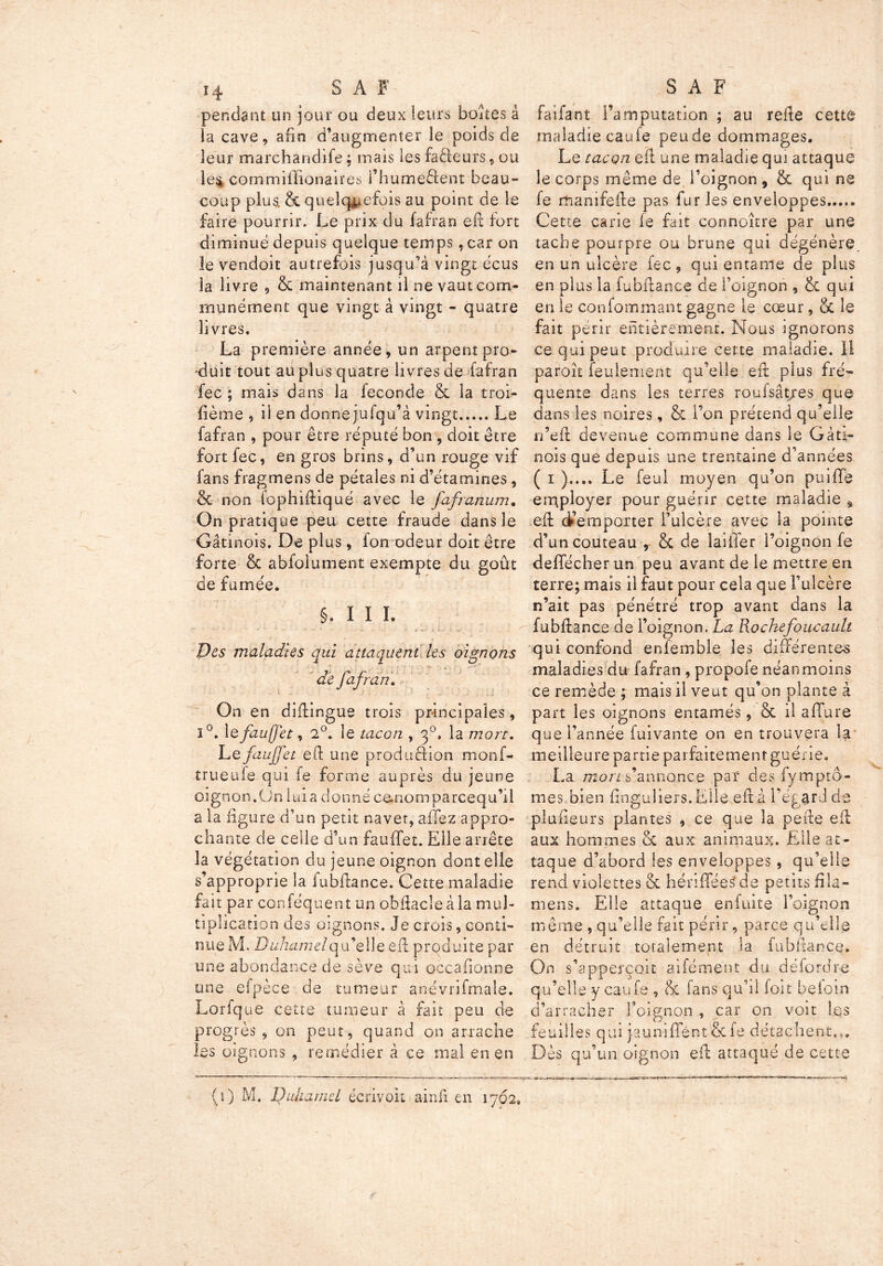 pendant un jour ou deux leurs boîtes â la cave, afin d’augmenter îe poids de leur marchandife : mais les fadeurs » ou le$ commifïionaires l’humeèlent beau- coup plus. & quelquefois au point de le faire pourrir. Le prix du fafran efi fort diminué depuis quelque temps ,car on le vendoit autrefois jusqu’à vingt écus la livre , 8c maintenant il ne vaut com- munément que vingt à vingt - quatre livres. La première année, un arpent pro- duit tout au plus quatre livres de fafran fec ; mais dans la fécondé & la troi- fième , il en donnejufqu’à vingt Le fafran , pour être réputé bon , doit être fort fec, en gros brins, d’un rouge vif fans fragmens de pétales ni d’étamines, 8c non lophifiiqué avec le fafranum. On pratique peu cette fraude dans le Gâtinois, De plus, fon odeur doit être forte 6c abfolument exempte du goût de fumée. §. I I I. Des maladies qui attaquent les oignons de fafran. On en difiingue trois principales, ï°. 1 efzufet, 2°. le tacon , 3°. la mort. Le fciujfet efi: une produâion monf- trueufe qui fe forme auprès du jeune oignon.On lui a donné cemomparcequ’il a la ligure d’un petit navet, affez appro- chante de celle d’un fauffet. Elle arrête la végétation du jeune oignon dont elle s’approprie la lubfiance. Cette maladie fait par conféquent un obfiacîeàla mul- tiplication des oignons. Je crois, conti- nue M. Duhamel qu’elle efi: produite par une abondance de sève qui occasionne une espèce de tumeur anévrifmaîe. Lorfque cette tumeur à fait peu de progrès, on peut, quand on arrache les oignons , remédier à ce mal en en faifant l’amputation ; au relie cette maladie caufe peude dommages. Le tacqn efi une maladie qui attaque le corps même de l’oignon, & qui ne fe manifefie pas furies enveloppes Cette carie le fait connoître par une tache pourpre ou brune qui dégénère en un ulcère fec, qui entame de plus en plus la fubfiance de l’oignon , & qui en le confommant gagne le cœur, 8c le fait périr entièrement. Nous ignorons ce qui peut produire cette maladie. II paroît feulement qu’elle efi plus fré- quente dans les terres roufsât/es que dans les noires, & l’on prétend qu’elle n’eft devenue commune dans le G à ti- nois que depuis une trentaine d’années ( 1 ).... Le féal moyen qu’on puiffè employer pour guérir cette maladie , efi d’emporter l’ulcère avec la pointe d’un couteau , & de laitier l’oignon fe deflécher un peu avant de le mettre en terre; mais il faut pour cela que l’ulcère n’ait pas pénétré trop avant dans la fubfiance de l’oignon. La Kochefoucault qui confond enfemble les différentes maladies du fafran , propofe néanmoins ce remède ; mais il veut qu’on plante à part les oignons entamés, 8c il afifure que l’année fuivante on en trouvera la meilleure partie parfaitement guérie. La mort s’annonce par des fymptô- mes bien finguliers.EIle efi à l’égard de plusieurs plantes , ce que la pefie efi aux hommes 8c aux animaux. Elle at- taque d’abord les enveloppes, qu’elle rend violettes & hénfféeSde petits fila- mens. Elle attaque enfuite l’oignon même , qu’elle fait périr, parce qu’elle en détruit totalement la fubfiance. On s’apperçoit aifément du défordre qu’elle y caufe , & fans qu’il fort befoin d’arracher l’oignon , car on voit les feuilles qui jauniflent-Scfe détachent.,. Dès qu’un oignon efi attaqué de cette (1) M, Duhamel écrivoit ainfi en 1762,