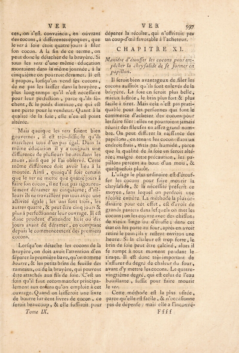 ces, on s’eft convaincu, en ouvrant des cocons, à différentes époques, que lèvera foie étoit quatre jours à filer fon cocon. A la fin de ce terme , on peut donc le détacher de la bruyère. Si tous les vers d’une meme éducation montoient dans la même journée , à la cinquième on pourrait déramer. 11 eft à propos, . lorfqu’on vend fes cocons, de ne pas les laiffer dans la bruyère , plus long-temps qu’il n’eft néceffaire pour leur perfection , parce qu’ils fè- chent,8c le poids diminue,ce qui eft une perte pour le vendeur. Quant à la qualité de la foie, elle n’en eft point altérée. . * - Mais quoique les vers foient bien gouvernés , il eft très-difficile qu’ils marchent tous d’un pas égal. Dans la même éducation il v a toujours une diffé rence de plufieurs heures dans les .mues * ainfi que je l’ai obfervé. Cette même différence doit avoir lieu à la montée. Ainfi , quoiqu’il foit certain que le ver ne mette que quatre jours à faire fon cocon , il ne faut pas rigoureu- fement déramer au cinquième; d’ail- leurs ils ne travaillent pas tous avec une a&ivité égale ; les uns font trois, les autres quatre , Sc peut être cinq jours 8c plus â perfectionner leur ouvrage. Il eft donc prudent d’attendre huit ou dix jours avant de déramer, en comptant depuis le cornmencement'des premiers cocons. Lorfqu’on détache les cocons de la bruyère, on doit avoit l’attention d’en féparer la première bave,qu’on nomme bourre , 8c les petits brins de feuille des rameaux,ou de la bruyère, qui peuvent être attachés aux fils de foie. C’eft un foin qu’il faut recommander principa- lement aux enfans qu’on emploie à cet ouvrage. Quand on îaifferoît une livre de bourre fur cent livres de cocon , ce feroit beaucoup , 8c elle {uffiroit pour Tome IX* déparer la récolte , qui n’offriroit pas un coup-d’œil favorable â Facheteur. CHAPITRE XL Manière d'étouffer les cocons pour em~ pêcher la chryfalide de fe former en papillon. Il feroit bien avantageux de filer les cocons auflitôt qu’ils font enlevés de la bruyère. La foie en feroit plus belle, mieux luftré.e , le brin plus fort 8c plus facile à tirer. Mais cela n’eft pas prati- quable pour les perlonnes qui font le commerce d’acheter des cocons pour les faire filer : elles ne pourraient jamais réunir des fileufes en allez grand nom- bre. On peut différer la naj fiance des papillons , en tenant les cocons dans un endroit frais , mais pas humide , parce que la qualité de la foie en feroit alté- rée; malgré cette précaution , les pa- pillons percent au bout d’un mois, & quelquefois plutôt. L’ufage le plus ordinaire eft d’étouf- fer les cocons pour faire mourir la chryfalide, & la nëceffîté preferrt ce moyen , fans lequel on perdrait une récolte entière. La méthode la plus or- dinaire pour cet effet, eft d’avoir de grands paniers dans lefquels on met les cocons ; on les couvre avec des chiffons de vieux linge ou d’étoffe; dans cet état on les porte au four, après en avoir retiré le pam ; ils y reftent environ une heure. Si la chaleur eft trop forte , le brin de foie peut être calciné, alors il fe rompt à tout moment pendant le tlraqe. Il e'ft donc très-important de s’affurer du degré de chaleur du four, avant d’y mettre les cocons. Le quatre- vingtième degré, qui eft celui de l’eau bouillante , fuffit pour faire mourir le ver. Cette méthode eft la plus ufitée , parce qu’elle eft facile , 8c n’occ a lionne pas de dépenfe ; mais elle a rinconÿé* F f f £
