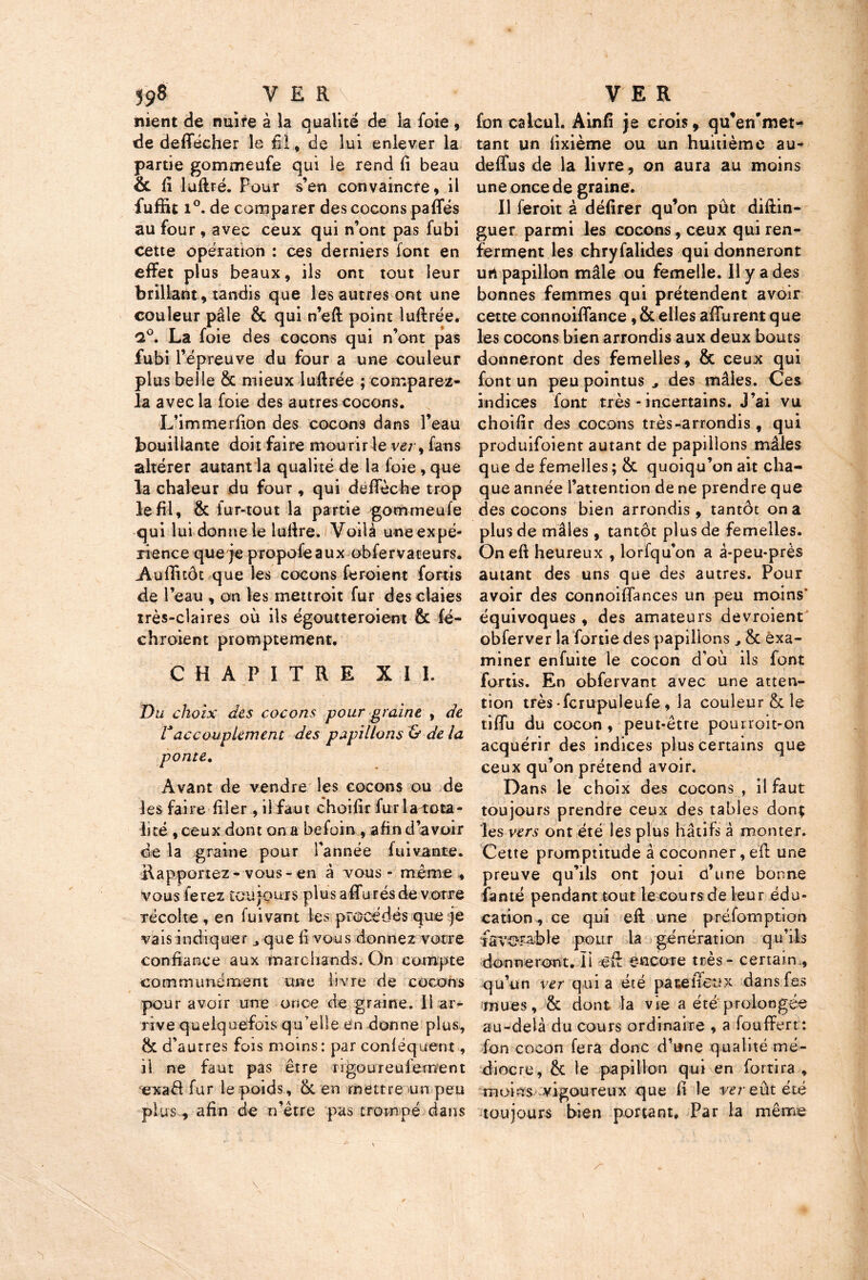 nient de nuire à la qualité de la foie , de de(Técher le fil., de lui enlever la partie gommeufe qui le rend fi beau 8c fi luftré. Pour s’en convaincre, il iuffit i°. de comparer des cocons pafles au four , avec ceux qui n’ont pas fubi cette opération : ces derniers font en effet plus beaux, ils ont tout leur brillant, tandis que les autres ont une couleur pâle 8c qui n’eft point luftrée. 2°. La foie des cocons qui n’ont pas fubi l’épreuve du four a une couleur plus belle 8c mieux luftrée ; comparez* la avec la foie des autres cocons. L’immerfion des cocons dans l’eau bouillante doit faire mourir le ver, fans altérer autant la qualité de la foie, que la chaleur du four, qui défiée he trop le fil, & fur-tout la partie gommeufe qui lui donne le lufire. Voilà une expé- rience que je propoféaux obfervateurs. Aufiuôt que les cocons feroient fortis de l’eau , on les mettroit fur des claies très-claires où ils égoutteraient & fé- chroient promptement. CHAPITRE XII. Du choix des cocons pour graine , de 1*accouplement des papillons & de la ponte. Avant de vendre les cocons ou de les faire filer, il faut choifir fur la-tota- lité , ceux dont on a befoin , afin d’avoir de la graine pour l’année fuivante. Rapportez - vous - en à vous - même * vous ferez toujours plus affu rés de votre récolte , en fuivant les procédés que je vais indiquer que fi vous donnez votre confiance aux marchands. On compte communément une livre de cocons pour avoir une once de graine. 11 ar- rive quelquefois qu’elle en donne plus, ëc d’autres fois moins: par conléquent, il ne faut pas être rigoureniement exaél fur le poids, 8c en mettre un peu plus, afin de n’être pas trompé dans fon calcul. A in 15 je crois, qu’en'met- tant un fixième ou un huitième au- deffus de la livre, on aura au moins une once de graine. Il feroit à défirer qu’on pût diftin- guer parmi les cocons, ceux qui ren- ferment les chryfalides qui donneront urt papillon mâle ou femelle. 11 y a des bonnes femmes qui prétendent avoir cette connoiflance, Scelles afiurent que les cocons bien arrondis aux deux bouts donneront des femelles, 8c ceux qui font un peu pointus des mâles. Ces indices font très - incertains. J’ai vu choifir des cocons très-arrondis , qui produifoient autant de papillons mâles que de femelles ; 8c quoiqu’on ait cha- que année l’attention de ne prendre que des cocons bien arrondis , tantôt on a plus de mâles, tantôt plus de femelles. Oneft heureux , lorfqu’on a à-peu-près autant des uns que des autres. Pour avoir des connoiffances un peu moins' équivoques , des amateurs devroient obferver la fortie des papillons 8c exa- miner enfuite le cocon d’où ils font fortis. En obfervant avec une atten- tion très-fcrupuleufe, la couleur 8c le tiffu du cocon , peut-être pourroit-on acquérir des indices plus certains que ceux qu’on prétend avoir. Dans le choix des cocons , il faut toujours prendre ceux des tables don; les vers ont été les plus hâtifs à monter. Cette promptitude à coconner, efl une preuve qu’ils ont joui d’une bonne famé pendant tout le cours de leur édu- cation, ce qui efi une préfomption ïâVOFâble pour la génération qu’ils donneront. ïi èfi encore très - certain , qu’un ver quia été pa te feu x dansfes imues, 8c dont la vie a été prolongée au-delà du cours ordinaire , a foufifert: fon cocon fera donc d’une qualité mé- diocre, 8c le papillon qui en fortira , moins vigoureux que fi le ver eût été toujours bien portant» Par la même