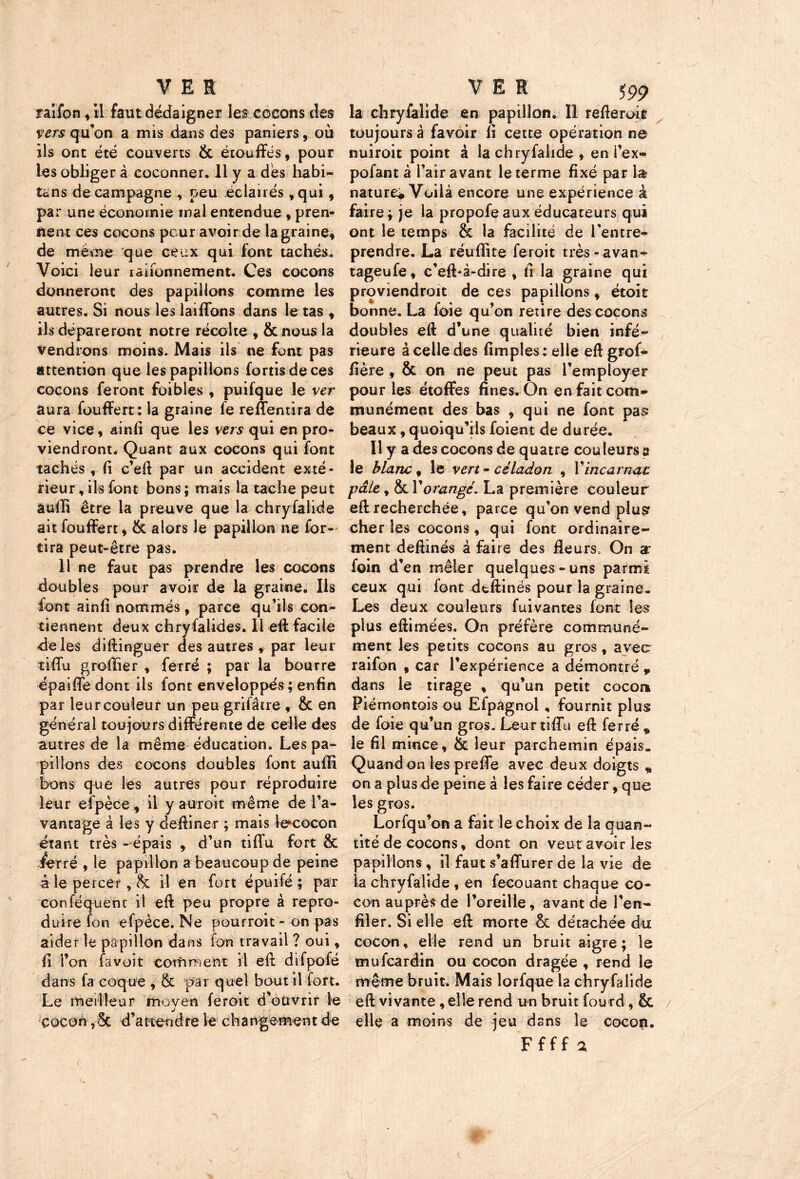 raifon, il faut dédaigner les cocons des vers qu’on a mis dans des paniers, où ils ont été couverts & étouffés, pour les obliger à coconner. 11 y a dès habi- tons de campagne , peu éclairés ,qui, par une économie mal entendue , pren- nent ces cocons peur avoir de la graine, de meme que ceux qui font tachés. Voici leur rationnement. Ces cocons donneront des papillons comme les autres. Si nous les laiffons dans le tas , ils dépareront notre récolte , &nous la vendrons moins. Mais ils ne font pas attention que les papillons fortisdeces cocons feront fbibles , puifque le ver aura fouffert: la graine fe reffentira de ce vice, ainli que les vers qui en pro- viendront. Quant aux cocons qui font tachés , fi c’eft par un accident exté- rieur , ils font bons ; mais la tache peut auffi être la preuve que la chryfalide ait fouffert, & alors le papillon ne for- tira peut-être pas. 11 ne faut pas prendre les cocons doubles pour avoir de la graine. Ils font ainli nommés, parce qu’ils con- tiennent deux chryfalides. 11 eft facile de les diftinguer des autres , par leur tiffu groffier , ferré ; par la bourre épaiffe dont ils font enveloppés ; enfin par leurcouleur un peu grifâtre , & en général toujours différente de celle des autres de la même éducation. Les pa- pillons des cocons doubles font auffi bons que les autres pour réproduire leur efpèce, il y auroit même de l’a- vantage à les y deftiner ; mais lecocon étant très -épais , d’un tiffu fort & /erré , le papillon a beaucoup de peine à le percer, & il en fort épuifé ; par conféquent il eft peu propre à repro- duire fon efpèce. Ne pourroit - on pas aider le papillon dans ion travail ? oui, fi l’on favuit comment il eft difpofé dans fa coque , & par quel bout il fort. Le meilleur moyen feroit d’ouvrir le cocon, Sc d’a ttend re le ch a n ge m en t de la chryfalide en papillon. Il refteroit toujours à fa voir ü cette opération ne nuiroit point â la chryfalide, en i’ex- pofant à l’air avant le terme fixé par la nature* Voilà encore une expérience à faire; je la propofe aux éducateurs qui ont le temps & la facilité de l’entre- prendre. La réuffite feroit très-avan- tageufe, c’eft-à-dire , fi la graine qui proviendroit de ces papillons, étoit bonne. La foie qu’on retire des cocons doubles eft d’une qualité bien infé- rieure à celle des fimples: elle eft grof* fière , & on ne peut pas l’employer pour les étoffes fines. On en fait com- munément des bas , qui ne font pas beaux, quoiqu’ils foient de durée. Il y a des cocons de quatre couleurs a le blanc, vert- céladon , Vincarnat pâle y & Y orangé. La première couleur eft recherchée, parce qu’on vend plusr cher les cocons, qui font ordinaire- ment deftinés à faire des fleurs. On a* foin d’en mêler quelques-uns parmi ceux qui font dtftinës pour la graine. Les deux couleurs fuivantes font les pius eftimées. On préfère communé- ment les petits cocons au gros, avec raifon , car l’expérience a démontré, dans le tirage , qu’un petit cocor* Piémontois ou Efpâgnol , fournit plus de foie qu’un gros. Leur tiffu eft ferré , le fil mince, & leur parchemin épais. Quand on les preffe avec deux doigts * on a plus de peine à les faire céder, que les gros. Lorfqu’on a fait le choix de la quan- tité de cocons, dont on veut avoir les papillons , il faut s’affurer de la vie de la chryfalide , en fecouant chaque co- con auprès de l’oreille, avant de l’en- filer. Si elle eft morte & détachée du cocon, elle rend un bruit aigre; le mufeardin ou cocon dragée , rend le même bruit. Mais lorfque I2 chryfalide eft vivante , elle rend un bruit fourd, & elle a moins de jeu dans le cocon. Ffff a