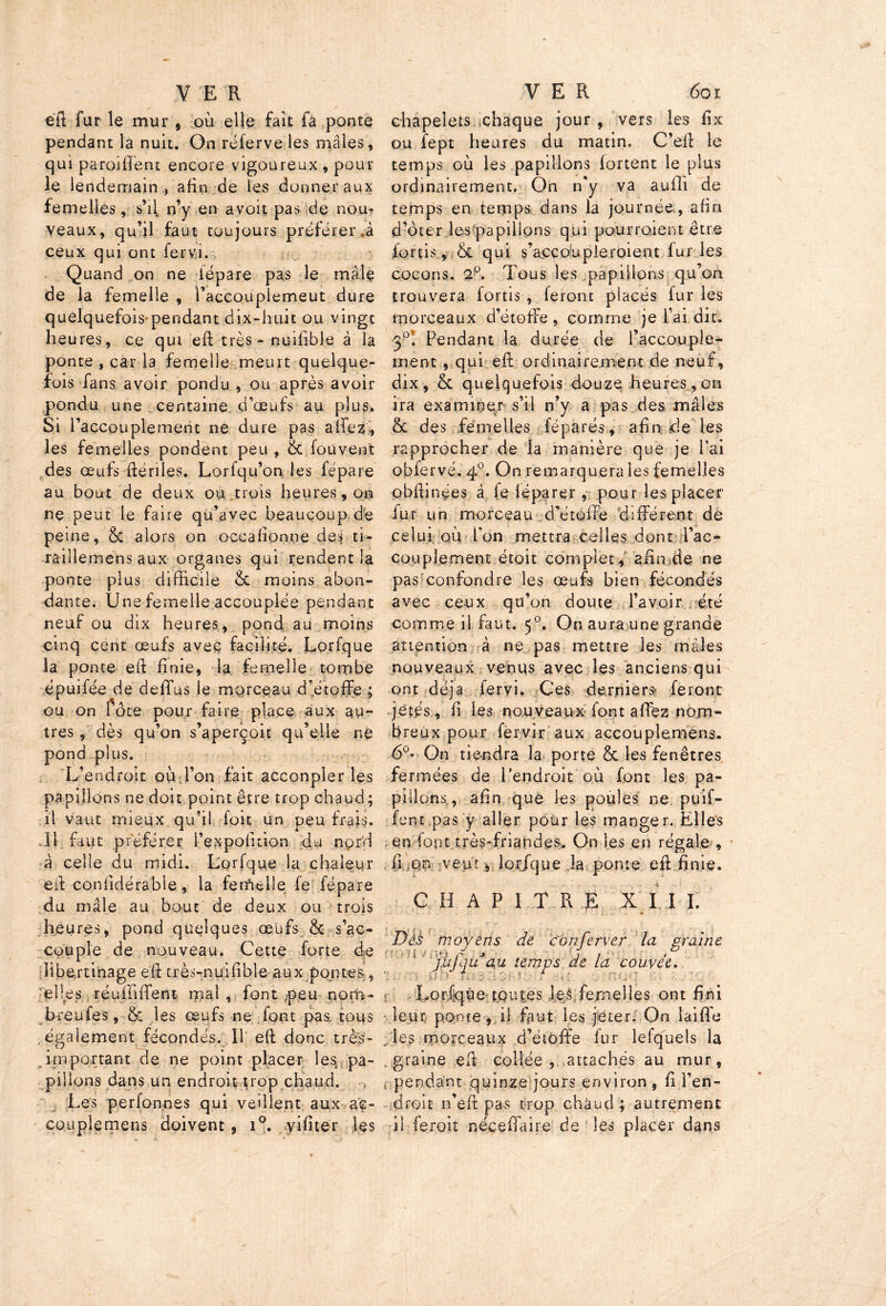 eft fur le mur , où elle fait fa ponte pendant la nuit. On réferve les mâles, qui paroi lient encore vigoureux * pour le lendemain,, afin de les donner aux femelles, s’il n’y en avoit pas de nom veaux, qu’il faut toujours préférer «à ceux qui ont ferv.i. Quand on ne dépare pas le mâle de la femelle , l’accoupiemeut dure quelquefois-pendant dix-huit ou vingt heures, ce qui eft très - nuifible à la ponte , car la femelle meurt quelque- fois fans avoir pondu, ou après avoir pondu une centaine d’œufs au plus. Si l’accouplement ne dure pas allez, les femelles pondent peu , 6c fou vent des œufs dénies. Lorfqu’on les fépare au bout de deux ou trois heures, on ne peut le faire qu’avec beaucoup de peine, & alors on occafïonne des ti- raillemens aux organes qui rendent la ponte plus difficile & moins abon- dante. Une femelle accouplée pendant neuf ou dix heures, pond au moins cinq cent œufs avec facilité. Lorfque la ponte ed finie, la femelle tombe épuifée de defifus le morceau d’étoffe ; ou on 1 ôte pour faire place aux au- très, dès qu’on s’aperçoit qu’elle ne pond plus. L’endroit où Ton fait acconpler les papillons ne doit point être trop chaud; il vaut mieux qu’il foit un peu frais. Il faut préférer i’expofition du nord à celle du midi. Lorfque la chaleur ed confidérabie, la fetfielle fe fépare du mâle au bout de deux ou trois heures, pond quelques œufs & s’ac- couple de nouveau. Cette forte de libertinage ed très-nuifible aux pontes , elles réüüiffent mal , font peu nom- bre ufes, 6c les œufs ne font pas, tous .également fécondés. Il' ed donc très- important de ne point placer les pa- pillons dans un endroit trop chaud. Les perfonnes qui veillent aux aç- couplemens doivent, i°. yifiter les chapelets chaque jour , vers les fix ou fept heures du matin. C’ed le temps où les papillons lortent le plus ordinairement. On n'y va auffi de temps en temps dans la journée, afin d’ôter les papillons qui pourraient être fortis, 6c qui s’accoupleroient furies cocons. 2°. Tous les papillons qu’on trouvera fortis , feront placés fur les tporceaux d’étoffe, comme je l’ai dit, 3p; Pendant la durée de l’accouple- ment , qui ed ordinairement de neuf, dix , ce quelquefois douze heures, on ira examiner s’il n’y a pas des mâles 6c des femelles féparés, afin de les rapprocher de la manière que je l’ai obfervé. 40. On remarquera les femelles obdinees à le déparer , pour les placer dur un morceau d’étoffe différent de celui oùTon mettra celles dont l’ac- couplement étoit complet, afin de ne pas confondre les œufs bien fécondés avec ceux qu’on doute l’avoir été comme il faut. 50. On aura une grande attention à ne pas mettre les mâles nouveaux venus avec les anciens qui ont déjà fervi. Ces derniers feront jetés, il les nouveaux font allez nom- breux pour fervir aux accouplemens. 6°« On tiendra la porte & les fenêtres fermées de l'endroit où font les pa- pillons, afin que les poules ne puif- fent pas y aller pour les manger. Elles en font très-friandes. On les en régale , 11 on veut, lor/que la ponte ed finie. CHAPITRE XII I. pii moyens de c on ferrer la graine jlifijuau temps de la couvée. Lorlqûe toutes les femelles ont fini leur ponte, il faut les jeter. On iaiffe les morceaux d’étoffe lur lefquels la .graine eff collée, attachés au mur, pendant quinze jours environ , fi l’en- droit n’efi: pas trop châud ; autrement il ferait née e fia ire de les placer dans