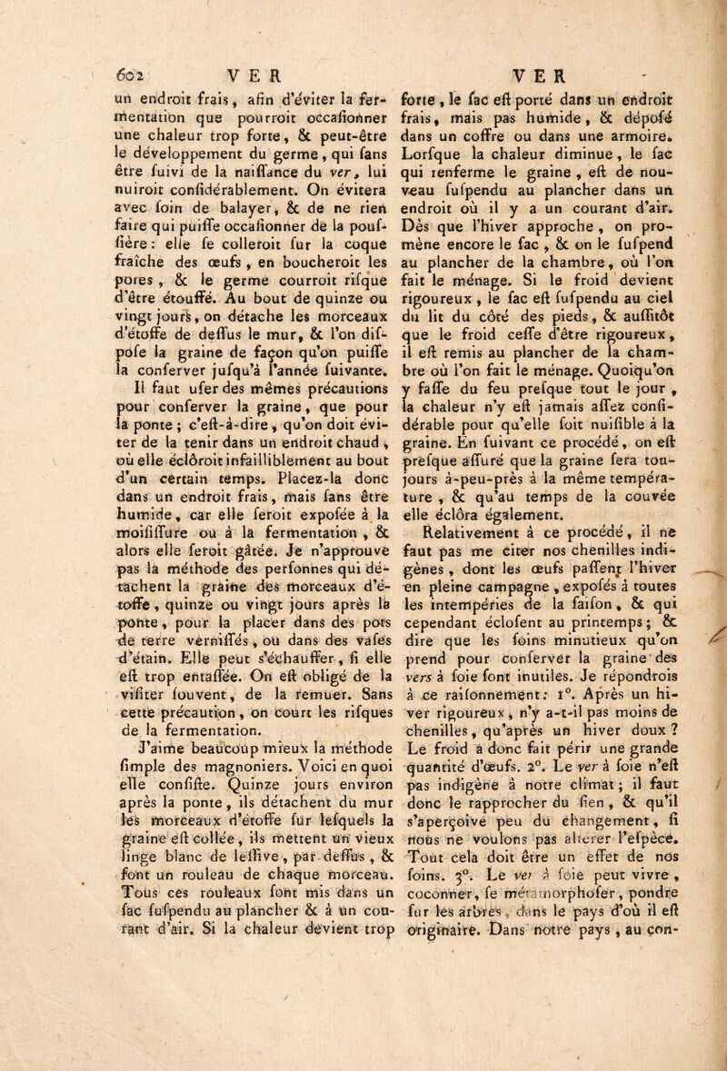 6g2 VER un endroit frais, afin d’éviter la fer- mentation que pourroit occafiortner une chaleur trop forte, & peut-être le développement du germe, qui fans être fuivi de la naiffance du ver, lui nuiroit confidérablement. On évitera avec foin de balayer, & de ne rien faire qui puiffe occafionner de la pouf* iière : elle fe colleroit fur la coque fraîche des œufs , en boucheroit les pores , & le germe courroit rifque d’être étouffé. Au bout de quinze ou vingt jours, on détache les morceaux d’étoffe de deffus le mur, & l’on dif- pofe la graine de façon qu’on puiffe la conferver jufqu’à l’année fui van te. Il faut ufer des mêmes précautions pour conferver la graine, que pour la ponte ; c’eft-à-dire , qu’on doit évi- ter de la tenir dans un endroit chaud * oùeile éclôroit infailliblement au bout d’un certain temps. Pfacez-la donc dans un endroit frais, mais fans être humide, car elle feroit expofée à la moififfure ou à la fermentation , & alors elie feroit gâtée. Je n’approuvé pas la méthode des perfonnes qui dé- tachent la graine des morceaux d’é- toffe , quinze ou vingt jours après là ponte, pour la placer dans des pots de terre verniffés, ou dans des vafes d’étain. Elle peut s’échauffer, ii elle eft trop ehtaffée. On eft obligé de la viîiter fouvent, de la remuer. Sans cette précaution, on court les rifques de la fermentation. J’aime beaucoup mieux la méthode fimple des magnoniers. Voici en quoi elle conftfte. Quinze jours environ après la ponte, ils détachent du mur les morceaux d’étoffe fur lefquels la graine eft Collée, ils mettent Un vieux linge blanc de lellive, par deffus, & font un rouleau de chaque morceau. Tous ces rouleaux font mis dans un fac fufpendu au plancher êc â un cou- rant d’air. Si la chaleur devient trop VER forte, le fac eft porté dans un endroit frais, mais pas humide, & dépofé dans un coffre ou dans une armoire. Lorfque la chaleur diminue, le fac qui renferme le graine , eft de nou- veau fufpendu au plancher dans ua endroit où il y a un courant d’air. Dès que l’hiver approche , on pro- mène encore le fac , & on le fufpend au plancher de la chambre, où l’on fait le ménage. Si le froid devient rigoureux , le fac eft fufpendu au ciel du lit du côté des pieds, & auflitôt que le froid ceffe d’être rigoureux, il eft remis au plancher de la cham- bre où l’on fait le ménage. Quoiqu’on y faffe du feu prefque tout le jour , la chaleur n’y eft jamais affez confi- dérable pour qu’elle foit nuifible à la graine. En fuivant ce procédé, on eft: prefque affuré que la graine fera tou- jours à-peu-près à la même tempéra- ture , & qu’au temps de la couvée elle éclora également. Relativement à ce procédé, il ne faut pas me citer nos chenilles indi- gènes , dont les œufs paffent l’hiver en pleine campagne , expofés â toutes les intempéries de la faïfon, & qui cependant éciofent au printemps ; & dire que les foins minutieux qu’on prend pour conferver la graine des vers à foie font inutiles. Je répondrois à ce raifonnerhént: i°. Après un hi- ver rigoureux , n’y a-t-il pas moins de chenilles, qu’après un hiver doux ? Le froid à donc fait périr une grande quantité d’œufs. 2°. Le ver à foie n’eft pas indigène à notre climat ; il faut donc le rapprocher du lien , & qu’il s’aperçoive peu du changement, fi nous ne voulons pas altérer l’efpèce. Tout cela doit être un effet de nos foins. 30. Le vei à foie peut vivre , cocon net, fe métaoiorphofer, pondre fur les arbres , dans le pays d’où il eft originaire. Dans notre pays, au çon-