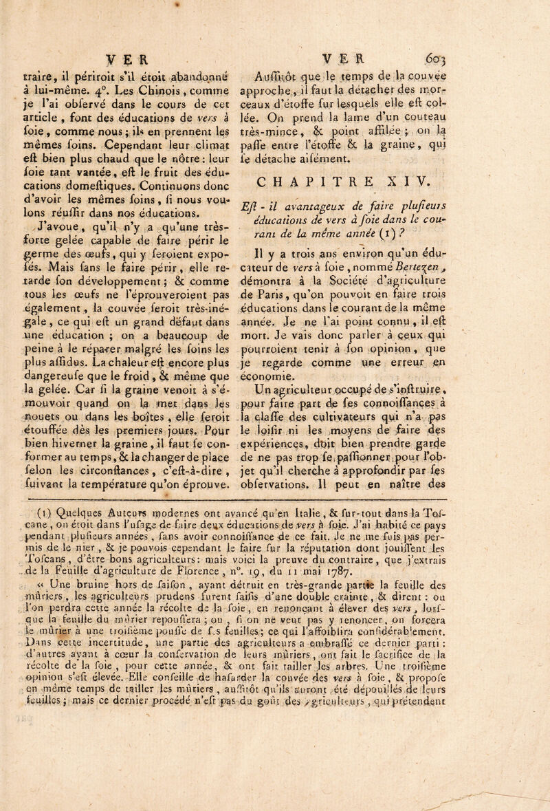 traire, il périroit s’il étoit abandonné â lui-même. 40. Les Chinois, comme je l’ai obfervé dans le cours de cet article , font des éducations de vers à foie , comme nous ; ils en prennent les mêmes foins. Cependant leur climat eft bien plus chaud que le nôtre : leur foie tant vantée, eft le fruit des édu- cations domeftiques. Continuons donc d’avoir les mêmes foins, h nous vou- lons réuffir dans nos éducations. J’avoue, qu’il n’y a qu’une très- forte gelée capable de faire périr le germe des œufs, qui y feroient expo- fés. Mais fans le faire périr, elle re- tarde fon développement ; & comme tous les œufs ne l’éprouveroient pas également , la couvée feroit trèsdné- gale, ce qui eft un grand défaut dans une éducation ; on a beaucoup de peine à le réparer malgré les foins les plus affidus. La chaleur eft encore plus dangereufe que le froid , & même que la gelée. Car fi la graine venoit à s’é- mouvoir quand on la met dans les nouets ou dans les boîtes , elle feroit étouffée dès les premiers jours. Pour bien hiverner la graine, il faut fe con- fo rmer au temps, & la changer de place félon les circonftances, c’eft-à-dire , fuivant la température qu’on éprouve. Auffitôt que le temps de la couvée approche, il faut la détacher des mor- ceaux d’étoffe fur lesquels elle eft col- lée. On prend la lame d’un couteau très-mince, & point affilée; on la paffe entre l’étoffe h. la graine, qui fe détache aifément. CHAPITRE XIV. Eft - il avantageux de faire plufieuis éducations de vers à foie dans le cou- rant de la même année (1) ? Il y a trois ans environ qu’un édu- cateur de vers à foie , nommé Berte%en * démontra à la Société d’agriculture de Paris, qu’on pouvoir en faire trois éducations dans le courant de la même année. Je ne l’ai point connu , il eft mort. Je vais donc parler à ceux qui pourroient tenir à fon opinion, que je regarde comme une erreur en économie. Un agriculteur occupé de s’inftruire, pour faire part de fes connoiffances à la piaffe des cultivateurs qui n’a pas le loilir ni les moyens de faire des expériences, dffit bien prendre garde de ne pas trop fepaffipnner pour l’ob- jet qu’il cherche à approfondir par fes obfervations. 11 peut en naître des (1) Quelques Auteurs modernes ont avancé qu’en Italie , & fur-tout dans la Tos- cane , on étoit dans l’ufage de faire deux éducations de Vers à foie. J’ai habité ce pays pendant plusieurs années , fans avoir connoifi’ance de ce fait. Je ne me fuis pas per- mis de ie nier , & je pouvois cependant le faire fur la réputation dont jouiflént les Tofcans , d’être bons agriculteurs: mais voici la preuve du contraire, que j’extrais de la Feuille d’agriculture de Florence, n°. 19, du 11 mai 1787. « Une bruine hors de faifon , ayant détruit en très-grande partie la feuille des •mûriers , les agriculteurs prudens turent faifis d’une double crainte, & dirent : ou l'on perdra cette année la récolte de la foie , en renonçant à élever des vers, Jorf- que la feuille du mûrier repouffera ; ou , fi on ne veut pas y venoncer, on forcera le mûrier à une troifième pouffe de Ls feuilles; ce qui l’affoibiira eonfidérabément. Dans cette incertitude, une partie des agriculteurs a embrafié ce derqier parti : d’autres ayant à cœur la confervation de leurs mûriers, ont fait le facrifice de la récolte de la foie , pour cette année, <k ont fait tailler les arbres. Une troifième opinion s’eft élevée. Elle confeille de hafarder la couvée des vers à foie, & propofe en même temps de tailler les mûriers , auffitôt qu’ils auront été dépouillés de leurs le ailles ; mais ce dernier procédé n’efrpas du goût des >\grictrltt,urs, qui prétendent