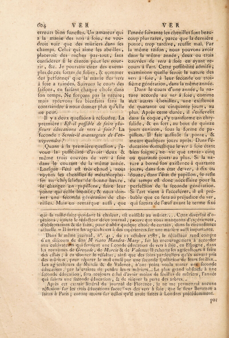 erreurs bien funeftes. Un amateur qui a la manie des vers à foie, ne vou- droit voir que des mûriers dans fes champs. Celui qui aime les abeilles, placeroit des ruches par-tout, fans eonfkférer fi le canton peut les nour- rir , &c. Je pourrais citer des exem- ples deces fortes de folies, & nommer deS pei'fdnnes' que la manie des vers à foie a ruinées. Suivons le cours des faifons, en faifant chaque chofe. dans fon temps. Ne forçons pas la nature; mais recevons fes bienfaits fans la contraindre à nous donner plus qu elle ne peut. Il y a deux queffions à réfoudre. La première: Efl-il pojjible de faire plu- fleurs éducations de vers à foie? La fécondé : Serait-il avantageux de Ven- treprendre ? - Quant à la première queffion , j’a- voue la poihbilité- d’avoir deux & même trois couvées de vers à foie dans le courant de la même année. 'O Lorfgüe l’été eft très chaud , mous voyons Tes eheftiJleQfe métarnorpho- feT én chlyfahdes :dé bonne heure , de changer en papillons, faire leur (pohté qui écîût bTérkôf, & nOi nous don- ner une fécondé. génération de che- nilles. Mais on remarque aufli , que l’année fui vante les chenilles font beau- coup plus rares, parce que la dernière ponte, trop tardive, réuffit mal. Par la même raifon , nous pouvons avoir dans la même année , deux ou trois couvées de vers à foie en ayant re- cours à l’art. Cette pofïïbilité admife, examinons quelle feroit la nature des vers à foie , à leur féconde ou troi- fième génération, dans la même année. Dans le cours d’une année, la na- ture accorde au verà foie , comme aux autres chenilles , une exiftence de quarante ou cinquante jours, au plus. Après cette durée, il s’enfevelit dans la coque , s’y transforme en chry- falide, 6c en fort, au bout de quinze jours environ, fous la forme de pa- pillon. 11 fait aufikôt fa ponte, & meurt quelques jours apres. Dans l’é- ducation domeftique le ver à foie étant bien foigné , ne vit que trente - cinq où quarante jours-au plus. Si la na- ture a borné fon exiftenceà quarante jours-, dans fon état âel ver, à dix ou douze , dans l’état de papillon , le refie du temps eft donc nécèftaire pour la. perfeèlibn de la fécondé génération. Si l’art vient à l’accélérer, il eft pro- bable que ce fera au préjudice du ver, qui fort ira de l’œuf avant le terme fixé qtie Ta taiileufaite jpendant là chaleur, eft nuifible au mûrier. .. . Cette diverfité d’o- pinions , ajoute le rédacteur de ce journal, prouve que nous manquons d’expériences , cî’obfervations & de faits, pour établir quelque chofe de certain , dans la circonftançe actuelle » 11 invite les agriculteurs à des expériences fur une matière a-uffi importante. Dans le même journal, n°. gt , du 12 octobre 1787, le rédacteur rend compte d un difeours de don M riano Mandm-Many f fur les er.couragemens à accorder aux cultivateurs qui feroient une Leonde éducation de vers à foie , en Efpagne 3 dans les royaumes àè- Grenade , de Murcie & de Valence: Il exhorte lés agriculteurs à faire des effais , à en donner le réfultat , ainii que des foins particuliers qu’ils auront pris des mûriers , pour réparer le mal caufé par une fécondé fpoiiàtion‘de lêurs feuilles... Les ag icuheürs de Murcie & de Valence, n’ont point voulu tenter une fécondé éducation , par la-crainte de perdre leurs mûriers.... Le plus grand obftacie à une fécondé éducation , -fera toujours celui d’avoir moins de feuilles de mûriers, l’année qui fuivra une fécondé éducation , & de rifquer la perte des arbres. .. Après cet extrait'littéral du journal de Florence , je ne me permettrai aucune réflexion fur les trois éducations fucocEvés des vers a foie , que le Leur Bertezeri a faites à Paris ; encore moins fur cçlles qu’il avoit faites à Londres précédemment.