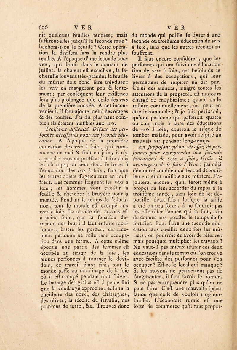 nir quelques feuilles tendres ; mais fuffirontelles jufqu’à la fécondé mue? hachera-t-on la feuille ? Cette opéra- tion la divifera fans la rendre plus tendre, A l’époque d’une fécondé cou- vée , qui feroit dans le courant de juillet, la chaleur eff exceffive , la fé- chereffe fouvent très-grande ; la feuille du mûrier doit donc être très-dure : levS vers en mangeront peu 8t lente- ment ; par conféquent leur exiftence fera plus prolongée que celle des vers de la première couvée. A cet incon- vénient , il faut ajouter celui des orages & des touffes. J’ai dit plus haut com- bien ils étoient nuifîbles aux vers. Troifième difficulté. Défaut des per- formes néceff'aires pour une fécondé édu- cation. A l’époque de la première éducation des vers à foie , qui com- mence en mai & finit en juin , il n’y a pas des travaux preffans à faire dans les champs; on peut donc fe livrer à l’éducation des vers à foie , fans que les autres objets d’agriculture en fouff frent. Les femmes foignerit les vers à foie ; les hommes vont cueillir la feuille & chercher la bruyère pour la montée. Pendant le temps de l’éduca- tion , tout le monde eff occupé aux vers à foie. La récolte des cocons eff â peine finie, que la fenaifon de- mande des bras : il faut enfuite rnoif- former, battre les gerbes; certaine- ment perfonne ne reffe fans occupa- tion dans une ferme, A cette même époque une partie des femmes eff occupée au tirage de la foie , les jeunes perfonnes à tourner le dévi- doir ; ce travail étant fini, tout le monde paffô au moulinage de la foie où il eff occupé pendant tout l’hiver. Le battage des grains eff à peine fini que la vendange approche, enfuite la cueillette des noix, des châtaignes, des olives; la récolte du farrafin, des pommes de terre , &c. Trouvez donc du monde qui puiffe fe livrer à une fécondé ou troifième éducation de vers à foie, fans que les autres récoltes en fouffrent. Il faut encore confidérer, que les perfonnes qui ont fuivi une éducation tion de vers â foie, ont befoin de fe livrer à des occupations , qui leur permettent de refpirer un air pur. Celui des ateliers, malgré toutes les attentions de la propreté, eff toujours chargé de méphitifme; quand on le refpire continuellement, on peut en être incommodé ; & je fuis perfuadé , qu’une perfonne qui pafferoit quatre ou cinq mois à faire des éducations de vers à foie, courroit le rifque de tomber malade, pour avoir refpiré un mauvais air pendant long-temps. ; En fuppofant qu on eût ajfe^ de per- fonnes pour entreprendre une fécondé éducations de vers à foie „ feroit - il avantageux de le faire ? Non : j’ai déjà démontré combien un fécond dépouil- lement étoit nuifible aux mûriers. J’a- jouterai encore , qu’il feroit même â propos de leur accorder du repos à la troifième année , bien loin de les dé- pouiller deux fois : lorfque la taille a été un peu forte , il ne faudroit pas les effeuiller l’année qui la fuit, afin de donner aux pouffes le temps de fe fortifier» Pour faire une fécondé édu- cation fans cueillir deux fois les mû- riers , on pourroit en avoir de réferve : mais pourquoi multiplier les travaux ? Ne vaut-il pas mieux réunir ces deux éducations dans le temps où l’on trouve avec facilité des perfonnes pour s’en occuper ? Eff-ce le local qui manque ? Si les moyens ne permettent pas de l’augmenter, il faut fa voir fe borner, & ne pas entreprendre plus qu’on ne peut faire. C’eft une mauvaife fpécu- lation que celle de vouloir trop em- braflèr. L’économie rurale eff une forte de commerce qu’il faut propor-