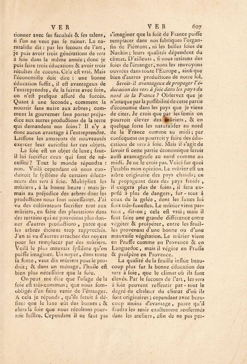 tionner avec fes facultés & fes taiens, iî l’on ne veut pas fe ruiner. Le na- turalise dit : par les fecours de l’art, je puis avoir trois générations de vers à foie dans la même année; donc je puis faire trois éducations & avoir trois récoltes de cocons. Cela eft vrai. Mais l’économilte doit dire : une bonne éducation fuffit, il eft avantageux de l’entreprendre, de la fuivre avec foin, on n'eft prefque affuré du fuccès. Quant à une fécondé, comment la nourrir fans nuire aux arbres; com- ment la gouverner fans porter préju- dice aux autres produâions de la terre qui demandent nos foins? Il n’y a donc aucun avantage à l’entreprendre. Lailïons les amateurs de nouveautés exercer leur curiofité lur ces objets. La loie eft un objet de luxe ; faut- il lui facrifier ceux qui font de né- ceifité ? Tout le monde répondra : non. Voilà cependant où nous con- duirait le fyftême de certains éduca- teurs des vers à foie. Multipliez les mûriers , à la bonne heure : mais ja- mais au préjudice des arbres dont les productions nous font nécefîaires. J’ai vu des cultivateurs facrifier tout aux mûriers, en faire des plantations dans des terrains qui ne pou voient plus don- ner d’autres productions , parce que les arbres étoient trop rapprochés. J'en ai vu d’autres arracher des noyers pour les remplacer par des mûriers. Voilà le plus mauvais fyftême qu’on puiffe imaginer. Un noyer, dans toute la force , vaut dix mûriers poutie pro- duit; & dans un ménage, l’huile eft bien plus néceffaire que la foie. On peut me dire que l’ufage delà foie eft très-commun; que nous foin- obligés d’en faire venir de l’étranger. À cela je réponds , qu’ils feroit à dé- lirer que le luxe eût des bornes ; & alors la foie que nous récoltons pour- roit fuffire. Cependant il ne faut pas s’imaginer que la foié de France puiffe remplacer dans nos fabriques l’organ- fin de Piémont, ni les belles foies de Nankin ; leurs qualités dépendent du climat. D’ailleurs , li nous retirons des foies del’érranger, nons les renvoyons ouvrées dans toute l’Europe , ainli que bien d’autres productions de notre fol. Seroit-il avantageux de propager Vé~ ducation des vers a Joie dans les pays du nord de la France ? Obfervez que je n’attaque pas la pofïibilité de cette partie d’économie dans les pays que je viens de citer. Je crois que par les femis on pourroit élever des mûriers, & en quelque forte les naturalifer au nord de la France comme au midi; par conféquent on pourroit y faire des édu- cations de vers à foie. Mais il s’agit de /avoir fi cette partie économique feroit auffi avantageufe au nord comme au midi. Je ne le crois pas. Voici fur quoi j’établis mon opinion. Le mûrier eft un arbre originaire des pays chauds; en le propageant dans des pays froids , il exigera plus de foins , il lera ex- pofé à plus de dangers, fur - tout à ceux de la gelée , dont les fuites lui font très-funeftes. Le mûrier vient par- tout , dit-on; cela eft vrai; mais il faut faire une grande' différence entre végéter & profpérer, entre les feuil- les provenant d'une bonne ou d’une mauvaife végétation. Le mûrier vient en Truffe comme en Provence & en Languedoc, mais il végète en Truffe 6c profpère en Provence. La qualité de la feuille influe beau- coup plus fur la bonne éducation des vers à foie, que le climat où ils font élevés. Par le fecours de Part, les vers à loie peuvent reffentir par - tout le degré de chaleur du climat d’où ils font originaires ; cependant avec beau- coup moins d’avantage, parce qu’il faudra les tenir exaèfement renfermés dans les ateliers, afin de ne pas per-