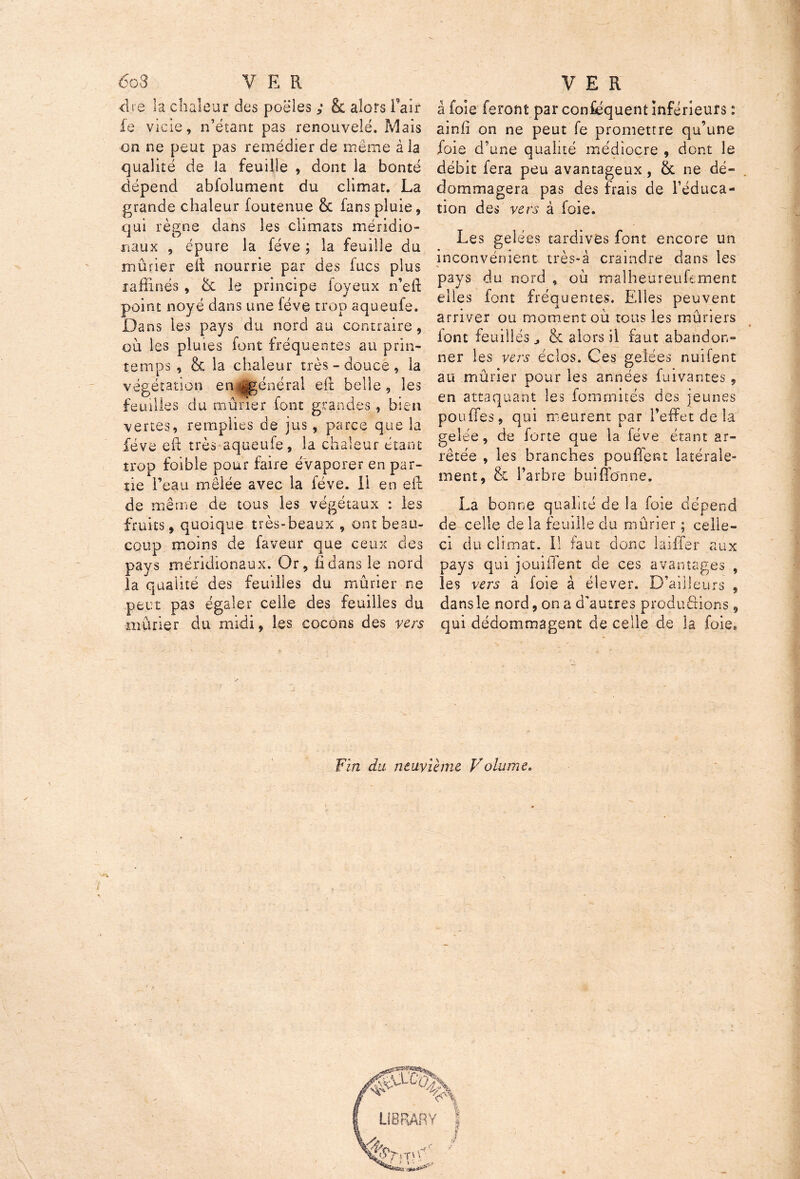 6o3 V E R dre la chaleur des poêles ; & alors flair le vicie, n’étant pas renouvelé. Mais on ne peut pas remédier de même à la qualité de la feuille , dont la bonté dépend abfolument du climat. La grande chaleur foutenue & fans pluie, qui règne dans les climats méridio- naux , épure la fève ; la feuille du mûrier eït nourrie par des fucs plus raffinés , & le principe foyeux n’efi: point noyé dans une fève trop aqueufe. Dans les pays du nord au contraire, où les pluies font fréquentes au prin- temps , & la chaleur très - douce , la végétation en|jgénéral efl belle, les feuilles du mûrier font grandes, bien vertes, remplies de jus, parce que la fève eii très aqueufe, la chaleur étant trop foible pour faire évaporer en par- tie l’eau mêlée avec la fève. Il en efl de même de tous les végétaux : les fruits, quoique très-beaux , ont beau- coup moins de faveur que ceux des pays méridionaux. Or, fl dans le nord la qualité des feuilles du mûrier ne peut pas égaler celle des feuilles du mûrier du midi, les cocons des vers VER â foie feront par conséquent inférieurs : ainü on ne peut fe promettre qu’une foie d’une qualité médiocre , dont le débit fera peu avantageux, ôc ne dé- dommagera pas des frais de l’éduca- tion des vers à foie. Les gelées tardives font encore un inconvénient très-à craindre dans les pays du nord , où màlheureufement elles font fréquentes. Elles peuvent arriver ou moment où tous les mûriers iont feuilles & alors il faut abandon- ner les vers éclos. Ces gelées nuifent au mûrier pour les années fuîvantës, en attaquant les fomrnités des jeunes pouffes, qui meurent par l’effet de la gelée, de forte que la fève étant ar- rêtée , les branches pouffent latérale- ment, & l’arbre buiffonne. La bonne qualité de la foie dépend de celle delà feuille du mûrier ; celle- ci du climat. Il faut donc biffer aux pays qui jouilient de ces avantages , les vers à foie à élever. D’ailleurs , dans le nord, on a d'autres productions, qui dédommagent de celle de la foie* Fin du neuvième Volume. ç^’OaX * 0 _ _ LIBRARY
