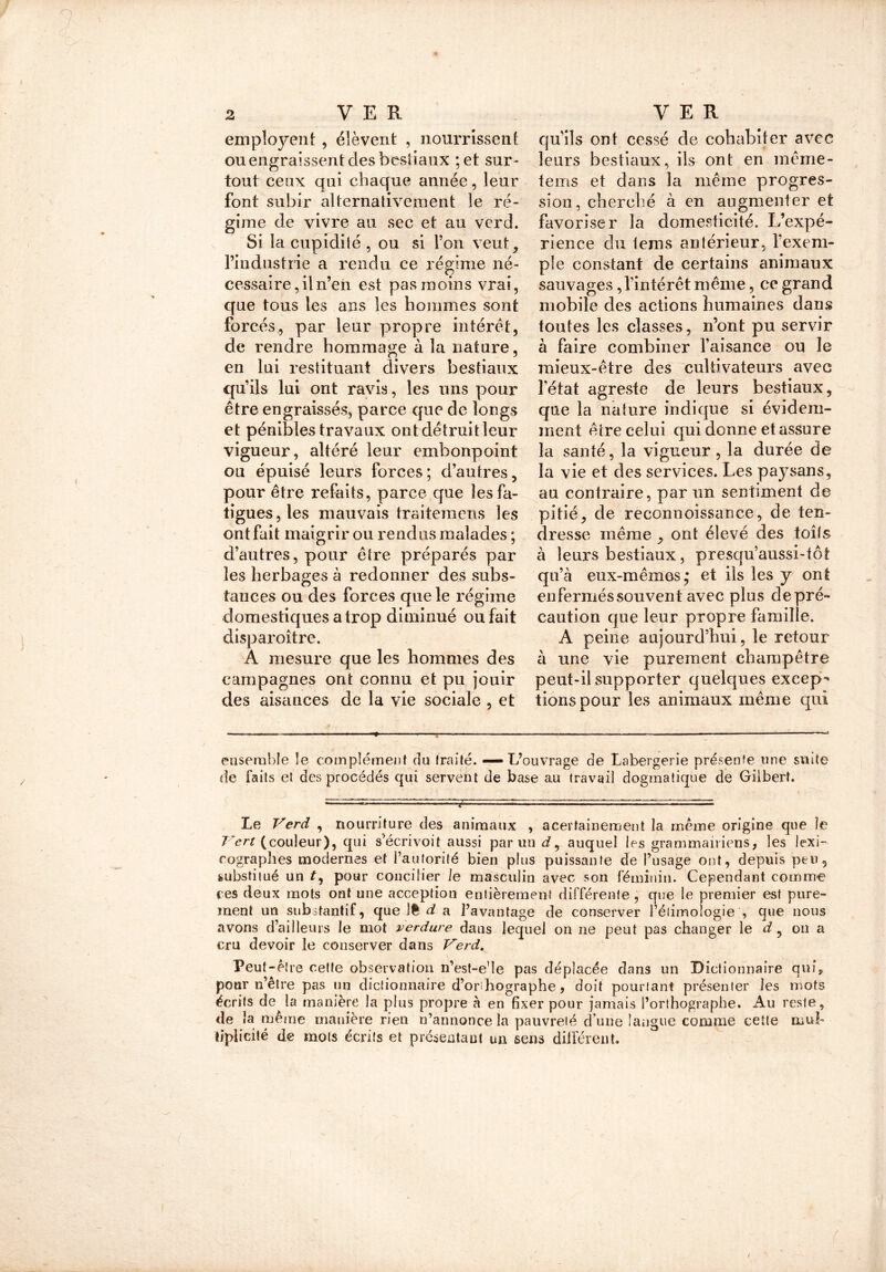 7 employent , élèvent , nourrissent ou engraissent des bestiaux ;et sur- tout ceux qui chaque année, leur font subir alternativement le ré- gime de vivre au sec et au vcrd. Si la cupidité , ou si l’on veut, l’industrie a rendu ce régime né- cessaire, il n’en est pas moins vrai, que tous les ans les hommes sont forcés., par leur propre intérêt, de rendre hommage à la nature, en lui restituant divers bestiaux qu’ils lui ont ravis, les uns pour être engraissés, parce que de longs et pénibles travaux ont détruit leur vigueur, altéré leur embonpoint ou épuisé leurs forces ; d’autres, pour être refaits, parce que les fa- tigues, les mauvais traitemens les on t fait maigrir ou rendus malades ; d’autres, pour être préparés par les herbages à redonner des subs- tances ou des forces que le régime domestiques a trop diminué ou fait disparoître. A mesure que les hommes des campagnes ont connu et pu jouir des aisances de la vie sociale , et qu’ils ont cessé de cohabiter avec leurs bestiaux, ils ont en même- tems et dans la même progres- sion, cherché à en augmenter et favoriser la domesticité. L’expé- rience du tems antérieur, l’exem- ple constant de certains animaux sauvages , l’intérêt même, ce grand mobile des actions humaines dans toutes les classes, n’ont pu servir à faire combiner l’aisance ou le mieux-être des cultivateurs avec l’état agreste de leurs bestiaux, que la nature indique si évidem- ment être celui qui donne et assure la santé, la vigueur , la durée de la vie et des services. Les paysans, au contraire, par nn sentiment de pitié, de reconnoissance, de ten- dresse même , ont élevé des toits à leurs bestiaux, presqu’aussi-tôt qu’à eux-mêmes; et ils les y ont enfermés souvent avec plus depré- caution que leur propre famille. A peine aujourd’hui, le retour à une vie purement champêtre peut-il supporter quelques excep- tions pour les animaux même qui ensemble le complément du traité. — L’ouvrage de Labergerie présente une suite de Faits et des procédés qui servent de base au travail dogmatique de Gilbert. Le Verd , nourriture des animaux , acertainement la même origine que le Vert (couleur), qui s’écrivoit aussi parmi d, auquel les grammairiens, les lexi- cographes modernes et l’autorité bien plus puissante de l’usage ont, depuis peu, substitué un t, pour concilier le masculin avec son féminin. Cependant comme ces deux mots ont une acception entièrement différente , que le premier est pure- ment un substantif, que Ift d a l’avantage de conserver Pélimologie , que nous avons d’ailleurs le mot verdure dans lequel on ne peut pas changer le d, on a cru devoir le conserver dans Verd. Peut-être cette observation n’est-e'le pas déplacée dans un Dictionnaire qui* pour n’être pas un dictionnaire d’orihographe, doit pourtant présenter les mots écrits de la manière la plus propre à en fixer pour jamais l’orthographe. x\u reste, de la même manière rien n’annonce la pauvreté d une langue comme cette mul- tiplicité de mois écrits et présentant un sens différent. /