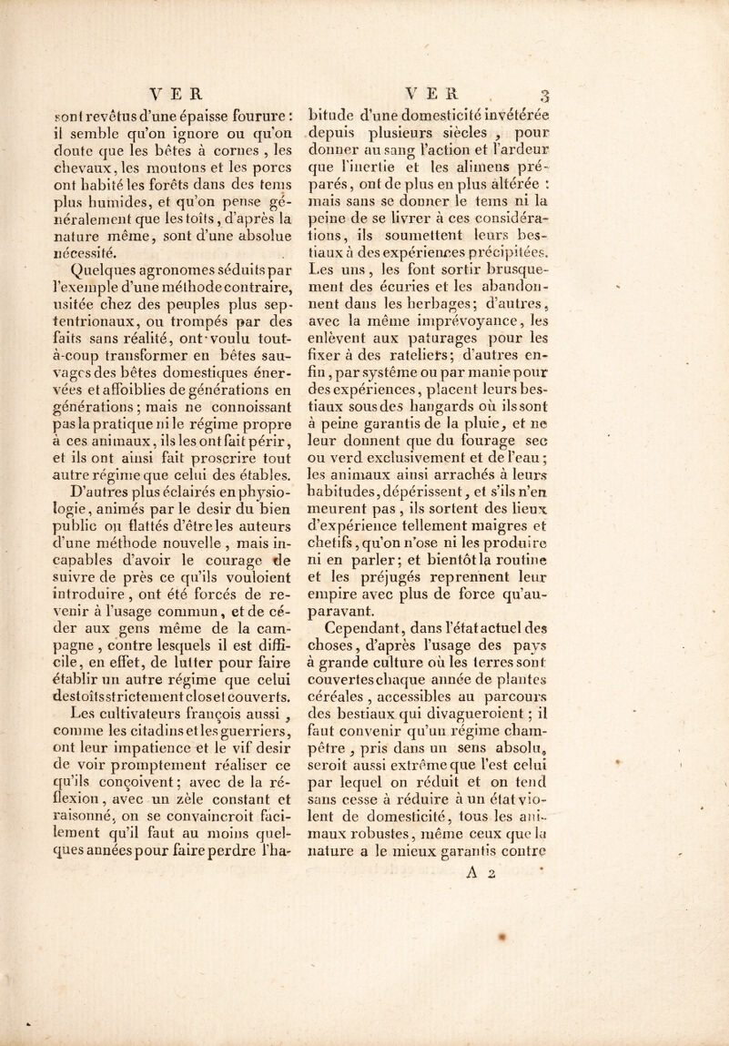 «ont revêtus d’une épaisse fourure : il semble qu’on ignore ou qu’on doute que les bêtes à cornes , les chevaux, les moutons et les porcs ont habité les forêts dans des teins plus humides, et qu’on pense gé- néralement que les toits, d’après la nature même, sont d’une absolue nécessité. Quelques agronomes séduits par l’exemple d’une méthode contraire, usitée chez des peuples plus sep- tentrionaux, ou trompés par des faits sans réalité, ont'voulu tout- à-coup transformer en bêtes sau- vages des bêtes domestiques éner- vées et affoiblies de générations en générations ; mais ne connoissant pas la pratique ni le régime propre à ces animaux, ils les ont fait périr, et ils ont ainsi fait proscrire tout autre régime que celui des étables. D’autres plus éclairés en physio- logie , animés par le désir du bien public ou flattés d’être les auteurs d’une méthode nouvelle , mais in- capables d’avoir le courage de suivre de près ce qu’ils vouloient introduire , ont été forcés de re- venir à l’usage commun, et de cé- der aux gens même de la cam- pagne , contre lesquels il est diffi- cile, en effet, de lutter pour faire établir un autre régime que celui destoîtsstrictementcloset couverts. Les cultivateurs françois aussi ? comme les citadins et les guerriers, ont leur impatience et le vif désir de voir promptement réaliser ce qu’ils conçoivent ; avec de la ré- flexion , avec un zèle constant et raisonné, on se convaincroit faci- lement qu’il faut au moins quel- ques années pour faire perdre l’ha- bitude d’une domesticité invétérée depuis plusieurs siècles , pour donner au sang faction et l’ardeur que l’inertie et les alimens pré- parés , ont de plus en plus altérée : mais sans se donner le tems ni la peine de se livrer à ces considéra- tions, ils soumettent leurs bes- tiaux à des expériences précipitées. Les uns, les font sortir brusque- ment des écuries et les abandon- nent dans les herbages; d’autres, avec la même imprévoyance, les enlèvent aux pâturages pour les fixer à des râteliers ; d’autres en- fin , par système ou par manie pour des expériences, placent leurs bes- tiaux sous des hangards où ils sont à peine garantis de la pluie9 et ne leur donnent que du fourage see ou verd exclusivement et de l’eau ; les animaux ainsi arrachés à leurs habitudes, dépérissent ^ et s’ils n’en meurent pas , ils sortent des lieux d’expérience tellement maigres et chétifs, qu’on n’ose ni les produire ni en parler; et bientôt la routine et les préjugés reprennent leur empire avec plus de force qu’au- paravant. Cependant, dans l’état actuel des choses, d’après l’usage des pays à grande culture où les terres sont couvertes chaque année de plantes céréales , accessibles au parcours des bestiaux qui divagueroient ; il faut convenir qu’un régime cham- pêtre _, pris dans un sens absolu, seroit aussi extrême que l’est celui par lequel on réduit et on tend sans cesse à réduire à un état vio- lent de domesticité, tous les ani- maux robustes, même ceux que la nature a le mieux garantis contre A a