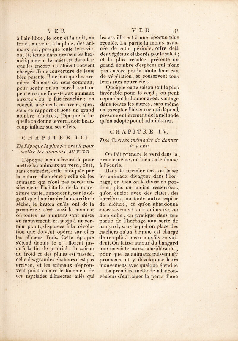 \ V E R à l'air libre, le jour et la nuit, au froid, au vent, à la pluie, des ani- maux qui, presque toute leur vie, ont été tenus dans des écuries her- métiquement fermées,et dans les- quelles encore ils étoient souvent chargés d'une couverture de laine bien pesante. Il ne faut que les pre- miers élérnens du sens commun, pour sentir qu’un pareil saut ne peut être que funeste aux animaux auxquels on le fait franchir ; on conçoit aisément, au reste, que, sous ce rapport et sous un grand nombre d’autres, l’époque à la- quelle on donne le verd, doit beau- coup influer sur ses effets. CHAPITRE III. De T époque la plus favorable pour mettre les animaux au verd. L’époque la plus favorable pour mettre les animaux au verd, c’est, sans contredit, celle indiquée par la nature elle-même ; celle où les animaux qui n’ont pas perdu en- tièrement l’habitude de la nour- riture verte, annoncent, par le dé- goût que leur inspire la nourriture sèche, le besoin qu’ils ont de la première ; c’est aussi le moment où toutes les humeurs sont mises en mouvement, et, jusqu’à un cer- tain point, disposées à la révolu- tion que doivent opérer sur elles les alimens frais. Cette époque s’étend depuis le Ier. floréal jus- qu’à la fin de prairial ; la saison du froid et des pluies est passée, celle des grandes chaleurs n’est pas arrivée, et les animaux n’éprou- vent point encore le tourment de ces myriades d’insectes ailés qui V E R 31 les assaillissent à une époque plus reculée. La partie la moins avan- cée de cette période, offre déjà des végétaux élaborés parle soleil ; et la plus reculée présente un grand nombre d’espèces qui n’ont pas encore perdu toute leur eau de végétation, et conservent tous leurs sucs nourriciers. Quoique cette saison soit la plus favorable pour le verd, on peut cependant le donner avec avantage dans toutes les autres, sans même en excepter l’hiver; ce qui dépend presque entièrement de la méthode qu’on adopte pour l’administrer. CHAPITRE IV. Des diverses méthodes de donner le VERD. O11 fait prendre le verd dans la prairie même, ou bien on le donne à l’écurie. » Dans le premier cas, on laisse les animaux divaguer dans l’her- bage, ou bien on le divise en por- tions plus ou moins resserrées , qu’on enclôt avec des claies, des barrières, ou toute autre espèce de clôture, et qu’on abandonne successivement aux animaux; ou bien enfin , on pratique dans une partie de l’herbage une sorte de hangard, sous lequel on place des râteliers qu’un homme est chargé de remplir à mesure qu’ils se vui- dent. On laisse autour du hangard une enceinte assez considérable , pour que les animaux puissent s’y promener et y développer leurs mouvemens avec quelque étendue La première méthode a l’incon- vériient d’entraîner la perte d’une