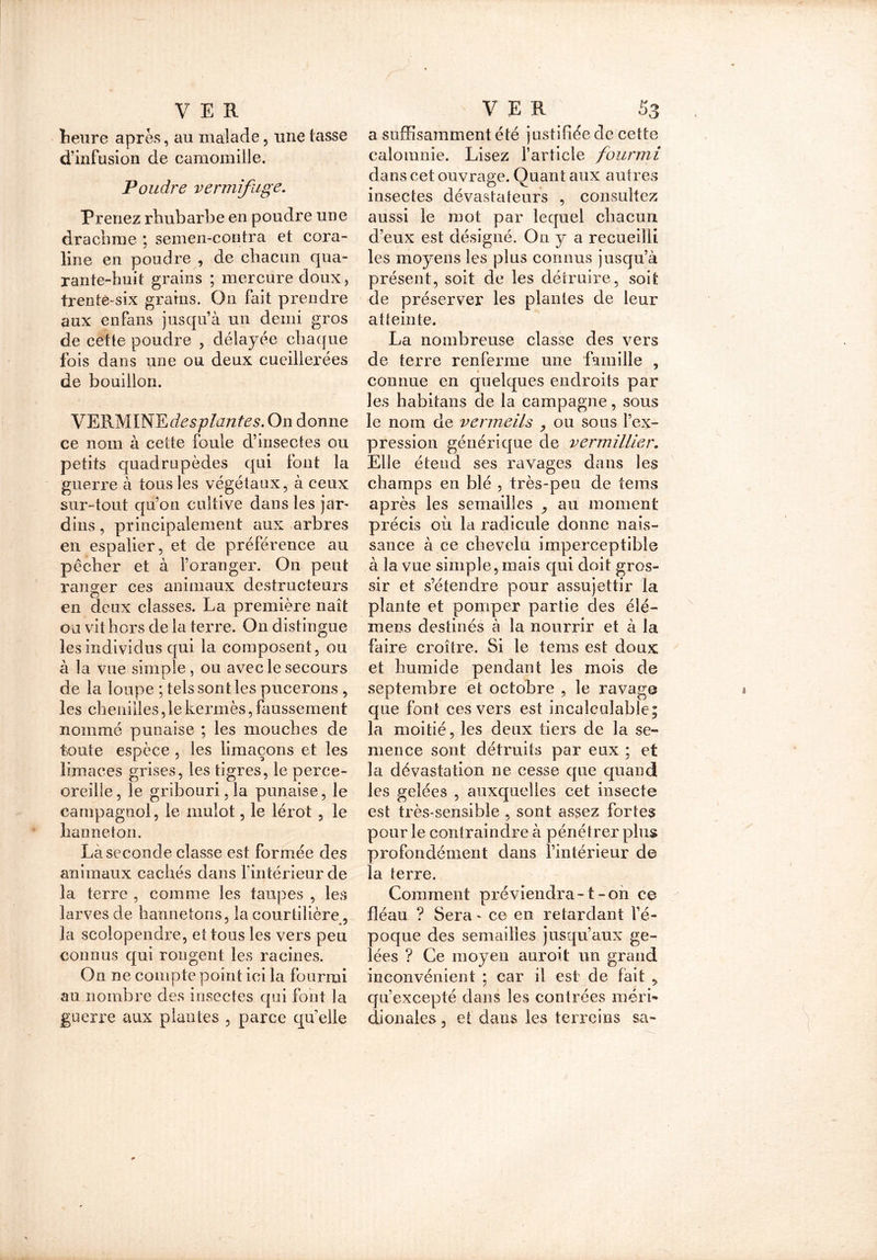 heure après, au malade, une tasse d’infusion de camomille. Poudre vermifuge. Prenez rhubarbe en poudre une drachme ; semen-contra et cora- line en poudre , de chacun qua- rante-huit grains ; mercure doux, trenté-six grains. On fait prendre aux enfans jusqu’à un demi gros de cette poudre , délayée chaque fois dans une ou deux cueillerées de bouillon. VERMINE desplantes. On donne ce nom à cette foule d’insectes ou petits quadrupèdes qui font la guerre à tous les végétaux, à ceux, sur-tout qu’on cultive dans les jar- dins , principalement aux arbres en espalier, et de préférence au pêcher et à l’oranger. On peut ranger ces animaux destructeurs en deux classes. La première naît ou vit hors de la terre. On distingue les individus qui la composent, ou à la vue simple, ou avec le secours de la loupe ; tels sont les pucerons , les chenilles, le kermès, faussement nommé punaise ; les mouches de toute espèce , les limaçons et les limaces grises, les tigres, le perce- oreille, le gribourijla punaise, le campagnol, le mulot, le lérot , le hanneton. Là seconde classe est formée des animaux cachés dans l’intérieur de la terre , comme les taupes , les larves de hannetons, la courtilière, 3a scolopendre, et tous les vers peu connus qui rongent les racines. On ne compte point ici la fourmi au nombre des insectes qui font la guerre aux plantes , parce quelle a suffisamment été justifiée de cette calomnie. Lisez l’article fourmi dans cet ouvrage. Quan t aux autres insectes dévastateurs , consultez aussi le mot par lequel chacun d’eux est désigné. On y a recueilli les moyens les plus connus jusqu’à présent, soit de les détruire, soit de préserver les plantes de leur atteinte. La nombreuse classe des vers de terre renferme une famille , connue en quelques endroits par les habitans de la campagne, sous le nom de vermeils , ou sous l’ex- pression générique de vermillier. Elle éteud ses ravages dans les champs en blé , très-peu de tems après les semailles ,, au moment précis où la radicule donne nais- sance à ce chevelu imperceptible à la vue simple, mais qui doit gros- sir et s’étendre pour assujettir la plante et pomper partie des élé- mens destinés à la nourrir et à la faire croître. Si le tems est doux et humide pendant les mois de septembre et octobre , le ravage que font ces vers est incalculable; la moitié, les deux tiers de la se- mence sont détruits par eux ; et la dévastation ne cesse que quand les gelées , auxquelles cet insecte est très-sensible , sont assez fortes pour le contraindre à pénétrer plus profondément dans l’intérieur de la terre. Comment préviendra-1-on ce fléau ? Sera - ce en retardant l’é- poque des semailles jusqu’aux ge- lées ? Ce moyen auroit un grand inconvénient ; car il est de fait ? qu’excepté dans les contrées méri» djonales, et dans les terreins sa-