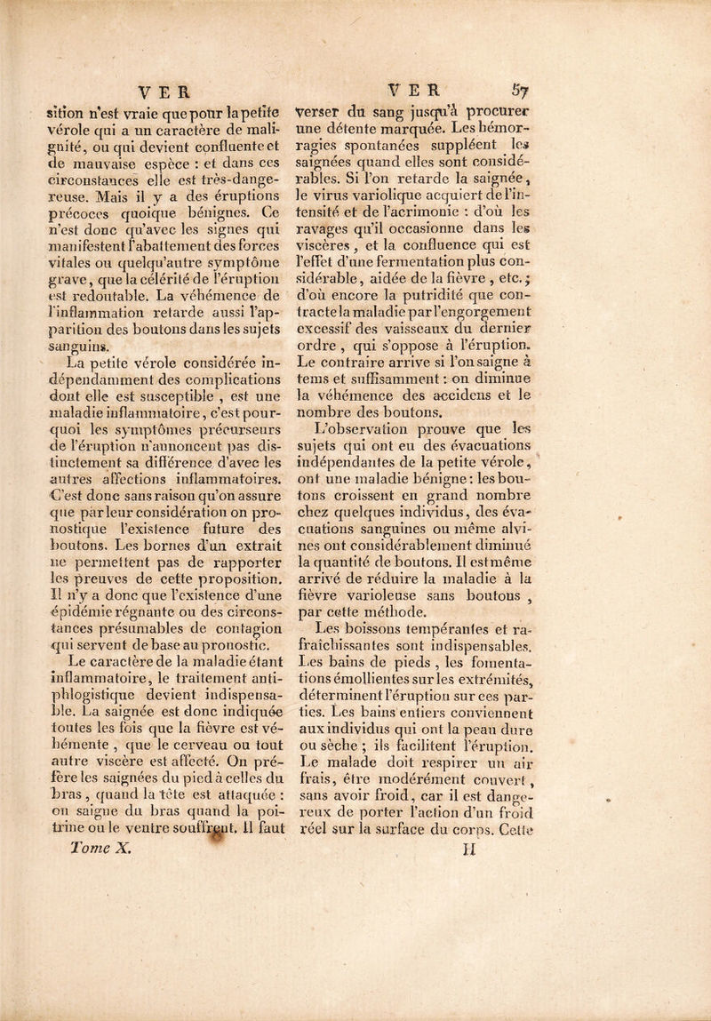 siiîon n’est vraie que pour la petite vérole qui a un caractère de mali- gnité, ou qui devient confluente et de mauvaise espèce : et dans ces circonstances elle est très-dange- reuse. Mais il y a des éruptions précoces quoique bénignes. Ce n’est donc qu’avec les signes qui manifestent rabattement des forces vitales ou quelqu’autre symptôme grave, que la célérité de l’éruption est redoutable. La véhémence de l'inflammation retarde aussi l’ap- parition des boutons dans les sujets sanguins, La petite vérole considérée in- dépendamment des complications dont elle est susceptible , est une maladie inflammatoire, c’est pour- quoi les symptômes précurseurs de l’éruption n'annoncent pas dis- tinctement sa différence d’avec les autres affections inflammatoires. C’est donc sans raison qu’on assure que parleur considération on pro- nostique l’existence future des boutons. Les bornes d’un extrait ne permettent pas de rapporter les preuves de cette proposition. Il n’y a donc que l’existence d’une épidémie régnante ou des circons- tances présumables de contagion qui servent de base au pronostic. Le caractère de la maladie étant inflammatoire, le traitement anti- phlogistique devient indispensa- ble. La saignée est donc indiquée toutes les fois que la fièvre est vé- hémente , que le cerveau ou tout autre viscère est affecté. On pré- fère les saignées du pied à celles du bras , quand la tête est attaquée : on saigne du bras quand la poi- trine ou le ventre souffrant, 11 faut Tome X, Verser du sang jusqu’à procurer une détente marquée. Les hémor- ragies spontanées suppléent les saignées quand elles sont considé- rables. Si l’on retarde ïa saignée, le virus variolique acquiert de l’in- tensité et de l’acrimonie : d’où les ravages qu’il occasionne dans leg viscères, et la confluence qui est l’effet d’une fermentation plus con- sidérable, aidée de la fièvre , etc. * d’où encore la putridité que con- tracte la maladie par l’engorgement excessif des vaisseaux du dernier ordre , qui s’oppose à l’éruption. Le contraire arrive si l’on saigne k tems et suffisamment : on diminue la véhémence des aeeidens et le nombre des boutons. L’observation prouve que les sujets qui ont eu des évacuations indépendantes de la petite vérole.» ont une maladie bénigne: les bon- tons croissent en grand nombre chez quelques individus, des éva- cuations sanguines ou même alvb nés ont considérablement diminué la quantité de boutons. Il est même arrivé de réduire la maladie à la fièvre varioleuse sans boutons s par cette méthode. Les boissons tempérantes et ra- fraîchissantes sont indispensables, fées bains de pieds , les fomenta- tions émollientes sur les extrémités, déterminent l’éruption sur ces par- ties. Les bains entiers conviennent aux individus qui ont la peau dure ou sèche ; ils facilitent l’éruption. Le malade doit respirer un air frais, être modérément couvert, sans avoir froid, car il est dange- reux de porter l’action d’un froid réel sur la surface du corps. Celte H