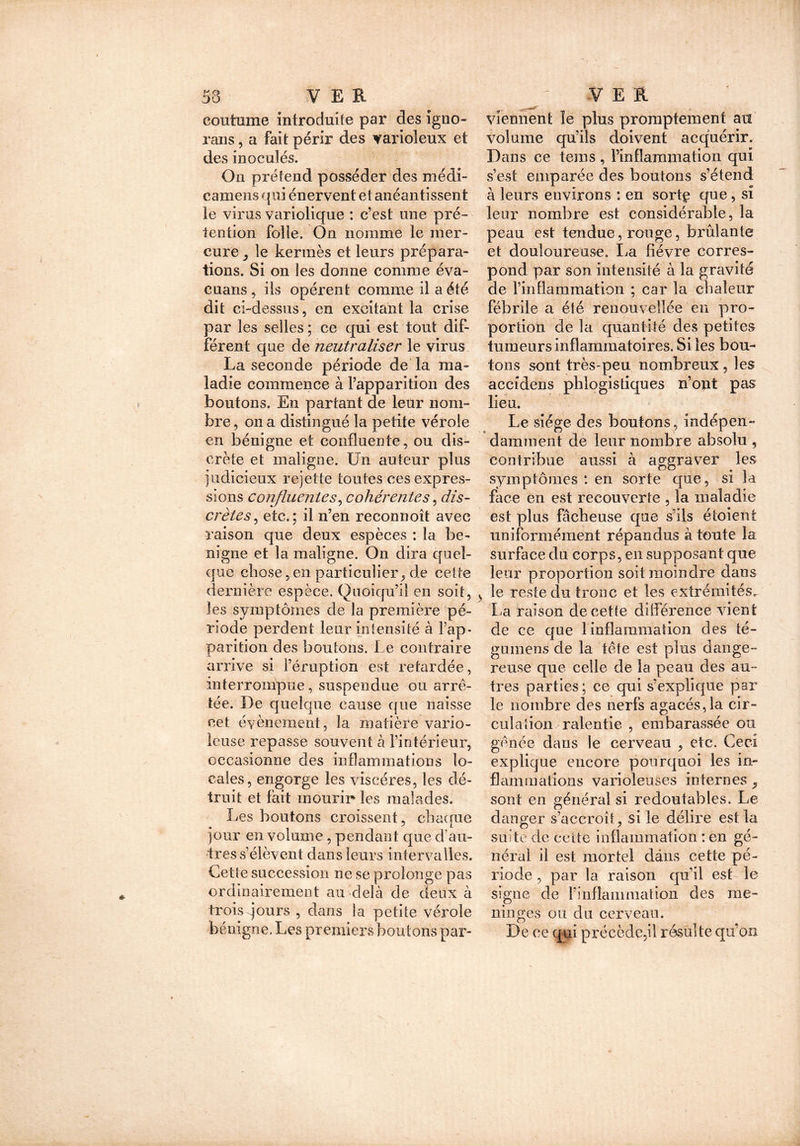 coutume introduite par des igno- rans, a fait périr des varioleux et des inoculés. On prétend posséder des médi- camens qui énervent et anéantissent le virus variolique : c’est une pré- tention folle. On nomme le mer- cure ^ le kermès et leurs prépara- tions. Si on les donne comme éva- cuans , ils opèrent comme il a été dit ci-dessus, en excitant la crise par les selles ; ce qui est tout dif- férent que de neutraliser le virus La seconde période de la ma- ladie commence à l’apparition des boutons. En partant de leur nom- bre, on a distingué la petite vérole en bénigne et confluente, ou dis- crète et maligne. Un auteur plus judicieux rejette toutes ces expres- sions confluentes, cohérentes, dis- crètes , etc,; il n’en reconnoît avec raison que deux espèces : la bé- nigne et la maligne. On dira quel- que chose,en particulier, de cette dernière espèce. Quoiqu’il en soit, les symptômes de la première pé- riode perdent leur intensité à l’ap- parition des boutons. Le contraire arrive si l’éruption est retardée, interrompue, suspendue ou arrê- tée. De quelque cause que naisse cet évènement, la matière vario- leuse repasse souvent à l’intérieur, occasionne des inflammations lo- cales, engorge les viscères, les dé- truit et fait mourir les malades. Les boutons croissent, chaque jour en volume, pendant que d’au- tres s’élèvent dans leurs intervalles. Cette succession ne se prolonge pas ordinairement au delà de deux à trois jours , dans la petite vérole bénigne. Les premiers boutons par- viennent îe plus promptement au volume qu’ils doivent acquérir. Dans ce tems, l’inflammation qui s’est emparée des boutons s’étend à leurs environs : en sortç que, si leur nombre est considérable, la peau est tendue, rouge, brûlante et douloureuse. La fièvre corres- pond par son intensité à la gravité de rinflammation ; car la chaleur fébrile a été renouvellée en pro- portion de la quantité des petites tumeurs inflammatoires. Si les bou- tons sont très-peu nombreux , les accîdens phlogistiques n’opt pas lieu. Le siège des boutons , indépen- damment de leur nombre absolu , contribue aussi à aggraver les symptômes : en sorte que, si la face en est recouverte , la maladie est pins fâcheuse que s’ils étoient uniformément répandus à toute la surface du corps, en supposant que leur proportion soit moindre dans le reste du tronc et les extrémités^ La rciison de cette différence vient de ce que 1 inflammation des té- gumens de la tête est plus dange- reuse que celle de la peau des au- tres parties ; ce qui s’explique par le nombre des nerfs agacés,la cir- culation ralentie , embarassée ou gênée dans le cerveau , etc. Ceci explique encore pourquoi les in- flammations varioleuses internes, sont en général si redoutables. Le danger s’accroît, si le délire est la suite de cette inflammation : en gé- néral il est mortel dans cette pé- riode , par la raison qu’il esL le signe de l’inflammation des mé- ningés ou du cerveau. De ce qui précède,il résulte qu’on