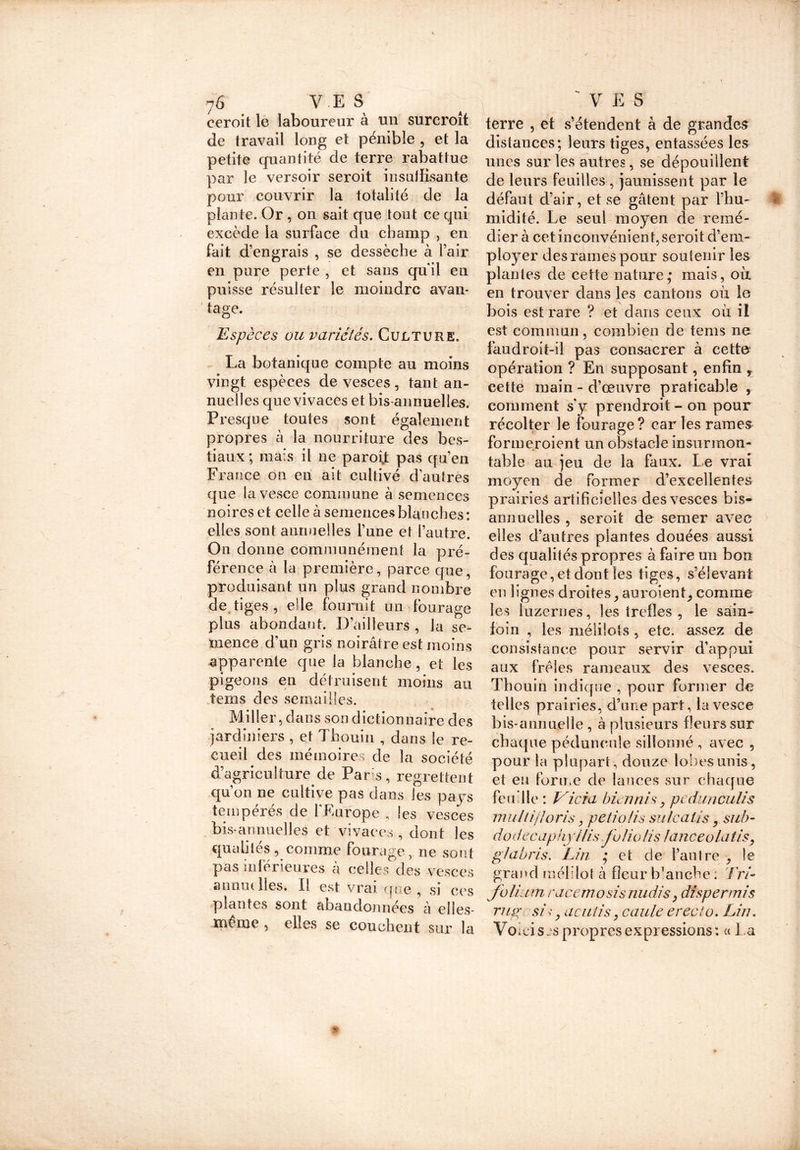 r 7 6 VE S eeroit le laboureur à un surcroît de travail long et pénible , et la petite cjuantité de terre rabattue par le versoir seroit insuffisante pour couvrir la totalité de la plante. Or , on. sait que tout ce qui excède la surface du champ , en fait d’engrais , se dessèche à l’air en pure perte , et sans quil en puisse résulter le moindre avan- tage. Espèces ou variétés. Culture. La botanique compte au moins vingt espèces de vesces, tant an- nuelles que vivaces et bis-annuelles. Presque toutes sont également propres à la nourriture des bes- tiaux ; mais il ne paroit pas qu’en France on en ait cultivé d'autres que lavesce commune à semences noires et celle à semences bkioches: elles sont anrnielles l’une et l’autre. On donne communément la pré- férence à la première, parce que, produisant un plus grand nombre de tiges , elle fournit un fourage plus abondant. D’ailleurs , la se- mence d’un gris noirâtre est moins apparente que la blanche, et les pigeons en détruisent moins au teins des semailles. Miller, dans son dictionnaire des jardiniers , et Thouin , dans le re- cueil des mémoires de la société d’agriculture de Pars, regrettent qu’on ne cultive pas dans les pays tempérés de l'Europe ? les vesces bis-annuelles et vivaces , dont les qualités, comme fourage, ne sont pas inférieures a celles des vesces annuelles. Il est vrai que , si ces plantes sont abandonnées à elles- même , elles se couchent sur la 'VES terre , et s’étendent à de grandes distances; leurs tiges, entassées les unes sur les autres, se dépouillent de leurs feuilles , jaunissent par le défaut d’air, et se gâtent par l’hu- midité. Le seul moyen de remé- dier à cet inconvénient, seroit d’em- ployer des rames pour soutenir les plantes de cette nature; mais, où en trouver dans les cantons où le bois est rare ? et dans ceux où il est commun, combien de tems ne faudroit-il pas consacrer à cette opération ? En supposant, enfin r cette main - d’œuvre praticable , comment s'y prendroit - on pour récolter le fourage? car les rames formcroient un obstacle insurmon- table au jeu de la faux. Le vrai moyen de former d’excellentes prairies artificielles des vesces bis- annuelles , seroit de semer avec elles d’autres plantes douées aussi des qualités propres à faire un bon fourage, et dont les tiges, s’élevant en lignes droites, au voient, comme les luzernes, les trefîes , le sain- foin , les mélilots , etc. assez de consistance pour servir d’appui aux frêles rameaux des vesces. Thouin indique , pour former de telles prairies, d’une part, lavesce bis-annuelle , à plusieurs fleurs sur chaque péduncnle sillonné , avec 5 pour la plupart, douze lobes unis, et eu forme de lances sur chaque feu'lle : Vicia bien ni s, pedunculis multi/Ioris, petio/is sulcatis, sub- dodecapiiyilis folio lis lanceola lis, glabris. Lin • et de l’autre , le grand mélilot à fleur b’anche : Tri- folium racem osis midis ^ dispermis rugesi y acutis y caule- erecto. Lin. Voici s js propres expressions : « La