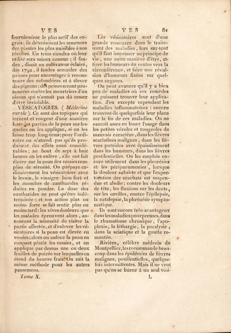 fournissoient îe plus actif des en- grais; ils détruisoient les semences des plantes les plus nuisibles à nos récoltes. Un teins viendra où leur utilité sera mieux connue ; il fau- dra , disoit un cultivateur éclairé, dès 1792 , il faudra accorder des primes pour encourager à recons- truire des colombiers et à élever des pigeons ; d.A peines seront pro- noncées contre les meurtriers d’un oiseau qui n’auroit pas dû cesser d’être inviolable. VÉSICATOIRES. ( Médecine rurale ). Ce sont des topiques qui irritent et rongent d’une manière lente ^es parties de la peau sur les- quelles on les applique, si on les laisse trop long-tems; pour l’ordi- naire on n’attend pas qu’ils pro- duisent des effets aussi considé- rables ; au bout de sept à huit heures 011 les enlève , s'ils ont fait élever sur la peau des vessies rem- plies de sérosité. On prépare or- dinairement les vésicatoires avec îe levain, le vinaigre bien fort et les mouches de cantharides, ré- duites eu poudre. La dose des cantharides ne peut qu’être indé- terminée ; et son action plus ou moins forte se fait sentir plus ou moins tard : les vives douleurs que les malades éprouvent alors , an- noncent la nécessité de visiter la partie affectée, et d’enlever les vé- sicatoires si la peau est élevée en vessies ; alors on enlève la peau en coupant plutôt les vessies, et on applique par-dessus une ou deux feuilles de poirée sur lesquelles on étend du beurre frais. On suit la même méthode pour les autres pansemens. Tome X. Les vésicatoires sont d’une grande ressource dans îe traite- ment des maladies , lors sur-tout qu’il faut imprimer au principe de vie , une autre manière d’être, at- tirer les humeurs du centre vers la circonférence, et faire une révul- sion d’humeurs fixées sur quel- ques organes. On peut avancer qu’il y a bien peu de maladies où ces remèdes ne puissent trouver leur applica- tion. J’en excepte cependant les maladies inflammatoires : encore trouvent-ils quelquefois leur place sur la fin de ces maladies. On ne sauroit assez en louer l’usage dans les petites véroles et rougeoles de mauvais caractère, dans les fièvres scarlatines malignes , dans les fiè- vres putrides avec épaississement dans les humeurs, dans les fièvres pestilentielles. On les emploie en» eore utilement dans les pleurésies et les péripneumonies , lorsque la douleur subsiste et que l’expec- toration des crachats est suspen- due et abolie ; contre les douleurs de tête, les fluxions sur les dents , sur les oreilles, contre l’épilepsie, la catalepsie, la phrénésie symp lo- in a tique. Us sont encore très-avantageux dans les maladies pourpreuses,dang le rhumatisme chronique , l’apo- pîexie, la léthargie, la paralysie , dans la sciatique et la goutte re- montée. Rivière, célèbre médecin de Montpellier, les recommande beau- coup dans les épidémies de lièvres malignes, pestilentielles, quelque- fois intermittentes. Mais il ne veut pas qu’on se borne à un seul vési- L