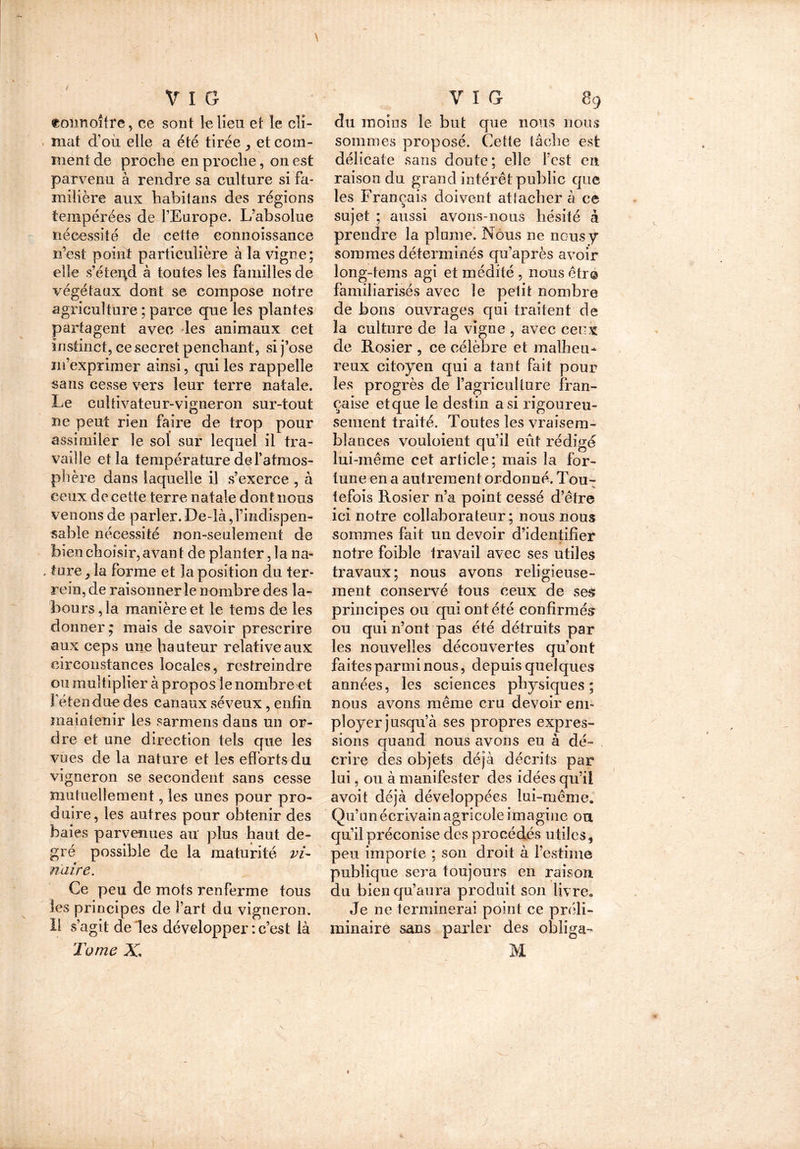 t \ V I G toimoîfre, ce sont le lieu et le cli- mat d’où elle a été tirée , et com- ment de proche en proche, on est parvenu à rendre sa culture si fa- milière aux habitans des régions tempérées de l’Europe. L’absolue nécessité de cette eonnoissance n’est point particulière à la vigne; elle s’étepd à toutes les familles de végétaux dont se compose notre agriculture ; parce que les plantes partagent avec les animaux cet instinct, ce secret penchant, si j’ose m’exprimer ainsi, qui les rappelle sans cesse vers leur terre natale. Le cultivateur-vigneron sur-tout ne peut rien faire de trop pour assimiler le sol sur lequel il tra- vaille et la température de l’atmos- phère dans laquelle il s’exerce , à ceux de cette terre natale dont nous venons de parler. De-là ^indispen- sable nécessité non-seulement de bien choisir, avan t de planter, la na- , ture j la forme et la position du ter- rein, de raisonner le nombre des la- bours , la manière et le feras de les donner; mais de savoir prescrire aux ceps une hauteur relative aux circonstances locales, restreindre ou multiplier à propos le nombreet l’étendue des canaux séveux, enfin maintenir les sarmens dans un or- dre et une direction tels que les vues de la nature et les efforts du vigneron se secondent sans cesse mutuellement, les unes pour pro- duire, les autres pour obtenir des baies parvenues au plus haut de- gré possible de la maturité vi- nuire. Ce peu de mots renferme tous les principes de fart du vigneron. Il s’agit de les développer: c’est là Tome X, Y I G 89 du moins le but que nous nous sommes proposé. Cette tâche est délicate sans doute; elle l’est en raison du grand intérêt public que les Français doivent attacher à ce sujet ; aussi avons-nous hésité à prendre la plume. Nous ne nous y sommes déterminés qu’après avoir long-tems agi et médité , nous être familiarisés avec le petit nombre de bons ouvrages qui traitent de la culture de la vigne , avec ceux. de Rosier , ce célèbre et malheu- reux citoyen qui a tant fait pour les progrès de l’agriculture fran- çaise et que le destin a si rigoureu- sement traité. Toutes les vraisem- blances vouloient qu’il eût rédigd lui-même cet article; mais la for- tune en a autrement ordonné. Tou- tefois Rosier n’a point cessé d’être ici notre collaborateur; nous nous sommes fait un devoir d’identifier notre foible travail avec ses utiles travaux; nous avons religieuse- ment conservé tous ceux de ses principes ou qui ont été confirmés ou qui n’ont pas été détruits par les nouvelles découvertes qu’ont faites parmi nous, depuis quelques années, les sciences physiques; nous avons même cru devoir em- ployer jusqu’à ses propres expres- sions quand nous avons eu à dé- crire des objets déjà décrits par lui, ou à manifester des idées qu’il avoit déjà développées lui-même. Qu’un écrivain agricole imagine oa qu’il préconise des procédés utiles, peu importe ; son droit à l’estime publique sera toujours en raison, du bien qu’aura produit son livre. Je ne terminerai point ce préli- minaire sans parler des obliga- M ■ ' r : ' ' ‘ ' , '( ( ' ) 1 jJ