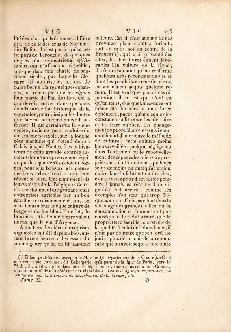 ïîte des vins qu’ils donnent, diffère peu de celle des crus de Norman- die. Enfin, il n’est pas jusqu’au pe- tit pa)u>de Térouene, de quelques degrés plus septentrional qu’A- miens,qui n’ait eu son vignoble; puisque dans une charte du sep- tième siècle , par laquelle Clo- taire III autorise les moines de Saint-Berlin à fairp quelques échan- ges, on remarque que les vignes font partie de l’un des lots. On a cru devoir entrer dans quelques détails sur ce fait historique delà végétation, pour dissiper les doutes que la vraisemblance pouvoit au- toriser. Il est certain que la vigne végète, mais ne peut produire du vin, meme passable, sur la longue côte maritime qui s’étend depuis Calais jusqu’à Nantes. Les cultiva- teurs de cette grande contrée au- roient donné une prouva non-équi- voque de sagacité s’ils s’étoient bor- nés , pour leur boisson , à la nature des bons arbres à cidre , qui leur réussit si bien. Quen’imitoienl ils leurs voisins de la Belgique? Ceux- ci , constamment dirigés dans leurs entreprises agricoles par un bon esprit et un raisonnement sain, s’en sont tenus à leur antique culture de Forge et du houblon. En effet, le bon cidre et la bonne bierre valent mieux que le vin d’Argence. Autant ces dernières entreprises vignicoles ont été déplorables,au- tant furent heureux les essais du même genre qu’on en fit par-tout ailleurs. Car il n’est aucune de nos provinces placées soit à l’orient, soit au midi, soit au centre de la France (i), qui n’ait présenté des sites, des territoires entiers favo- rables à la culture de la vigne ; il n’en est aucune qui ne renferme quelques crûs recommandables et dont les produits en eau-de-vie ou en vin n’aient acquis quelque re- nom. Il est vrai que parmi ces ré- putations il en est qui n’ont eu qu’un tems, que quelques-unes ont même été bornées à une durée éphémère, parce qu’une seule cir- constance suffît pour les détruire et les faire oublier. Un change- ment de propriétaire est suivi com- munément d’une nouvelle méthode de culture ; cette culture moins bien surveillée : quelque négligence dans l’entretien ou le renouvelle- ment des cépages les mieux appro- priés au sol etau climat, quelques soins de moins ou quelqu’attention omise dans la fabrication des vins, c’en est assez pour discréditer peut- être à jamais les récoltes d’un vi- gnoble. S’il arrive , comme les exemples n’en sont que trop fré- quens aujourd’hui ^ sur-tout dans le voisinage des grandes villes où la consommation est immense et par conséquent le débit assuré, que le propriétaire sacrifie le système de la qualité à celui de l’abondance, il n’est pas douteux que son crû 11e jouira plus désormais de la renom- mée que lui avoit acquise une toute (1) Il Faut peut-êire en excepter la Marche (le département de la Creuse ).c( C’esÊ une remarque curieuse , dît Labergerie, qu’à partir de la ligne de Paris, vers le Midi, il y ait des vignes dans tous les départemens, sinon dans celui de laCreuse f qui est enîouré de tous côtés par des vignobles ». Traité d Agriculture pratique , ou Annuaire des Cultivateurs du département de la Creuset etc. Tome X O