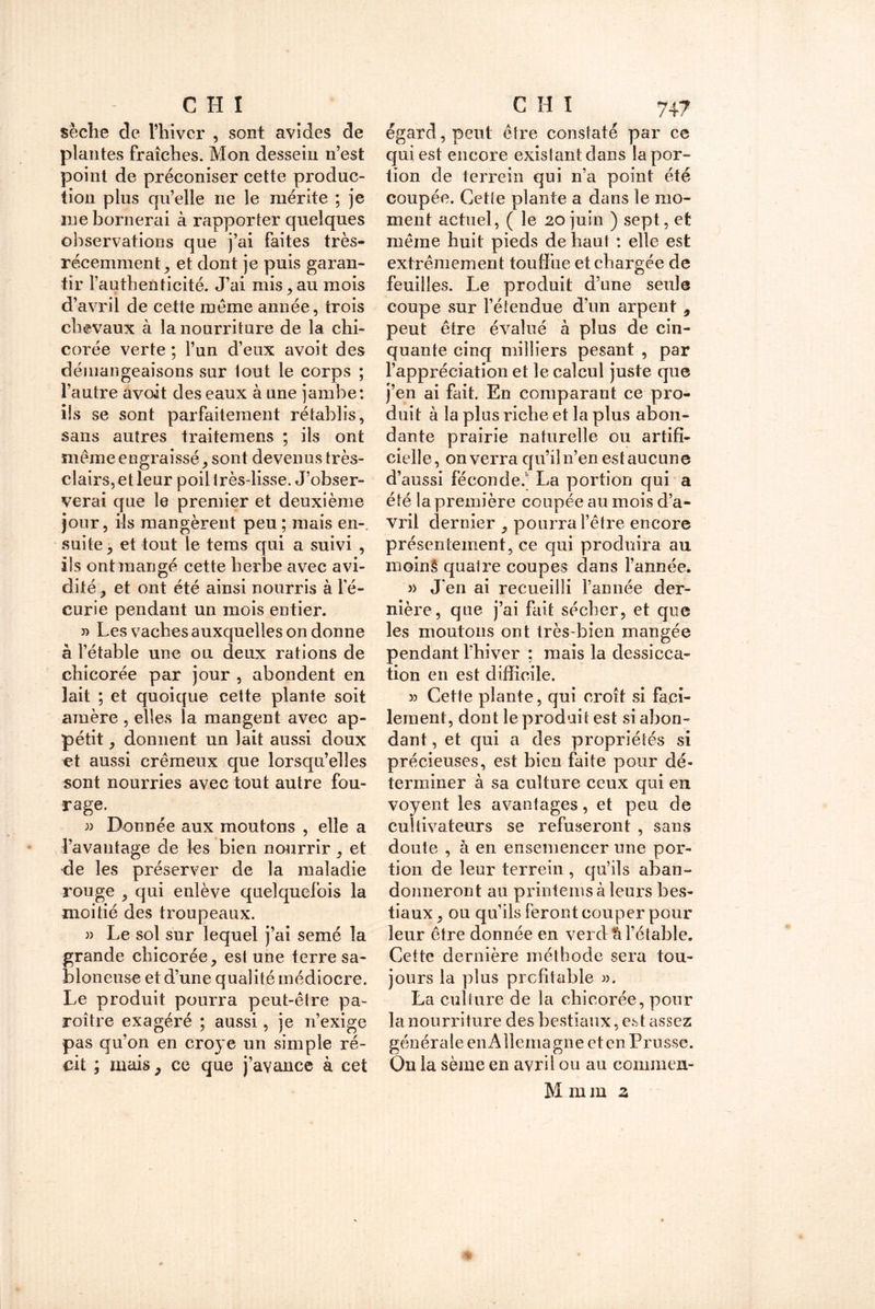 sèche de l’hiver , sont avides de plantes fraîches. Mon dessein n’est point de préconiser cette produc- tion plus qu’elle ne le mérite ; je me bornerai à rapporter quelques observations que j’ai faites très- récemment y et dont je puis garan- tir l’authenticité. J’ai mis , au mois d’avril de cette meme année, trois chevaux à la nourriture de la chi- corée verte ; l’un d’eux avoit des démangeaisons sur lout le corps ; l’autre avoit des eaux à une jambe: ils se sont parfaitement rétablis, sans autres traitemens ; ils ont même engraissésont devenus très- clairs,et leur poil très-lisse. J’obser- verai que le premier et deuxième jour, ils mangèrent peu ; mais en-, suite, et tout le tems qui a suivi , ils ont mangé cette herbe avec avi- dité , et ont été ainsi nourris à l'é- curie pendant un mois entier. » Les vaches auxquelles on donne à l’étable une ou deux rations de chicorée par jour , abondent en lait ; et quoique cette plante soit amère , elles la mangent avec ap- pétit , donnent un lait aussi doux et aussi crémeux que lorsqu’elles sont nourries avec tout autre fou- rage. 3) Donnée aux moutons , elle a favantage de les bien nourrir , et de les préserver de la maladie rouge 9 qui enlève quelquefois la moitié des troupeaux. » Le sol sur lequel j’ai semé la grande chicorée, est une terre sa- bloneuse et d’une qualité médiocre. Le produit pourra peut-être pa- roître exagéré ; aussi, je n’exige pas qu’on en croye un simple ré- cit ; mais , ce que j’avance à cet égard, peut être constaté par ce qui est encore existant dans la por- tion de terrein qui n’a point été coupée. Cette plante a dans le mo- ment actuel, ( le 20 juin ) sept, et même huit pieds de haut : elle est extrêmement touffue et chargée de feuilles. Le produit d’une seule coupe sur l’étendue d’un arpent 9 peut être évalué à plus de cin- quante cinq milliers pesant , par l’appréciation et le calcul juste que j’en ai fait. En comparant ce pro- duit à la plus riche et la plus abon- dante prairie naturelle ou artifi- cielle , on verra qu’il n’en est aucune d’aussi féconde. La portion qui a été la première coupée au mois d’a- vril dernier , pourra l’être encore présentement, ce qui produira au moin§ quatre coupes dans l’année. » J’en ai recueilli l’année der- nière, que j’ai fait sécher, et que les moutons ont très-bien mangée pendant l’hiver ; mais la dessicca- tion en est difficile. » Cette plante, qui croît si faci- lement, dont le produit est si abon- dant , et qui a des propriétés si précieuses, est bien faite pour dé- terminer à sa culture ceux qui en voyent les avantages, et peu de cultivateurs se refuseront , sans doute , à en ensemencer une por- tion de leur terrein , qu’ils aban- donneront au printemsà leurs bes- tiaux , ou qu’ils feront couper pour leur être donnée en vercl^ l’étable. Cette dernière méthode sera tou- jours la plus profitable 3). La culture de la chicorée, pour la nourriture des bestiaux, est assez générale enAîlemagne et en Prusse. On la sème en avril ou au commen- M m ra z