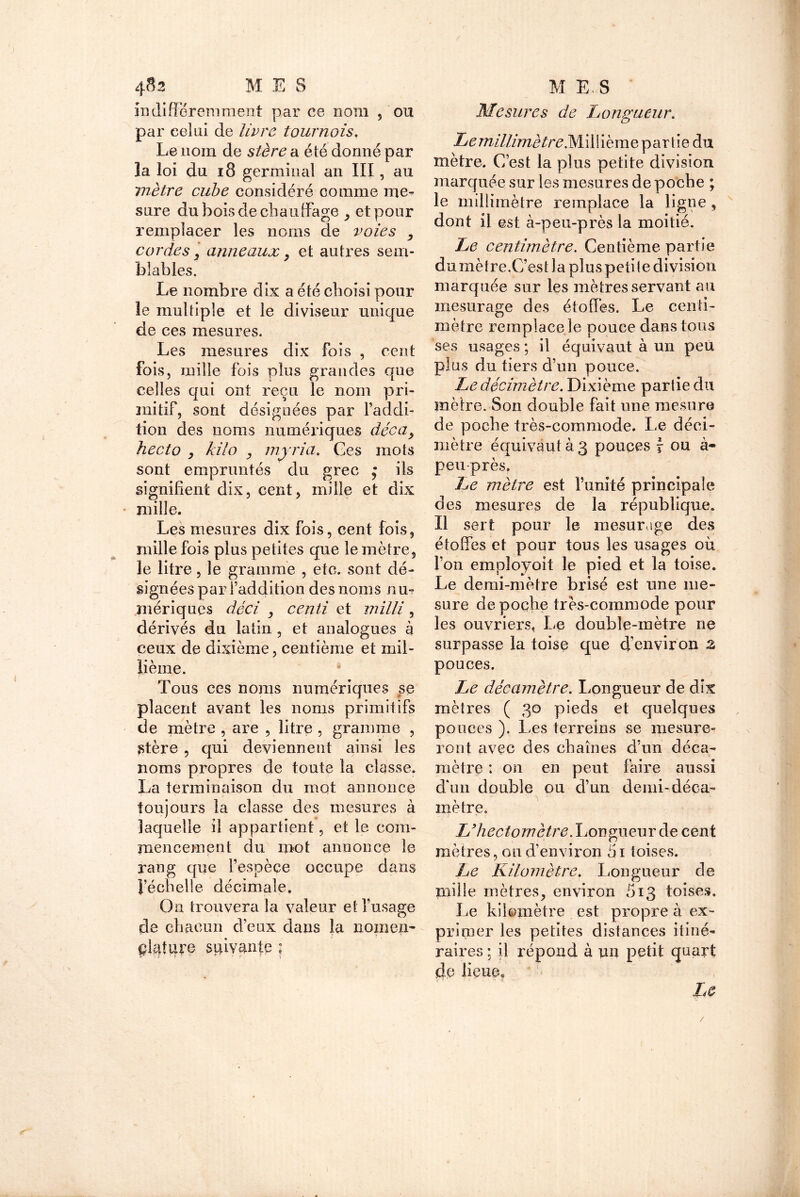 indifféremment par ce nom 5 ou par celai de livre tournois. Le nom de stère a été donné par la loi du 18 germinal an III, au mètre cube considéré comme me- sure du bois de chauffage , et pour remplacer les noms de voies , cordes, anneaux, et autres sem- blables. Le nombre dix a été choisi pour le multiple et le diviseur unique de ces mesures. Les mesures dix fois , cent fois, mille fois plus grandes que celles qui ont reçu le nom pri- mitif, sont désignées par l’addi- tion des noms numériques décay hecto y kilo , myria. Ces mots sont empruntés du grec * ils signifient dix, cent, mille et dix mille. Les mesures dix fois, cent fois, mille fois plus petites que le mètre, le litre, le gramme , etc. sont dé- signées par l’addition des noms nu- mériques déci y centi et milli, dérivés du latin , et analogues à ceux de dixième, centième et mil- lième. Tous ces noms numériques se placent avant les noms primitifs de mètre , are , litre , gramme , Stère , qui deviennent ainsi les noms propres de toute la classe. La terminaison du mot annonce toujours la classe des mesures à laquelle il appartient, et le com- mencement du mot annonce le rang que l’espèce occupe dans l’échelle décimale. On trouvera la valeur et l’usage de chacun d’eux dans la nomen- clature suivante : •a ■ t i \ f . *• ' r- • > Mesures de Longueur. LemillimètreMÀ\\ibmQpartie du mètre. C’est la plus petite division marquée sur les mesures de poche ; le millimètre remplace la ligne, dont il est à-peu-près la moitié. Le centimètre. Centième partie dumètre.C’est la pluspetile division marquée sur les mètres servant au mesurage des étoffes. Le centi- mètre remplace le pouce dans tous ses usages ; il équivaut à un peu plus du tiers d’un pouce. Le décimètre. Dixième partie du mètre. Son double fait une mesure de poche très-commode. Le déci- mètre équivaut à 3 pouces f- ou à- peu près. Le mètre est funité principale des mesures de la république. Il sert pour le mesurage des étoffes et pour tous les usages où l’on employoit le pied et la toise. Le demi-mètre brisé est une me- sure de poche très-commode pour les ouvriers, Le double-mètre ne surpasse la toise que d'environ 2 pouces. Le décamètre. Longueur de dix mètres ( 30 pieds et quelques pouces ). Les terreins se mesure- ront avec des chaînes d’un déca- mètre : on en peut faire aussi d'un double ou d’un demi-déca- mètre. L’hectomètre. Longueur de cent mètres, ou d’environ 5i toises. Le Kilomètre. Longueur de mille mètres, environ 513 toises. Le kilomètre est propre à ex- primer les petites distances itiné- raires ; il répond à un petit quart de lieue* '