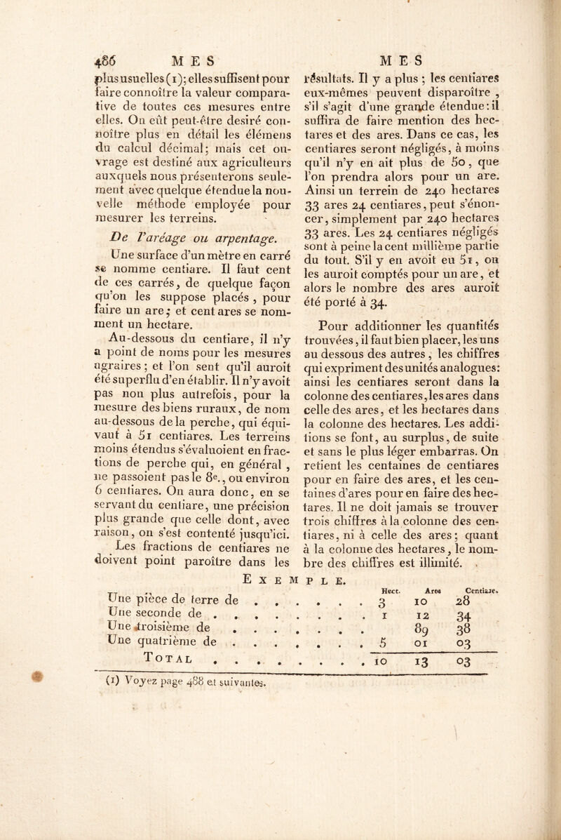 plus usuelles ( i); elles suffisent pour faire connoître la valeur compara- tive de toutes ces mesures entre elles. Ou eût peut-être désiré con- noître plus en détail les élémens du calcul décimal; mais cet ou- vrage est destiné aux agriculteurs auxquels nous présenterons seule- ment avec quelque étendue la nou- velle méthode employée pour mesurer les terreins. De V 'aréage ou arpentage. Une surface d’un mètre en carré se nomme centiare. Il faut cent de ces carrés > de quelque façon qu’on les suppose placés , pour faire un are • et cent ares se nom- ment un hectare. Au-dessous du centiare, il n’y a point de noms pour les mesures agraires; et Ton sent qu’il auroit été superflu d’en établir. Il n’y avoit pas non plus autrefois, pour la mesure des biens ruraux, de nom au-dessous delà perche, qui équi- vaut à 51 centiares. Les terreins moins étendus s’évaluoient en frac- tions de perche qui, en général , ne passoient pas le 8e., ou environ 6 centiares. On aura donc, en se servant du centiare, une précision plus grande que celle dont, avec raison, on s’est contenté jusqu’ici. Les fractions de centiares ne doivent point paroître dans les E x e M Une pièce de terre de . . Une seconde de Une .troisième de . Une quatrième de ... résultats. Il y a plus ; les centiares eux-mêmes peuvent disparoître , s’il s’agit d’une grande étendue:il suffira de faire mention des hec- tares et des ares. Dans ce cas, les centiares seront négligés, à moins qu’il n’y en ait plus de 5o, que l’on prendra alors pour un are. Ainsi un terrein de 240 hectares 33 ares 24 centiares, peut s’énon- cer, simplement par 240 hectares 33 ares. Les 24 centiares négligés sont à peine la cent millième partie du tout. S’il y en avoit eu 5i, ou les auroit comptés pour un are, et alors le nombre des ares auroit été porté à 34. ^ * Pour additionner les quantités trouvées, il faut bien placer, les uns au dessous des autres , les chiffres qui expriment des unités analogues: ainsi les centiares seront dans la colonne des centiares, les ares dans celle des ares, et les hectares dans la colonne des hectares. Les addi- tions se font, au surplus, de suite et sans le plus léger embarras. On retient les centaines de centiares pour en faire des ares, et les cen- taines d’ares pour en faire des hec- tares, Il ne doit jamais se trouver trois chiffres à la colonne des cen- tiares , ni à celle des ares ; quant à la colonne des hectares , le nom- bre des chiffres est illimité. p l E. Hect. Ares Centiaxe» • 3 IO 28 . 1 12 34 • 89 38 . S OI 03 13 °3 (ï) Voyez page 488 et suivantes. . 10 U