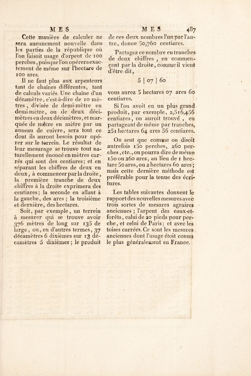 Cette manière de calculer ne sera aucunement nouvelle dans les parties de la république où l’on faisoit usage d’arpent de ioo perches, puisque Ton opérera exac- tement de même sur l’hectare de 100 ares. Il ne faut plus aux arpenteurs tant de chaînes différentes, tant de calculs variés, Une chaîne d’un décamètre, e’est-à-dire de io mè- tres , divisée de demi-mètre en demi mètre, ou de deux déci- mètres en deux décimètres, et mar- quée de mètre en mètre par un anneau de cuivre, sera tout ce dont ils auront besoin pour opé- rer sur le terreur. Le résultat de leur mesurage se trouve tout na- turellement énoncé en mètres car- rés qui sont des centiares; et en séparant les chiffres de deux en deux j à commencer par la droite, la première tranche de deux chiffres à la droite exprimera des centiares; la seconde en allant à la gauche, des ares ; la troisième et dernière, des hectares. Soit, par exemple, un terrein à mesurer qui se trouve avoir 376 mètres de long sur 135 de large, ou, en d’autres termes, 37 décamètres 6 dixièmes sur 13 dé- camètres 5 dixièmes ; le produit de ces deux nombres l’un par l’au- tre, donne 50,760 centiares. Partagez ce nombre entranches de deux chiffres , en commen- çant parla droite, comme il vient d’être dit, 5 | 07 ] 60 vous aurez 5 hectares 07 ares 60 centiares. Si l’on avoit eu un plus grand produit, par exemple, 2,516,456 centiares, on auroit trouvé , en partageant de même par tranches, 251 hectares 64 ares 56 centiares. On sent que comme on disoit autrefois i5o perches, 260 per- ches , etc., on pourra dire de même i5oou26o ares, au lieu de 1 hec- tare 5o ares, ou 2 hectares 60 ares ; mais cette dernière méthode est préférable pour la tenue des écri* tures. Les tables suivantes donnent le rapport des nouvelles mesures avec trois sortes de mesures agraires anciennes ; l’arpent des eaux-et- forêts, calui de 20 pieds pour per- che , et celui de Paris ; et avec les toises carrées. Ce sont les mesures anciennes dont l’usage étoit connu le plus généralement en France»