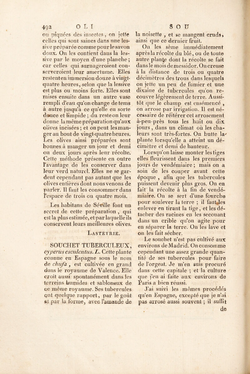 49-3 O L I ou piquées des insectes, on jette celles qui sont saines dans une les- sive préparée comme pour le savon doux. On les contient dans la les- sive par le moyen d’une planche ; car celles qui surnageroient con- serveroient leur amertume. Elles restent en immersion douze à vingt- quatre heures, selon que la lessive est plus ou moins forte. Elles sont mises ensuite dans un autre vase rempli d’eau qu’on change de tems à autre jusqu’à ce qu’elle en sorte douce et limpide ; du reste on leur donne la même préparation qu’aux olives incisées; et on peut les man- ger au bout de vingt-quatre heures. Les olives ainsi préparées sont bonnes à manger un jour et demi ou deux jours après leur récolte. Cette méthode présente en outre Favantage de les conserver dans leur verd naturel. Elles ne se gar- dent cependant pas autant que les olives entières dont nous venons de parler. Il faut les consommer dans l’espace de trois ou quatre mois. Les habitans de Séville font un secret de cette préparation , qui est la plus estimée, et par laquelle ils conservent leurs meilleures olives. Lasteyrie. t ; / SOUCHET TUBERCULEUX, cypèrus esculentus. L. Cette plante connue en Espagne sous le nom de chufcL y est cultivée en grand dans le royaume de Valence. Elle croit aussi spontanément dans les ter reins humides et sabloneux de ce même royaume. Ses tubercules qut quelque rapport, par le goût &$. par la forme, avec l’amande de S O U la noisette , et se mangent cruds* ainsi que ce dernier fruit. Ou les sème immédiatement après la récolte du blé, ou de toute autre plante dont la récolte se fait dans le mois de messidor. On creuse à la distance de trois ou quatre décimètres des trous dans lesquels on jette un peu de fumier et une dixaine de tubercules qu’on re- couvre légèrement de terre. Aussi- tôt que le champ est ensemencé , on arrose par irrigation. Il est né- cessaire de réitérer cet arrosement à-peu-près tous les huit ou dix jours , dans un climat où les cha- leurs sont très-fortes. On butte la^ plante lorsqu’elle a atteint un dé- cimètre et demi de hauteur. Lorsqu’on laisse monter les tiges elles fleurissent dans les premiers jours de vendémiaire ; mais on a soin de les couper avant cette époque , afin que les tubercules puissent devenir plus gros. On en fait la récolte à la fin de vendé- miaire. On se sert d’une fourche pour soulever la terre ; il faufiles enlever en tirant la tige , et les dé- tacher des racines en les secouant dans un crible qu’on agite pour en séparer la terre. On les lave et on les fait sécher. Le souchet n’est pas cultivé aux environs de Madrid. On consomme cependant une assez grande quan- tité de ses tubercules pour faire de l’orgeat. Je m’en suis procuré dans cette capitale ; et la culture que j’en ai faite aux environs de Paris a bien réussi. J'ai suivi les mêmes procédés qu’en Espagne, excepté que je n’ai pas arrosé aussi souvent ; il suffit